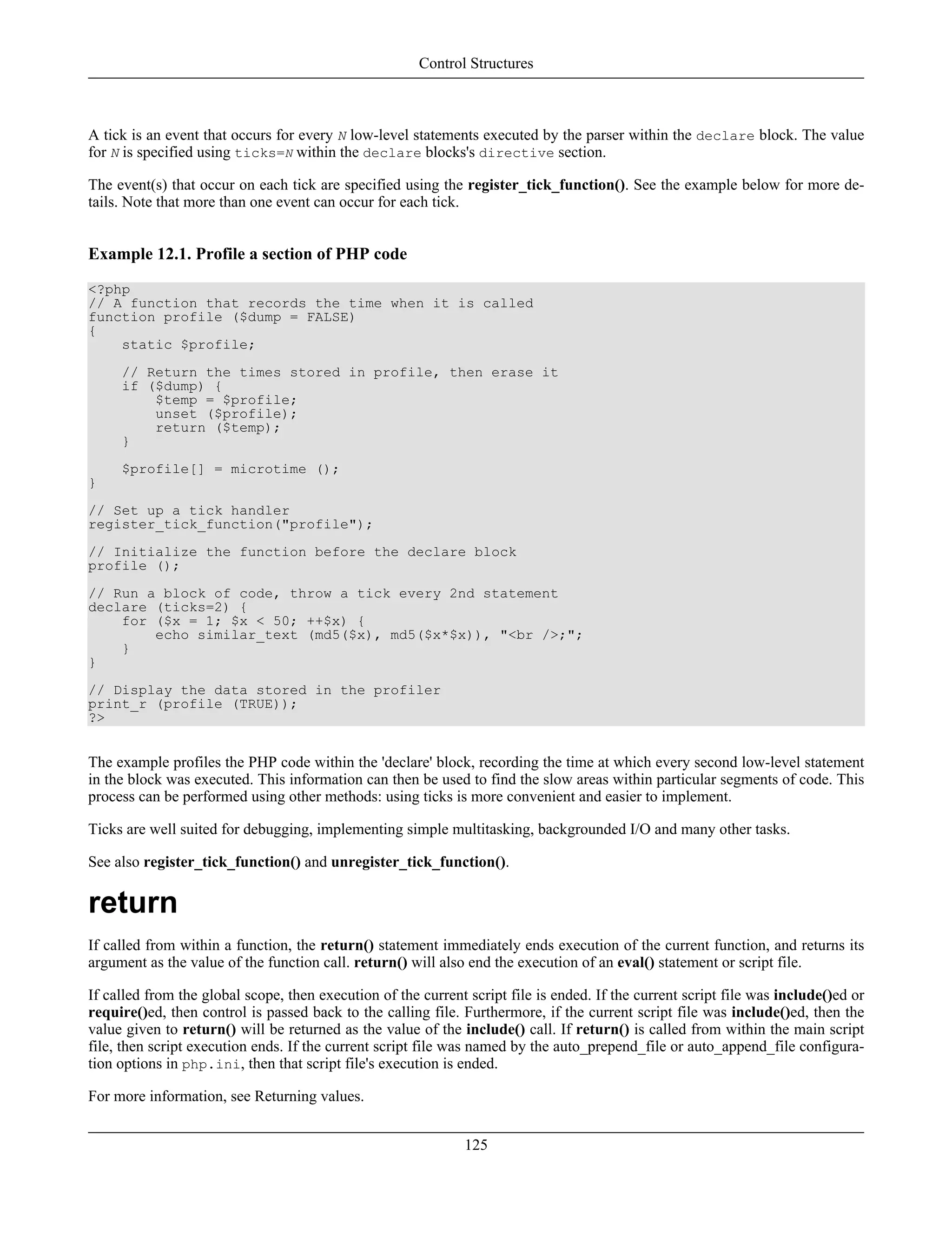 A tick is an event that occurs for every N low-level statements executed by the parser within the declare block. The value
for N is specified using ticks=N within the declare blocks's directive section.
The event(s) that occur on each tick are specified using the register_tick_function(). See the example below for more de-
tails. Note that more than one event can occur for each tick.
Example 12.1. Profile a section of PHP code
<?php
// A function that records the time when it is called
function profile ($dump = FALSE)
{
static $profile;
// Return the times stored in profile, then erase it
if ($dump) {
$temp = $profile;
unset ($profile);
return ($temp);
}
$profile[] = microtime ();
}
// Set up a tick handler
register_tick_function("profile");
// Initialize the function before the declare block
profile ();
// Run a block of code, throw a tick every 2nd statement
declare (ticks=2) {
for ($x = 1; $x < 50; ++$x) {
echo similar_text (md5($x), md5($x*$x)), "<br />;";
}
}
// Display the data stored in the profiler
print_r (profile (TRUE));
?>
The example profiles the PHP code within the 'declare' block, recording the time at which every second low-level statement
in the block was executed. This information can then be used to find the slow areas within particular segments of code. This
process can be performed using other methods: using ticks is more convenient and easier to implement.
Ticks are well suited for debugging, implementing simple multitasking, backgrounded I/O and many other tasks.
See also register_tick_function() and unregister_tick_function().
return
If called from within a function, the return() statement immediately ends execution of the current function, and returns its
argument as the value of the function call. return() will also end the execution of an eval() statement or script file.
If called from the global scope, then execution of the current script file is ended. If the current script file was include()ed or
require()ed, then control is passed back to the calling file. Furthermore, if the current script file was include()ed, then the
value given to return() will be returned as the value of the include() call. If return() is called from within the main script
file, then script execution ends. If the current script file was named by the auto_prepend_file or auto_append_file configura-
tion options in php.ini, then that script file's execution is ended.
For more information, see Returning values.
Control Structures
125
 