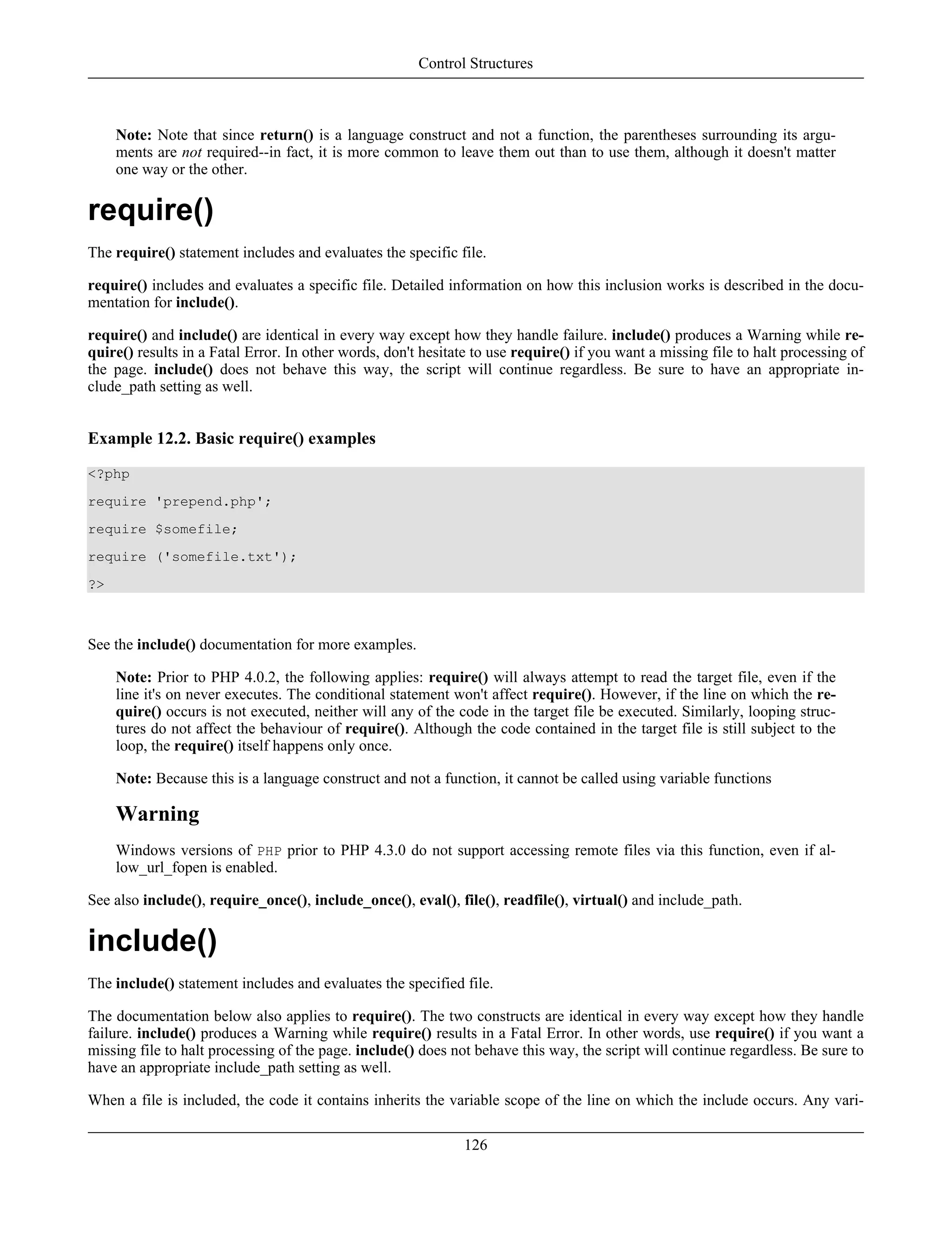Note: Note that since return() is a language construct and not a function, the parentheses surrounding its argu-
ments are not required--in fact, it is more common to leave them out than to use them, although it doesn't matter
one way or the other.
require()
The require() statement includes and evaluates the specific file.
require() includes and evaluates a specific file. Detailed information on how this inclusion works is described in the docu-
mentation for include().
require() and include() are identical in every way except how they handle failure. include() produces a Warning while re-
quire() results in a Fatal Error. In other words, don't hesitate to use require() if you want a missing file to halt processing of
the page. include() does not behave this way, the script will continue regardless. Be sure to have an appropriate in-
clude_path setting as well.
Example 12.2. Basic require() examples
<?php
require 'prepend.php';
require $somefile;
require ('somefile.txt');
?>
See the include() documentation for more examples.
Note: Prior to PHP 4.0.2, the following applies: require() will always attempt to read the target file, even if the
line it's on never executes. The conditional statement won't affect require(). However, if the line on which the re-
quire() occurs is not executed, neither will any of the code in the target file be executed. Similarly, looping struc-
tures do not affect the behaviour of require(). Although the code contained in the target file is still subject to the
loop, the require() itself happens only once.
Note: Because this is a language construct and not a function, it cannot be called using variable functions
Warning
Windows versions of PHP prior to PHP 4.3.0 do not support accessing remote files via this function, even if al-
low_url_fopen is enabled.
See also include(), require_once(), include_once(), eval(), file(), readfile(), virtual() and include_path.
include()
The include() statement includes and evaluates the specified file.
The documentation below also applies to require(). The two constructs are identical in every way except how they handle
failure. include() produces a Warning while require() results in a Fatal Error. In other words, use require() if you want a
missing file to halt processing of the page. include() does not behave this way, the script will continue regardless. Be sure to
have an appropriate include_path setting as well.
When a file is included, the code it contains inherits the variable scope of the line on which the include occurs. Any vari-
Control Structures
126
 