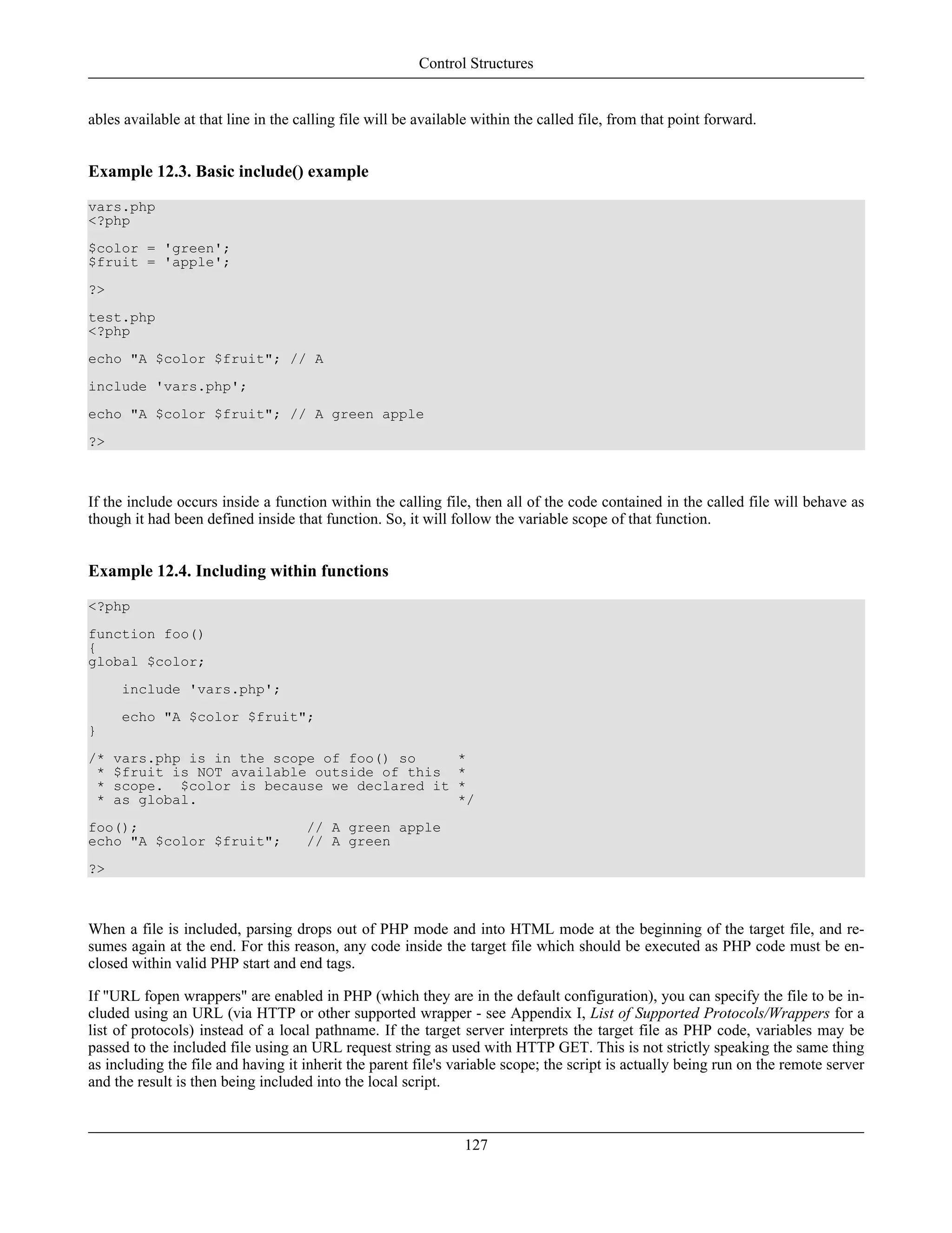 ables available at that line in the calling file will be available within the called file, from that point forward.
Example 12.3. Basic include() example
vars.php
<?php
$color = 'green';
$fruit = 'apple';
?>
test.php
<?php
echo "A $color $fruit"; // A
include 'vars.php';
echo "A $color $fruit"; // A green apple
?>
If the include occurs inside a function within the calling file, then all of the code contained in the called file will behave as
though it had been defined inside that function. So, it will follow the variable scope of that function.
Example 12.4. Including within functions
<?php
function foo()
{
global $color;
include 'vars.php';
echo "A $color $fruit";
}
/* vars.php is in the scope of foo() so *
* $fruit is NOT available outside of this *
* scope. $color is because we declared it *
* as global. */
foo(); // A green apple
echo "A $color $fruit"; // A green
?>
When a file is included, parsing drops out of PHP mode and into HTML mode at the beginning of the target file, and re-
sumes again at the end. For this reason, any code inside the target file which should be executed as PHP code must be en-
closed within valid PHP start and end tags.
If "URL fopen wrappers" are enabled in PHP (which they are in the default configuration), you can specify the file to be in-
cluded using an URL (via HTTP or other supported wrapper - see Appendix I, List of Supported Protocols/Wrappers for a
list of protocols) instead of a local pathname. If the target server interprets the target file as PHP code, variables may be
passed to the included file using an URL request string as used with HTTP GET. This is not strictly speaking the same thing
as including the file and having it inherit the parent file's variable scope; the script is actually being run on the remote server
and the result is then being included into the local script.
Control Structures
127
 