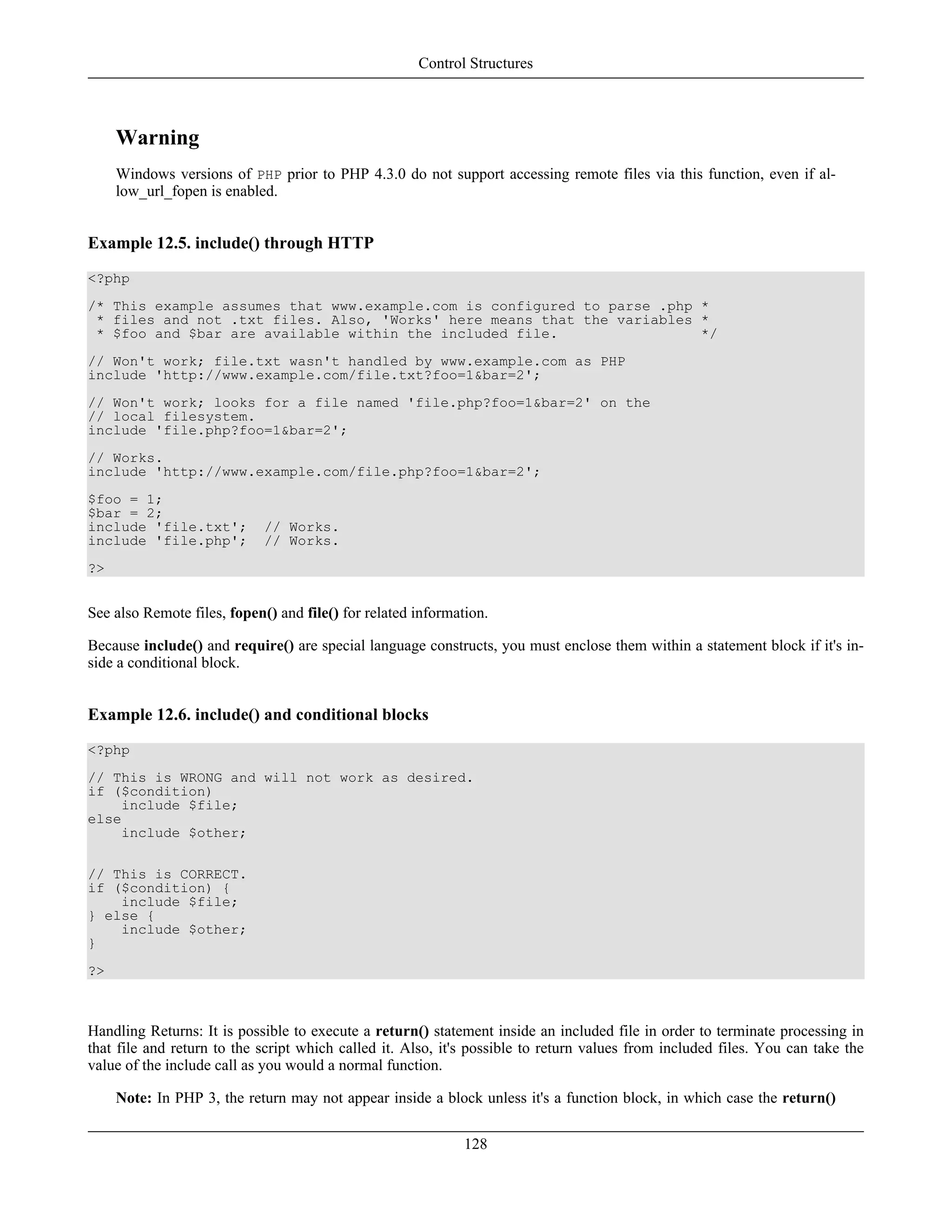 Warning
Windows versions of PHP prior to PHP 4.3.0 do not support accessing remote files via this function, even if al-
low_url_fopen is enabled.
Example 12.5. include() through HTTP
<?php
/* This example assumes that www.example.com is configured to parse .php *
* files and not .txt files. Also, 'Works' here means that the variables *
* $foo and $bar are available within the included file. */
// Won't work; file.txt wasn't handled by www.example.com as PHP
include 'http://www.example.com/file.txt?foo=1&bar=2';
// Won't work; looks for a file named 'file.php?foo=1&bar=2' on the
// local filesystem.
include 'file.php?foo=1&bar=2';
// Works.
include 'http://www.example.com/file.php?foo=1&bar=2';
$foo = 1;
$bar = 2;
include 'file.txt'; // Works.
include 'file.php'; // Works.
?>
See also Remote files, fopen() and file() for related information.
Because include() and require() are special language constructs, you must enclose them within a statement block if it's in-
side a conditional block.
Example 12.6. include() and conditional blocks
<?php
// This is WRONG and will not work as desired.
if ($condition)
include $file;
else
include $other;
// This is CORRECT.
if ($condition) {
include $file;
} else {
include $other;
}
?>
Handling Returns: It is possible to execute a return() statement inside an included file in order to terminate processing in
that file and return to the script which called it. Also, it's possible to return values from included files. You can take the
value of the include call as you would a normal function.
Note: In PHP 3, the return may not appear inside a block unless it's a function block, in which case the return()
Control Structures
128
 