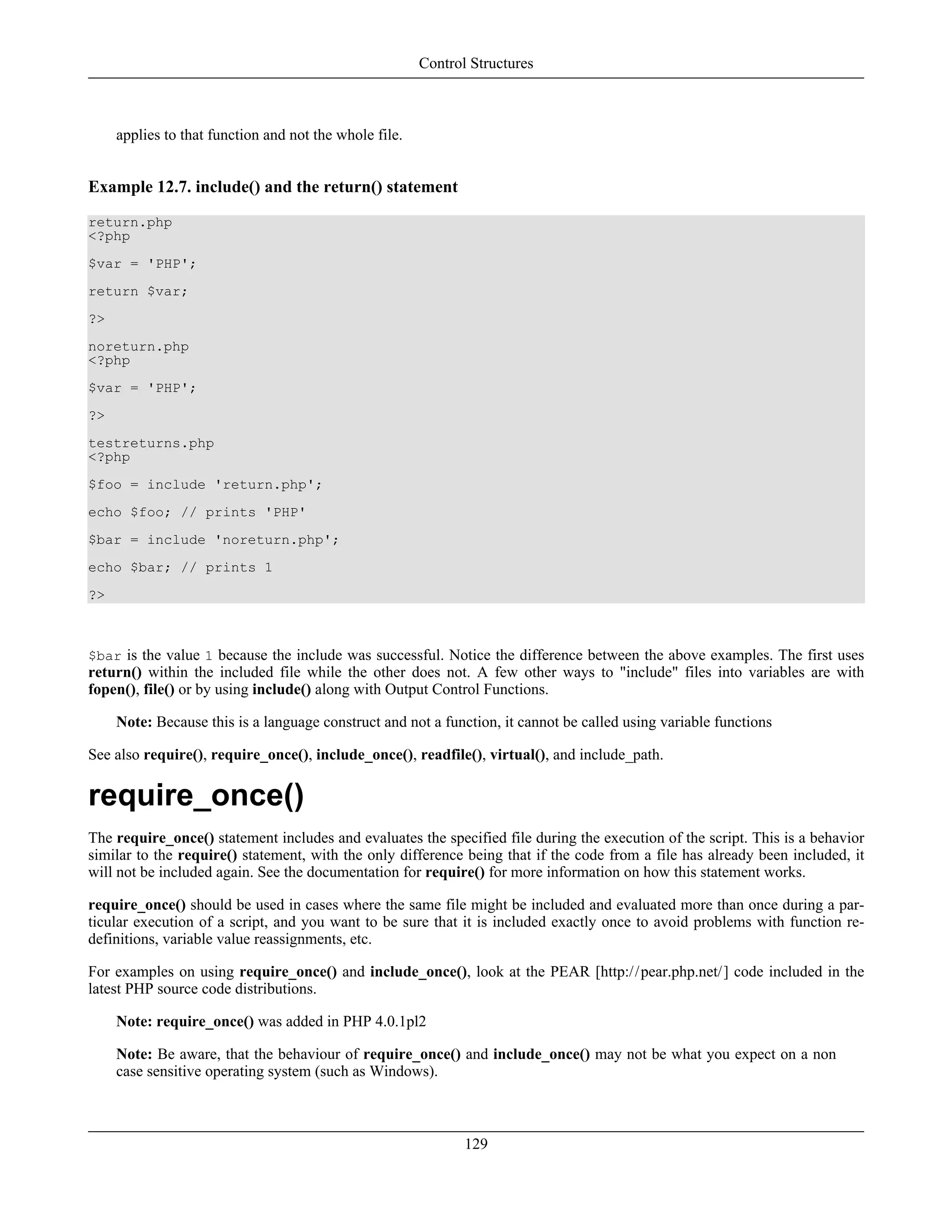 applies to that function and not the whole file.
Example 12.7. include() and the return() statement
return.php
<?php
$var = 'PHP';
return $var;
?>
noreturn.php
<?php
$var = 'PHP';
?>
testreturns.php
<?php
$foo = include 'return.php';
echo $foo; // prints 'PHP'
$bar = include 'noreturn.php';
echo $bar; // prints 1
?>
$bar is the value 1 because the include was successful. Notice the difference between the above examples. The first uses
return() within the included file while the other does not. A few other ways to "include" files into variables are with
fopen(), file() or by using include() along with Output Control Functions.
Note: Because this is a language construct and not a function, it cannot be called using variable functions
See also require(), require_once(), include_once(), readfile(), virtual(), and include_path.
require_once()
The require_once() statement includes and evaluates the specified file during the execution of the script. This is a behavior
similar to the require() statement, with the only difference being that if the code from a file has already been included, it
will not be included again. See the documentation for require() for more information on how this statement works.
require_once() should be used in cases where the same file might be included and evaluated more than once during a par-
ticular execution of a script, and you want to be sure that it is included exactly once to avoid problems with function re-
definitions, variable value reassignments, etc.
For examples on using require_once() and include_once(), look at the PEAR [http://pear.php.net/] code included in the
latest PHP source code distributions.
Note: require_once() was added in PHP 4.0.1pl2
Note: Be aware, that the behaviour of require_once() and include_once() may not be what you expect on a non
case sensitive operating system (such as Windows).
Control Structures
129
 