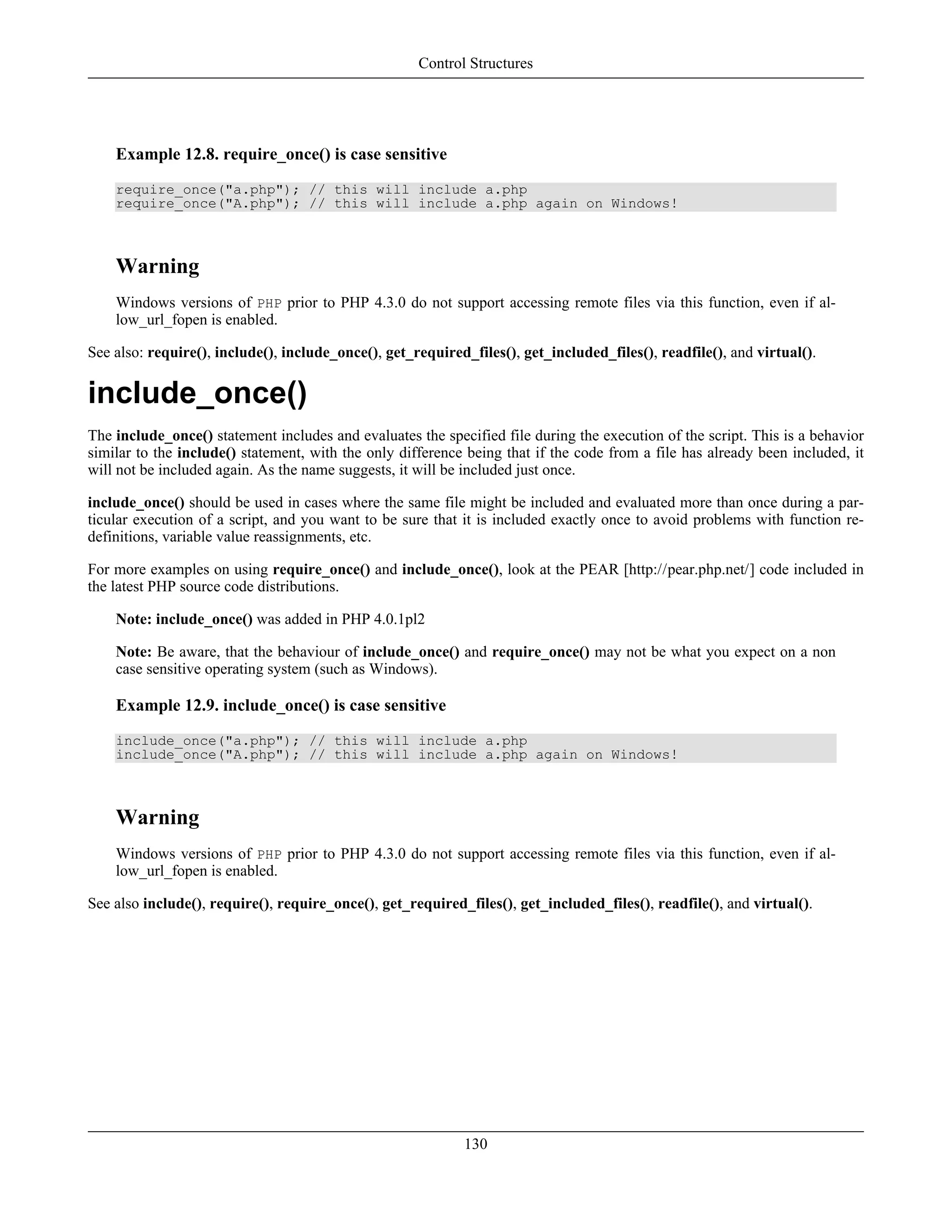 Example 12.8. require_once() is case sensitive
require_once("a.php"); // this will include a.php
require_once("A.php"); // this will include a.php again on Windows!
Warning
Windows versions of PHP prior to PHP 4.3.0 do not support accessing remote files via this function, even if al-
low_url_fopen is enabled.
See also: require(), include(), include_once(), get_required_files(), get_included_files(), readfile(), and virtual().
include_once()
The include_once() statement includes and evaluates the specified file during the execution of the script. This is a behavior
similar to the include() statement, with the only difference being that if the code from a file has already been included, it
will not be included again. As the name suggests, it will be included just once.
include_once() should be used in cases where the same file might be included and evaluated more than once during a par-
ticular execution of a script, and you want to be sure that it is included exactly once to avoid problems with function re-
definitions, variable value reassignments, etc.
For more examples on using require_once() and include_once(), look at the PEAR [http://pear.php.net/] code included in
the latest PHP source code distributions.
Note: include_once() was added in PHP 4.0.1pl2
Note: Be aware, that the behaviour of include_once() and require_once() may not be what you expect on a non
case sensitive operating system (such as Windows).
Example 12.9. include_once() is case sensitive
include_once("a.php"); // this will include a.php
include_once("A.php"); // this will include a.php again on Windows!
Warning
Windows versions of PHP prior to PHP 4.3.0 do not support accessing remote files via this function, even if al-
low_url_fopen is enabled.
See also include(), require(), require_once(), get_required_files(), get_included_files(), readfile(), and virtual().
Control Structures
130
 