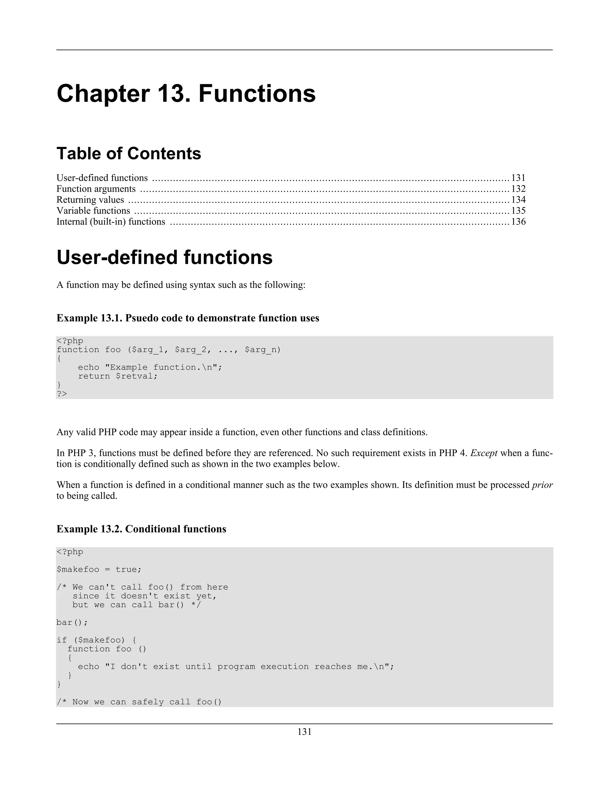 Chapter 13. Functions
Table of Contents
User-defined functions ........................................................................................................................131
Function arguments ............................................................................................................................132
Returning values ................................................................................................................................134
Variable functions ..............................................................................................................................135
Internal (built-in) functions ..................................................................................................................136
User-defined functions
A function may be defined using syntax such as the following:
Example 13.1. Psuedo code to demonstrate function uses
<?php
function foo ($arg_1, $arg_2, ..., $arg_n)
{
echo "Example function.n";
return $retval;
}
?>
Any valid PHP code may appear inside a function, even other functions and class definitions.
In PHP 3, functions must be defined before they are referenced. No such requirement exists in PHP 4. Except when a func-
tion is conditionally defined such as shown in the two examples below.
When a function is defined in a conditional manner such as the two examples shown. Its definition must be processed prior
to being called.
Example 13.2. Conditional functions
<?php
$makefoo = true;
/* We can't call foo() from here
since it doesn't exist yet,
but we can call bar() */
bar();
if ($makefoo) {
function foo ()
{
echo "I don't exist until program execution reaches me.n";
}
}
/* Now we can safely call foo()
131
 