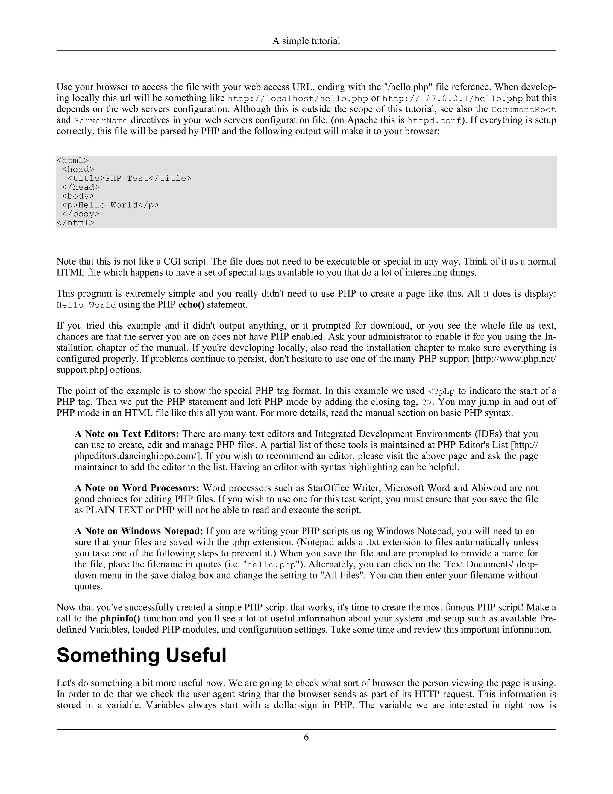 Use your browser to access the file with your web access URL, ending with the "/hello.php" file reference. When develop-
ing locally this url will be something like http://localhost/hello.php or http://127.0.0.1/hello.php but this
depends on the web servers configuration. Although this is outside the scope of this tutorial, see also the DocumentRoot
and ServerName directives in your web servers configuration file. (on Apache this is httpd.conf). If everything is setup
correctly, this file will be parsed by PHP and the following output will make it to your browser:
<html>
<head>
<title>PHP Test</title>
</head>
<body>
<p>Hello World</p>
</body>
</html>
Note that this is not like a CGI script. The file does not need to be executable or special in any way. Think of it as a normal
HTML file which happens to have a set of special tags available to you that do a lot of interesting things.
This program is extremely simple and you really didn't need to use PHP to create a page like this. All it does is display:
Hello World using the PHP echo() statement.
If you tried this example and it didn't output anything, or it prompted for download, or you see the whole file as text,
chances are that the server you are on does not have PHP enabled. Ask your administrator to enable it for you using the In-
stallation chapter of the manual. If you're developing locally, also read the installation chapter to make sure everything is
configured properly. If problems continue to persist, don't hesitate to use one of the many PHP support [http://www.php.net/
support.php] options.
The point of the example is to show the special PHP tag format. In this example we used <?php to indicate the start of a
PHP tag. Then we put the PHP statement and left PHP mode by adding the closing tag, ?>. You may jump in and out of
PHP mode in an HTML file like this all you want. For more details, read the manual section on basic PHP syntax.
A Note on Text Editors: There are many text editors and Integrated Development Environments (IDEs) that you
can use to create, edit and manage PHP files. A partial list of these tools is maintained at PHP Editor's List [http://
phpeditors.dancinghippo.com/]. If you wish to recommend an editor, please visit the above page and ask the page
maintainer to add the editor to the list. Having an editor with syntax highlighting can be helpful.
A Note on Word Processors: Word processors such as StarOffice Writer, Microsoft Word and Abiword are not
good choices for editing PHP files. If you wish to use one for this test script, you must ensure that you save the file
as PLAIN TEXT or PHP will not be able to read and execute the script.
A Note on Windows Notepad: If you are writing your PHP scripts using Windows Notepad, you will need to en-
sure that your files are saved with the .php extension. (Notepad adds a .txt extension to files automatically unless
you take one of the following steps to prevent it.) When you save the file and are prompted to provide a name for
the file, place the filename in quotes (i.e. "hello.php"). Alternately, you can click on the 'Text Documents' drop-
down menu in the save dialog box and change the setting to "All Files". You can then enter your filename without
quotes.
Now that you've successfully created a simple PHP script that works, it's time to create the most famous PHP script! Make a
call to the phpinfo() function and you'll see a lot of useful information about your system and setup such as available Pre-
defined Variables, loaded PHP modules, and configuration settings. Take some time and review this important information.
Something Useful
Let's do something a bit more useful now. We are going to check what sort of browser the person viewing the page is using.
In order to do that we check the user agent string that the browser sends as part of its HTTP request. This information is
stored in a variable. Variables always start with a dollar-sign in PHP. The variable we are interested in right now is
A simple tutorial
6
 