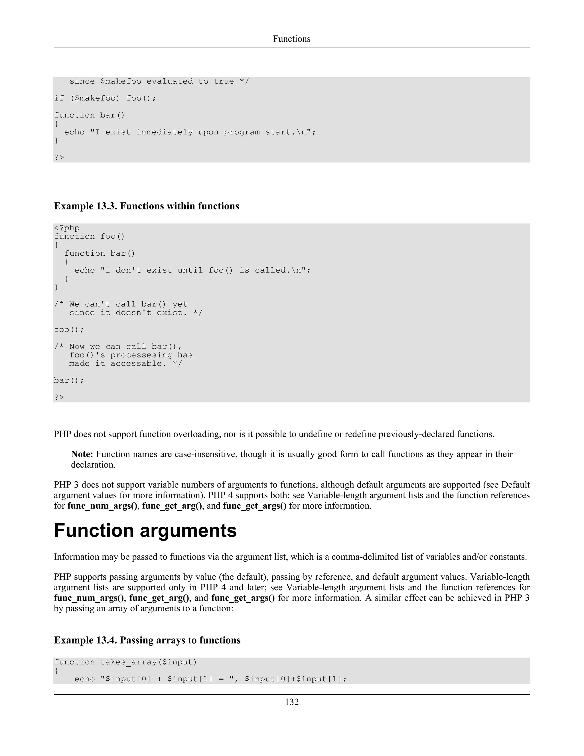 since $makefoo evaluated to true */
if ($makefoo) foo();
function bar()
{
echo "I exist immediately upon program start.n";
}
?>
Example 13.3. Functions within functions
<?php
function foo()
{
function bar()
{
echo "I don't exist until foo() is called.n";
}
}
/* We can't call bar() yet
since it doesn't exist. */
foo();
/* Now we can call bar(),
foo()'s processesing has
made it accessable. */
bar();
?>
PHP does not support function overloading, nor is it possible to undefine or redefine previously-declared functions.
Note: Function names are case-insensitive, though it is usually good form to call functions as they appear in their
declaration.
PHP 3 does not support variable numbers of arguments to functions, although default arguments are supported (see Default
argument values for more information). PHP 4 supports both: see Variable-length argument lists and the function references
for func_num_args(), func_get_arg(), and func_get_args() for more information.
Function arguments
Information may be passed to functions via the argument list, which is a comma-delimited list of variables and/or constants.
PHP supports passing arguments by value (the default), passing by reference, and default argument values. Variable-length
argument lists are supported only in PHP 4 and later; see Variable-length argument lists and the function references for
func_num_args(), func_get_arg(), and func_get_args() for more information. A similar effect can be achieved in PHP 3
by passing an array of arguments to a function:
Example 13.4. Passing arrays to functions
function takes_array($input)
{
echo "$input[0] + $input[1] = ", $input[0]+$input[1];
Functions
132
 