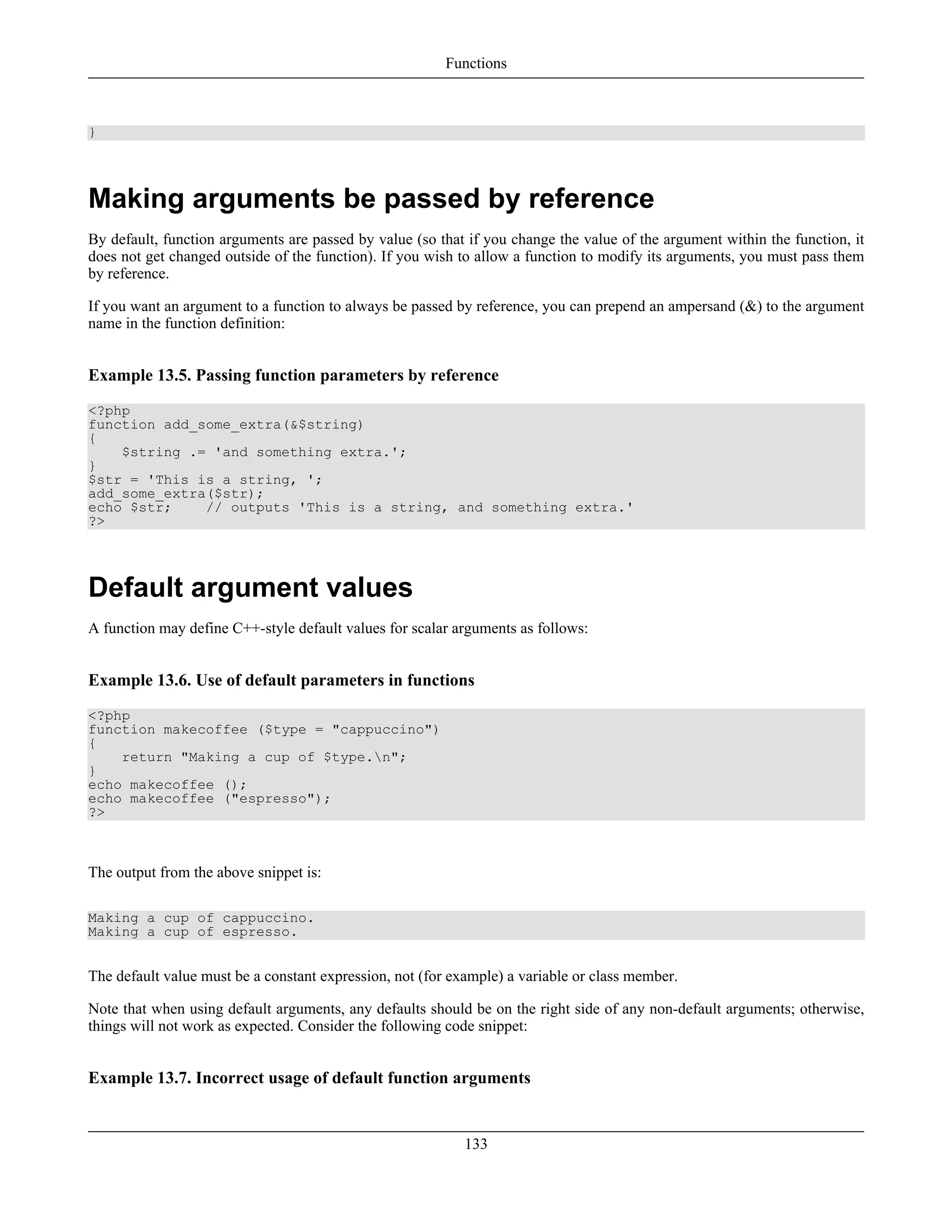 }
Making arguments be passed by reference
By default, function arguments are passed by value (so that if you change the value of the argument within the function, it
does not get changed outside of the function). If you wish to allow a function to modify its arguments, you must pass them
by reference.
If you want an argument to a function to always be passed by reference, you can prepend an ampersand (&) to the argument
name in the function definition:
Example 13.5. Passing function parameters by reference
<?php
function add_some_extra(&$string)
{
$string .= 'and something extra.';
}
$str = 'This is a string, ';
add_some_extra($str);
echo $str; // outputs 'This is a string, and something extra.'
?>
Default argument values
A function may define C++-style default values for scalar arguments as follows:
Example 13.6. Use of default parameters in functions
<?php
function makecoffee ($type = "cappuccino")
{
return "Making a cup of $type.n";
}
echo makecoffee ();
echo makecoffee ("espresso");
?>
The output from the above snippet is:
Making a cup of cappuccino.
Making a cup of espresso.
The default value must be a constant expression, not (for example) a variable or class member.
Note that when using default arguments, any defaults should be on the right side of any non-default arguments; otherwise,
things will not work as expected. Consider the following code snippet:
Example 13.7. Incorrect usage of default function arguments
Functions
133
 