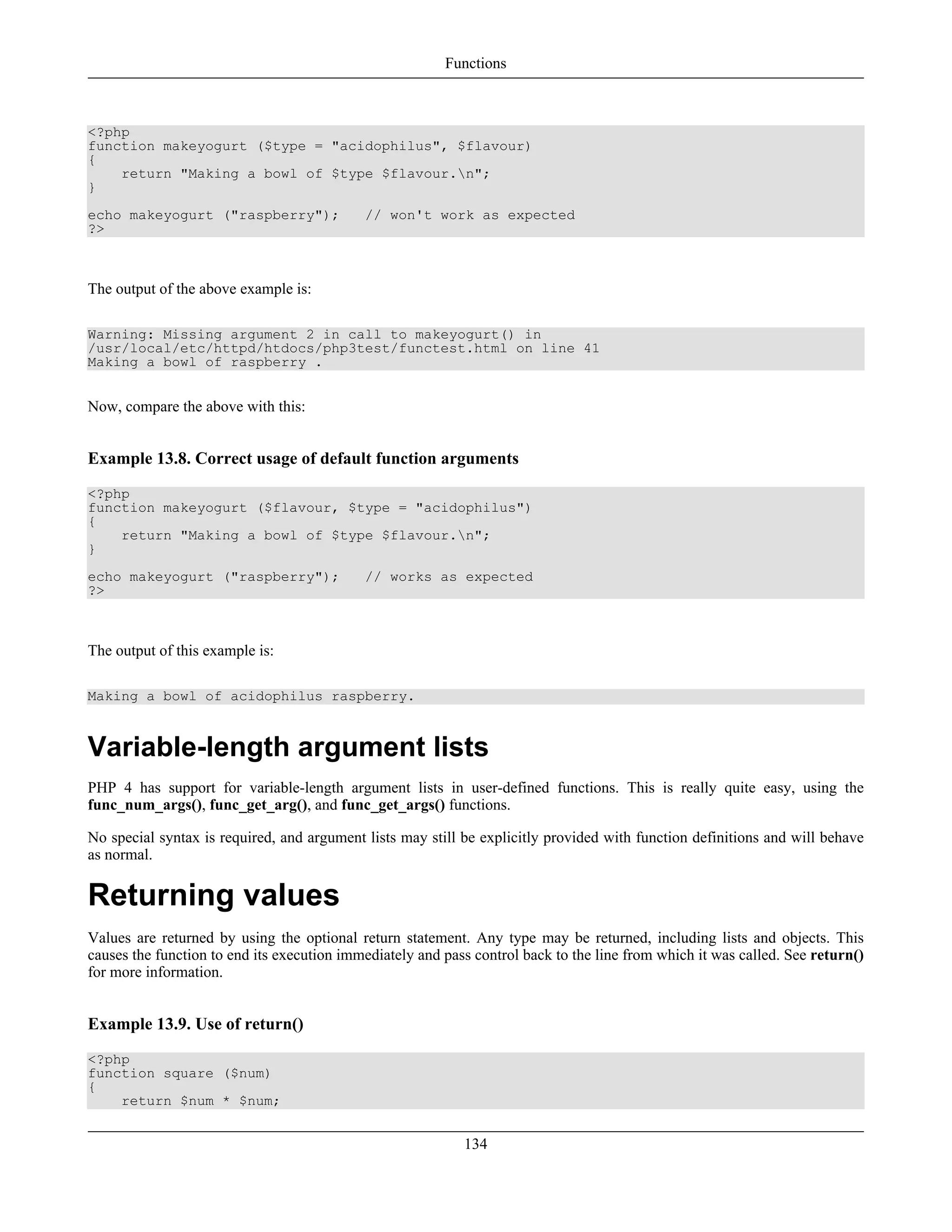 <?php
function makeyogurt ($type = "acidophilus", $flavour)
{
return "Making a bowl of $type $flavour.n";
}
echo makeyogurt ("raspberry"); // won't work as expected
?>
The output of the above example is:
Warning: Missing argument 2 in call to makeyogurt() in
/usr/local/etc/httpd/htdocs/php3test/functest.html on line 41
Making a bowl of raspberry .
Now, compare the above with this:
Example 13.8. Correct usage of default function arguments
<?php
function makeyogurt ($flavour, $type = "acidophilus")
{
return "Making a bowl of $type $flavour.n";
}
echo makeyogurt ("raspberry"); // works as expected
?>
The output of this example is:
Making a bowl of acidophilus raspberry.
Variable-length argument lists
PHP 4 has support for variable-length argument lists in user-defined functions. This is really quite easy, using the
func_num_args(), func_get_arg(), and func_get_args() functions.
No special syntax is required, and argument lists may still be explicitly provided with function definitions and will behave
as normal.
Returning values
Values are returned by using the optional return statement. Any type may be returned, including lists and objects. This
causes the function to end its execution immediately and pass control back to the line from which it was called. See return()
for more information.
Example 13.9. Use of return()
<?php
function square ($num)
{
return $num * $num;
Functions
134
 