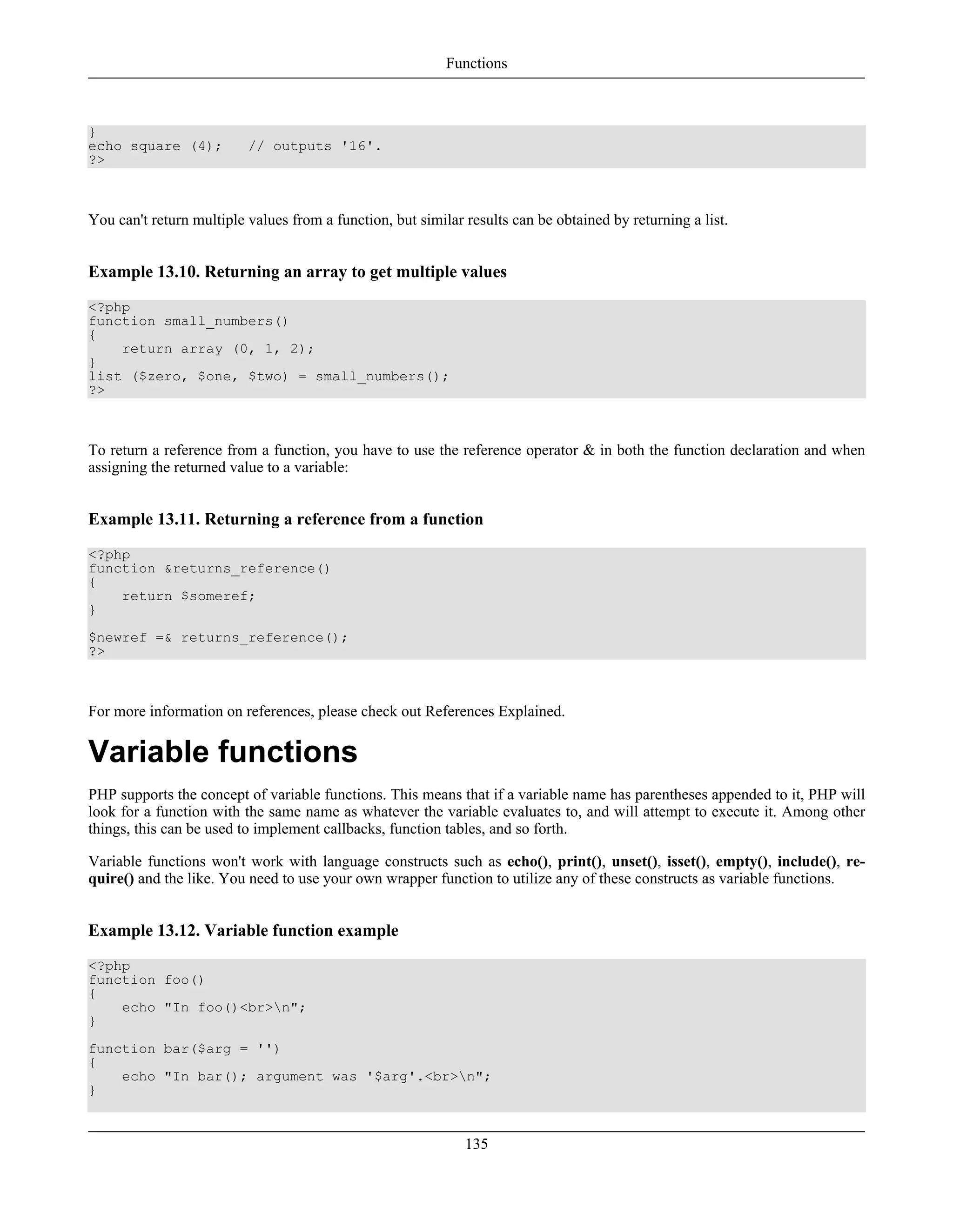}
echo square (4); // outputs '16'.
?>
You can't return multiple values from a function, but similar results can be obtained by returning a list.
Example 13.10. Returning an array to get multiple values
<?php
function small_numbers()
{
return array (0, 1, 2);
}
list ($zero, $one, $two) = small_numbers();
?>
To return a reference from a function, you have to use the reference operator & in both the function declaration and when
assigning the returned value to a variable:
Example 13.11. Returning a reference from a function
<?php
function &returns_reference()
{
return $someref;
}
$newref =& returns_reference();
?>
For more information on references, please check out References Explained.
Variable functions
PHP supports the concept of variable functions. This means that if a variable name has parentheses appended to it, PHP will
look for a function with the same name as whatever the variable evaluates to, and will attempt to execute it. Among other
things, this can be used to implement callbacks, function tables, and so forth.
Variable functions won't work with language constructs such as echo(), print(), unset(), isset(), empty(), include(), re-
quire() and the like. You need to use your own wrapper function to utilize any of these constructs as variable functions.
Example 13.12. Variable function example
<?php
function foo()
{
echo "In foo()<br>n";
}
function bar($arg = '')
{
echo "In bar(); argument was '$arg'.<br>n";
}
Functions
135
 