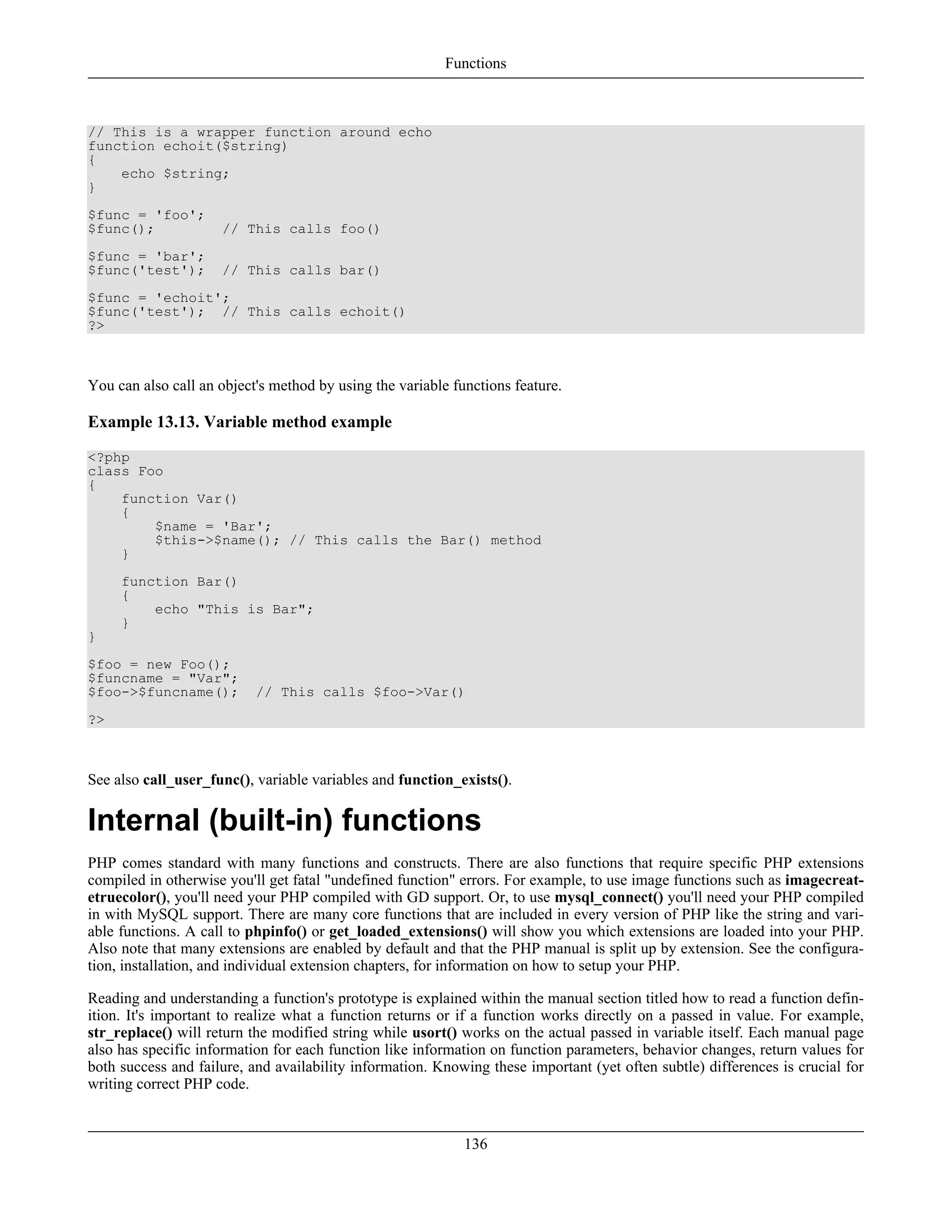 // This is a wrapper function around echo
function echoit($string)
{
echo $string;
}
$func = 'foo';
$func(); // This calls foo()
$func = 'bar';
$func('test'); // This calls bar()
$func = 'echoit';
$func('test'); // This calls echoit()
?>
You can also call an object's method by using the variable functions feature.
Example 13.13. Variable method example
<?php
class Foo
{
function Var()
{
$name = 'Bar';
$this->$name(); // This calls the Bar() method
}
function Bar()
{
echo "This is Bar";
}
}
$foo = new Foo();
$funcname = "Var";
$foo->$funcname(); // This calls $foo->Var()
?>
See also call_user_func(), variable variables and function_exists().
Internal (built-in) functions
PHP comes standard with many functions and constructs. There are also functions that require specific PHP extensions
compiled in otherwise you'll get fatal "undefined function" errors. For example, to use image functions such as imagecreat-
etruecolor(), you'll need your PHP compiled with GD support. Or, to use mysql_connect() you'll need your PHP compiled
in with MySQL support. There are many core functions that are included in every version of PHP like the string and vari-
able functions. A call to phpinfo() or get_loaded_extensions() will show you which extensions are loaded into your PHP.
Also note that many extensions are enabled by default and that the PHP manual is split up by extension. See the configura-
tion, installation, and individual extension chapters, for information on how to setup your PHP.
Reading and understanding a function's prototype is explained within the manual section titled how to read a function defin-
ition. It's important to realize what a function returns or if a function works directly on a passed in value. For example,
str_replace() will return the modified string while usort() works on the actual passed in variable itself. Each manual page
also has specific information for each function like information on function parameters, behavior changes, return values for
both success and failure, and availability information. Knowing these important (yet often subtle) differences is crucial for
writing correct PHP code.
Functions
136
 
