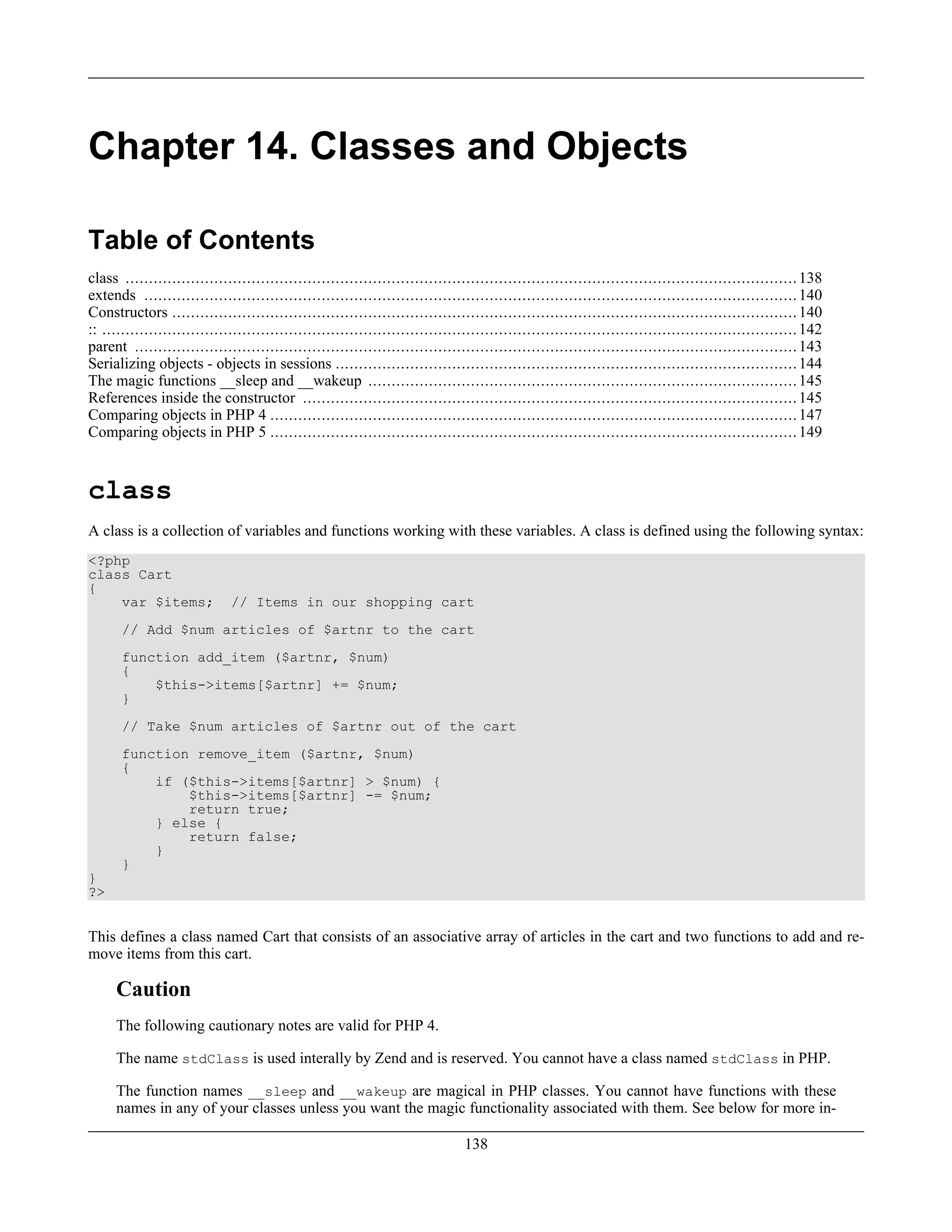 Chapter 14. Classes and Objects
Table of Contents
class ................................................................................................................................................138
extends ............................................................................................................................................140
Constructors ......................................................................................................................................140
:: .....................................................................................................................................................142
parent ..............................................................................................................................................143
Serializing objects - objects in sessions ...................................................................................................144
The magic functions __sleep and __wakeup ............................................................................................145
References inside the constructor ..........................................................................................................145
Comparing objects in PHP 4 .................................................................................................................147
Comparing objects in PHP 5 .................................................................................................................149
class
A class is a collection of variables and functions working with these variables. A class is defined using the following syntax:
<?php
class Cart
{
var $items; // Items in our shopping cart
// Add $num articles of $artnr to the cart
function add_item ($artnr, $num)
{
$this->items[$artnr] += $num;
}
// Take $num articles of $artnr out of the cart
function remove_item ($artnr, $num)
{
if ($this->items[$artnr] > $num) {
$this->items[$artnr] -= $num;
return true;
} else {
return false;
}
}
}
?>
This defines a class named Cart that consists of an associative array of articles in the cart and two functions to add and re-
move items from this cart.
Caution
The following cautionary notes are valid for PHP 4.
The name stdClass is used interally by Zend and is reserved. You cannot have a class named stdClass in PHP.
The function names __sleep and __wakeup are magical in PHP classes. You cannot have functions with these
names in any of your classes unless you want the magic functionality associated with them. See below for more in-
138
 