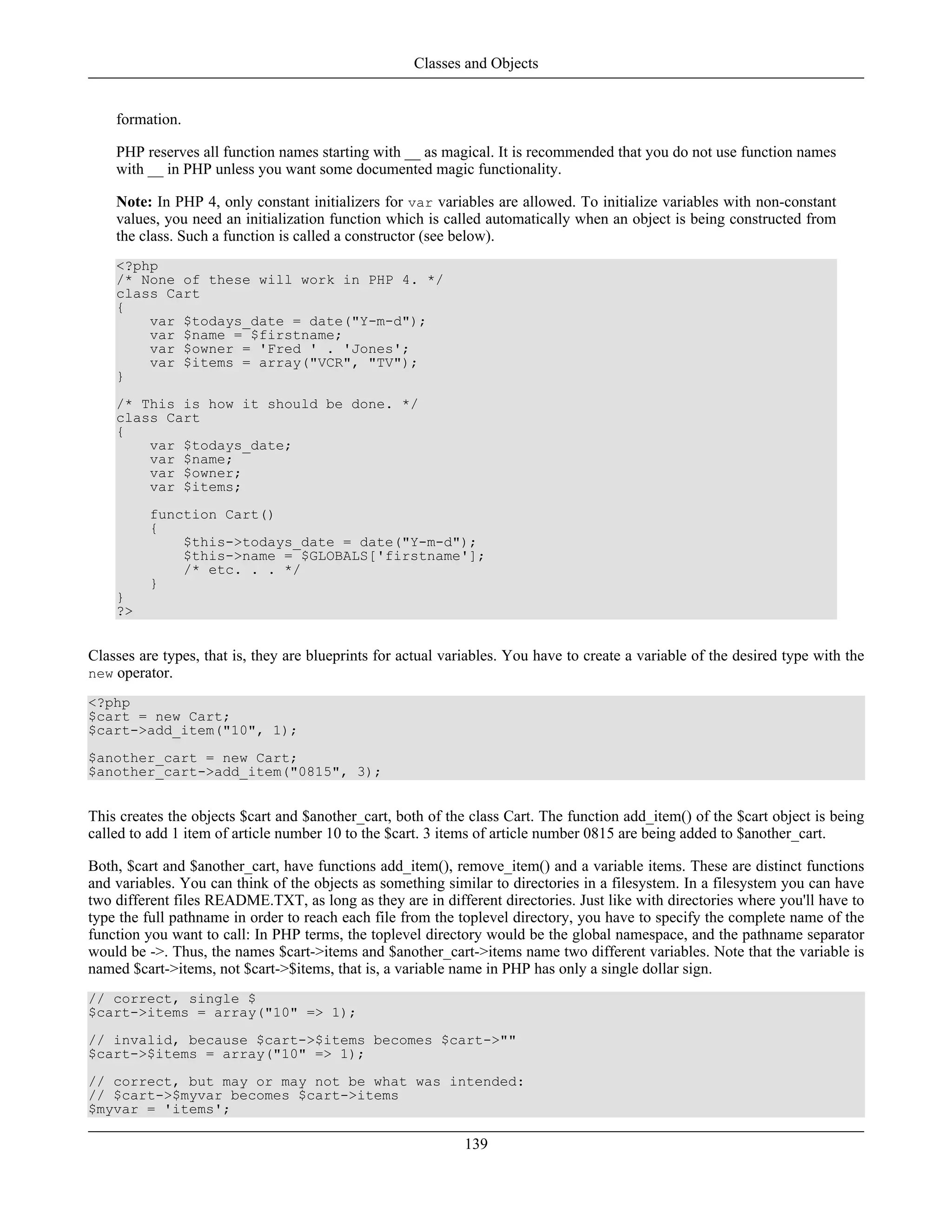 formation.
PHP reserves all function names starting with __ as magical. It is recommended that you do not use function names
with __ in PHP unless you want some documented magic functionality.
Note: In PHP 4, only constant initializers for var variables are allowed. To initialize variables with non-constant
values, you need an initialization function which is called automatically when an object is being constructed from
the class. Such a function is called a constructor (see below).
<?php
/* None of these will work in PHP 4. */
class Cart
{
var $todays_date = date("Y-m-d");
var $name = $firstname;
var $owner = 'Fred ' . 'Jones';
var $items = array("VCR", "TV");
}
/* This is how it should be done. */
class Cart
{
var $todays_date;
var $name;
var $owner;
var $items;
function Cart()
{
$this->todays_date = date("Y-m-d");
$this->name = $GLOBALS['firstname'];
/* etc. . . */
}
}
?>
Classes are types, that is, they are blueprints for actual variables. You have to create a variable of the desired type with the
new operator.
<?php
$cart = new Cart;
$cart->add_item("10", 1);
$another_cart = new Cart;
$another_cart->add_item("0815", 3);
This creates the objects $cart and $another_cart, both of the class Cart. The function add_item() of the $cart object is being
called to add 1 item of article number 10 to the $cart. 3 items of article number 0815 are being added to $another_cart.
Both, $cart and $another_cart, have functions add_item(), remove_item() and a variable items. These are distinct functions
and variables. You can think of the objects as something similar to directories in a filesystem. In a filesystem you can have
two different files README.TXT, as long as they are in different directories. Just like with directories where you'll have to
type the full pathname in order to reach each file from the toplevel directory, you have to specify the complete name of the
function you want to call: In PHP terms, the toplevel directory would be the global namespace, and the pathname separator
would be ->. Thus, the names $cart->items and $another_cart->items name two different variables. Note that the variable is
named $cart->items, not $cart->$items, that is, a variable name in PHP has only a single dollar sign.
// correct, single $
$cart->items = array("10" => 1);
// invalid, because $cart->$items becomes $cart->""
$cart->$items = array("10" => 1);
// correct, but may or may not be what was intended:
// $cart->$myvar becomes $cart->items
$myvar = 'items';
Classes and Objects
139
 