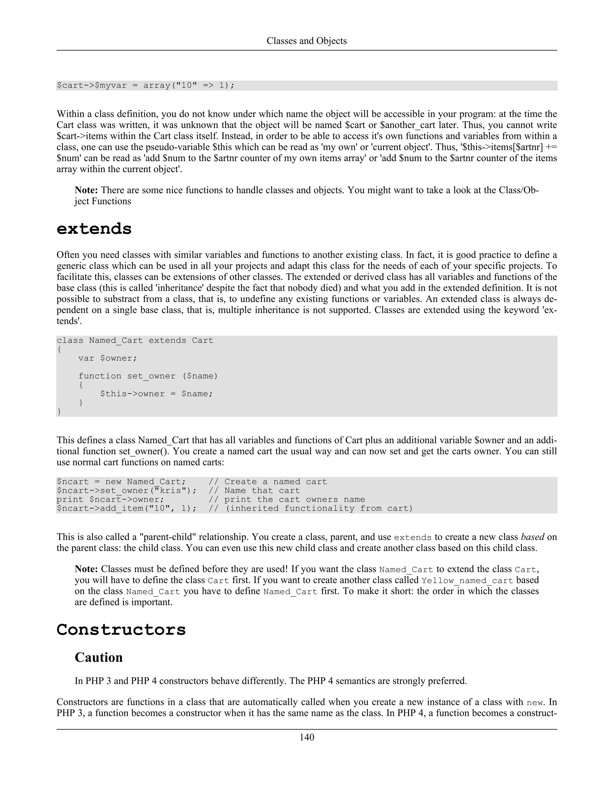$cart->$myvar = array("10" => 1);
Within a class definition, you do not know under which name the object will be accessible in your program: at the time the
Cart class was written, it was unknown that the object will be named $cart or $another_cart later. Thus, you cannot write
$cart->items within the Cart class itself. Instead, in order to be able to access it's own functions and variables from within a
class, one can use the pseudo-variable $this which can be read as 'my own' or 'current object'. Thus, '$this->items[$artnr] +=
$num' can be read as 'add $num to the $artnr counter of my own items array' or 'add $num to the $artnr counter of the items
array within the current object'.
Note: There are some nice functions to handle classes and objects. You might want to take a look at the Class/Ob-
ject Functions
extends
Often you need classes with similar variables and functions to another existing class. In fact, it is good practice to define a
generic class which can be used in all your projects and adapt this class for the needs of each of your specific projects. To
facilitate this, classes can be extensions of other classes. The extended or derived class has all variables and functions of the
base class (this is called 'inheritance' despite the fact that nobody died) and what you add in the extended definition. It is not
possible to substract from a class, that is, to undefine any existing functions or variables. An extended class is always de-
pendent on a single base class, that is, multiple inheritance is not supported. Classes are extended using the keyword 'ex-
tends'.
class Named_Cart extends Cart
{
var $owner;
function set_owner ($name)
{
$this->owner = $name;
}
}
This defines a class Named_Cart that has all variables and functions of Cart plus an additional variable $owner and an addi-
tional function set_owner(). You create a named cart the usual way and can now set and get the carts owner. You can still
use normal cart functions on named carts:
$ncart = new Named_Cart; // Create a named cart
$ncart->set_owner("kris"); // Name that cart
print $ncart->owner; // print the cart owners name
$ncart->add_item("10", 1); // (inherited functionality from cart)
This is also called a "parent-child" relationship. You create a class, parent, and use extends to create a new class based on
the parent class: the child class. You can even use this new child class and create another class based on this child class.
Note: Classes must be defined before they are used! If you want the class Named_Cart to extend the class Cart,
you will have to define the class Cart first. If you want to create another class called Yellow_named_cart based
on the class Named_Cart you have to define Named_Cart first. To make it short: the order in which the classes
are defined is important.
Constructors
Caution
In PHP 3 and PHP 4 constructors behave differently. The PHP 4 semantics are strongly preferred.
Constructors are functions in a class that are automatically called when you create a new instance of a class with new. In
PHP 3, a function becomes a constructor when it has the same name as the class. In PHP 4, a function becomes a construct-
Classes and Objects
140
 