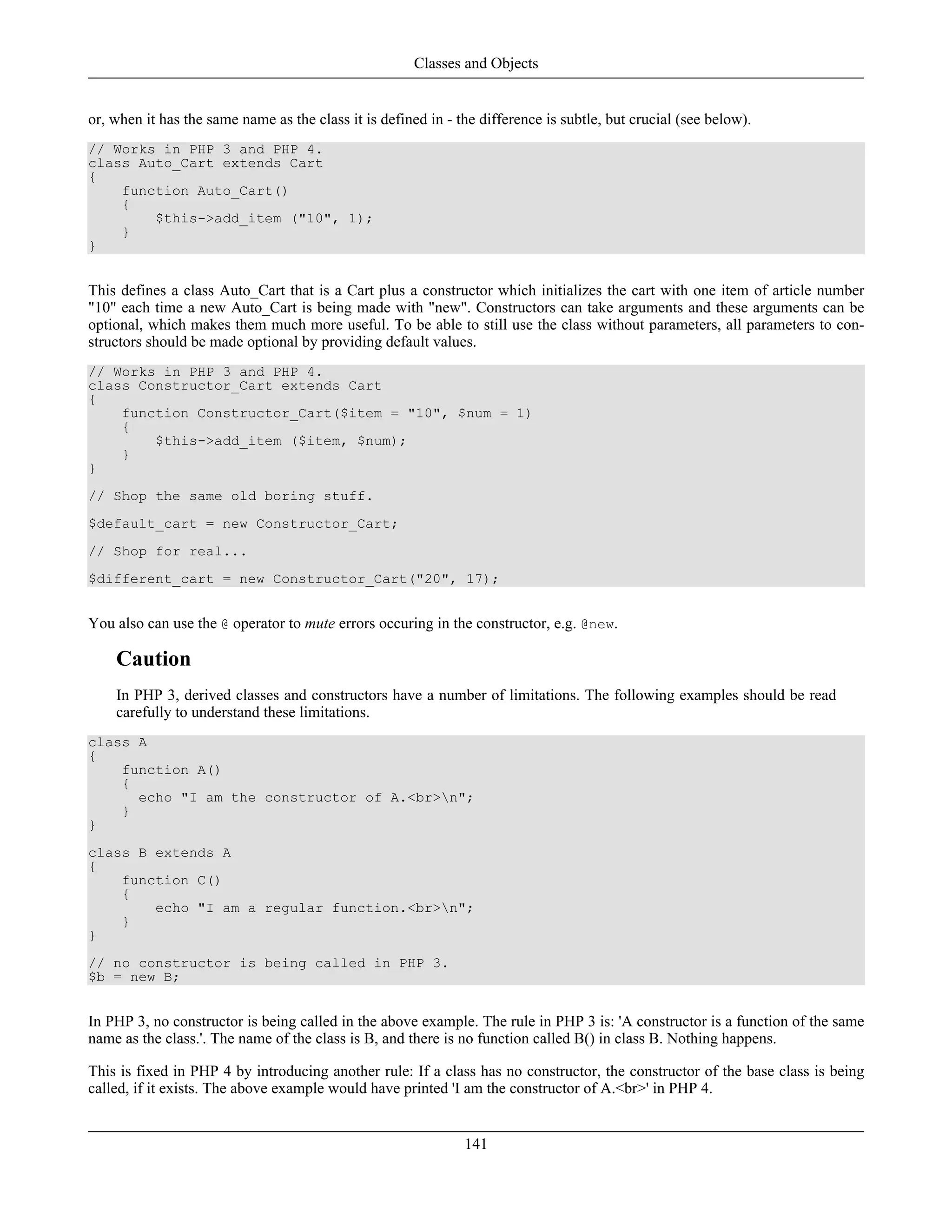 or, when it has the same name as the class it is defined in - the difference is subtle, but crucial (see below).
// Works in PHP 3 and PHP 4.
class Auto_Cart extends Cart
{
function Auto_Cart()
{
$this->add_item ("10", 1);
}
}
This defines a class Auto_Cart that is a Cart plus a constructor which initializes the cart with one item of article number
"10" each time a new Auto_Cart is being made with "new". Constructors can take arguments and these arguments can be
optional, which makes them much more useful. To be able to still use the class without parameters, all parameters to con-
structors should be made optional by providing default values.
// Works in PHP 3 and PHP 4.
class Constructor_Cart extends Cart
{
function Constructor_Cart($item = "10", $num = 1)
{
$this->add_item ($item, $num);
}
}
// Shop the same old boring stuff.
$default_cart = new Constructor_Cart;
// Shop for real...
$different_cart = new Constructor_Cart("20", 17);
You also can use the @ operator to mute errors occuring in the constructor, e.g. @new.
Caution
In PHP 3, derived classes and constructors have a number of limitations. The following examples should be read
carefully to understand these limitations.
class A
{
function A()
{
echo "I am the constructor of A.<br>n";
}
}
class B extends A
{
function C()
{
echo "I am a regular function.<br>n";
}
}
// no constructor is being called in PHP 3.
$b = new B;
In PHP 3, no constructor is being called in the above example. The rule in PHP 3 is: 'A constructor is a function of the same
name as the class.'. The name of the class is B, and there is no function called B() in class B. Nothing happens.
This is fixed in PHP 4 by introducing another rule: If a class has no constructor, the constructor of the base class is being
called, if it exists. The above example would have printed 'I am the constructor of A.<br>' in PHP 4.
Classes and Objects
141
 