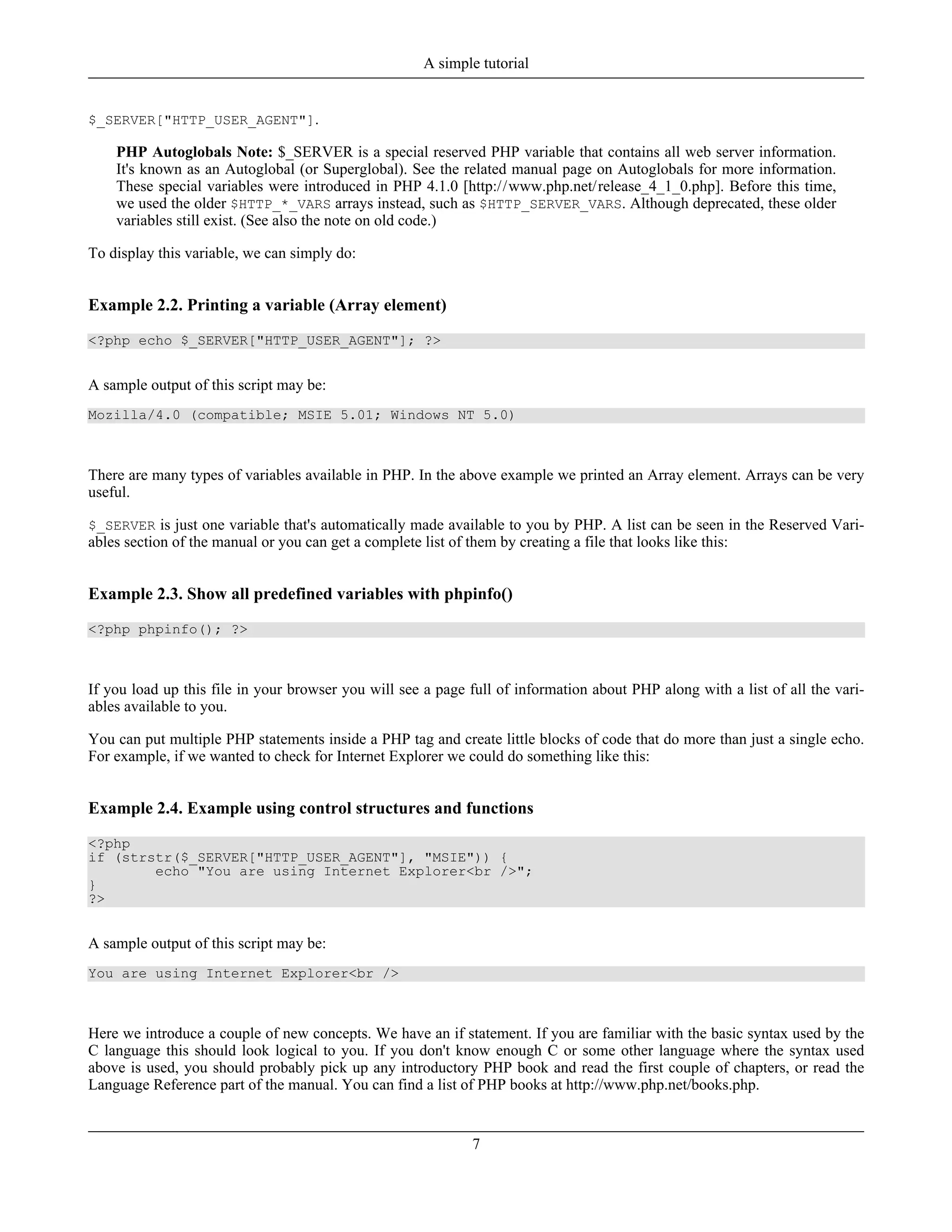 $_SERVER["HTTP_USER_AGENT"].
PHP Autoglobals Note: $_SERVER is a special reserved PHP variable that contains all web server information.
It's known as an Autoglobal (or Superglobal). See the related manual page on Autoglobals for more information.
These special variables were introduced in PHP 4.1.0 [http://www.php.net/release_4_1_0.php]. Before this time,
we used the older $HTTP_*_VARS arrays instead, such as $HTTP_SERVER_VARS. Although deprecated, these older
variables still exist. (See also the note on old code.)
To display this variable, we can simply do:
Example 2.2. Printing a variable (Array element)
<?php echo $_SERVER["HTTP_USER_AGENT"]; ?>
A sample output of this script may be:
Mozilla/4.0 (compatible; MSIE 5.01; Windows NT 5.0)
There are many types of variables available in PHP. In the above example we printed an Array element. Arrays can be very
useful.
$_SERVER is just one variable that's automatically made available to you by PHP. A list can be seen in the Reserved Vari-
ables section of the manual or you can get a complete list of them by creating a file that looks like this:
Example 2.3. Show all predefined variables with phpinfo()
<?php phpinfo(); ?>
If you load up this file in your browser you will see a page full of information about PHP along with a list of all the vari-
ables available to you.
You can put multiple PHP statements inside a PHP tag and create little blocks of code that do more than just a single echo.
For example, if we wanted to check for Internet Explorer we could do something like this:
Example 2.4. Example using control structures and functions
<?php
if (strstr($_SERVER["HTTP_USER_AGENT"], "MSIE")) {
echo "You are using Internet Explorer<br />";
}
?>
A sample output of this script may be:
You are using Internet Explorer<br />
Here we introduce a couple of new concepts. We have an if statement. If you are familiar with the basic syntax used by the
C language this should look logical to you. If you don't know enough C or some other language where the syntax used
above is used, you should probably pick up any introductory PHP book and read the first couple of chapters, or read the
Language Reference part of the manual. You can find a list of PHP books at http://www.php.net/books.php.
A simple tutorial
7
 