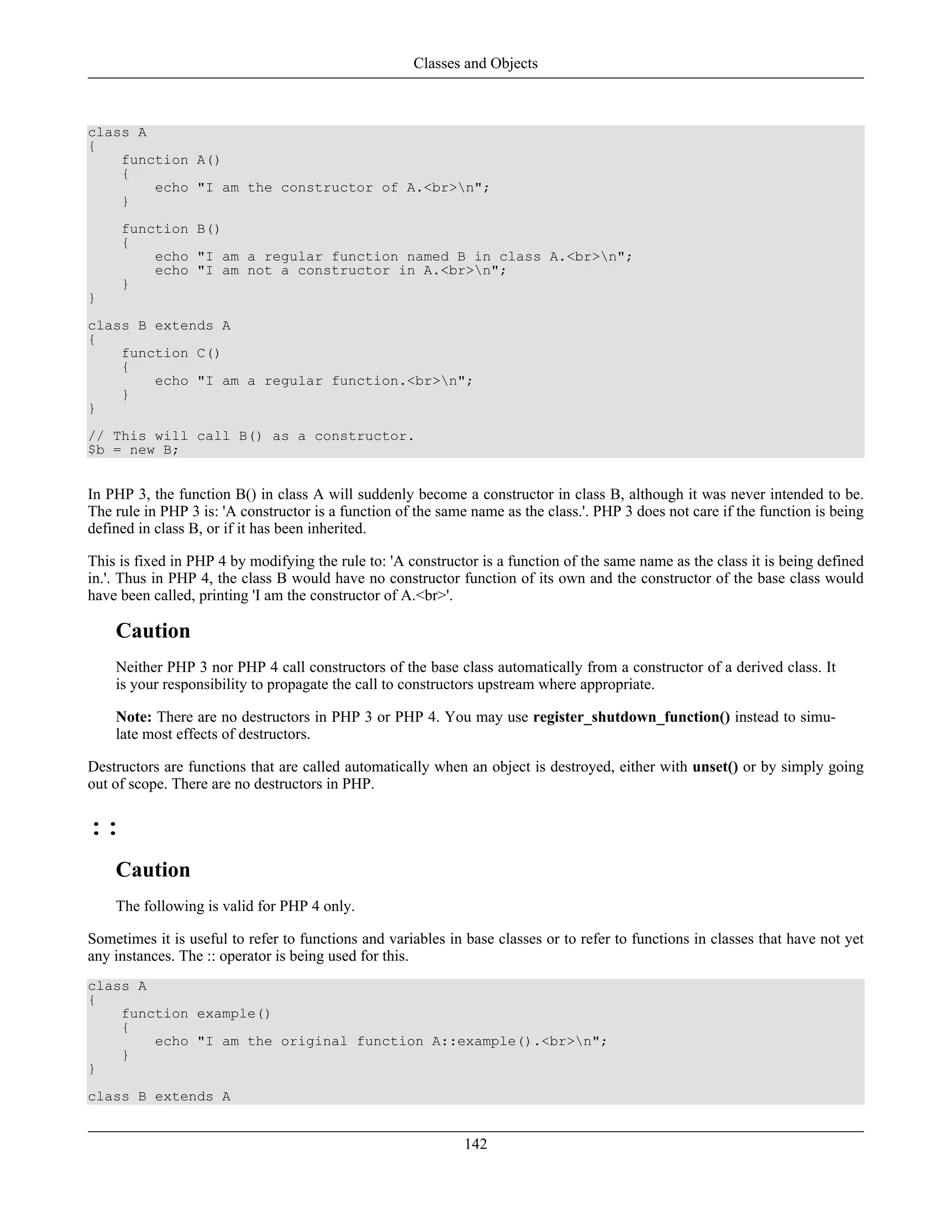 class A
{
function A()
{
echo "I am the constructor of A.<br>n";
}
function B()
{
echo "I am a regular function named B in class A.<br>n";
echo "I am not a constructor in A.<br>n";
}
}
class B extends A
{
function C()
{
echo "I am a regular function.<br>n";
}
}
// This will call B() as a constructor.
$b = new B;
In PHP 3, the function B() in class A will suddenly become a constructor in class B, although it was never intended to be.
The rule in PHP 3 is: 'A constructor is a function of the same name as the class.'. PHP 3 does not care if the function is being
defined in class B, or if it has been inherited.
This is fixed in PHP 4 by modifying the rule to: 'A constructor is a function of the same name as the class it is being defined
in.'. Thus in PHP 4, the class B would have no constructor function of its own and the constructor of the base class would
have been called, printing 'I am the constructor of A.<br>'.
Caution
Neither PHP 3 nor PHP 4 call constructors of the base class automatically from a constructor of a derived class. It
is your responsibility to propagate the call to constructors upstream where appropriate.
Note: There are no destructors in PHP 3 or PHP 4. You may use register_shutdown_function() instead to simu-
late most effects of destructors.
Destructors are functions that are called automatically when an object is destroyed, either with unset() or by simply going
out of scope. There are no destructors in PHP.
::
Caution
The following is valid for PHP 4 only.
Sometimes it is useful to refer to functions and variables in base classes or to refer to functions in classes that have not yet
any instances. The :: operator is being used for this.
class A
{
function example()
{
echo "I am the original function A::example().<br>n";
}
}
class B extends A
Classes and Objects
142
 