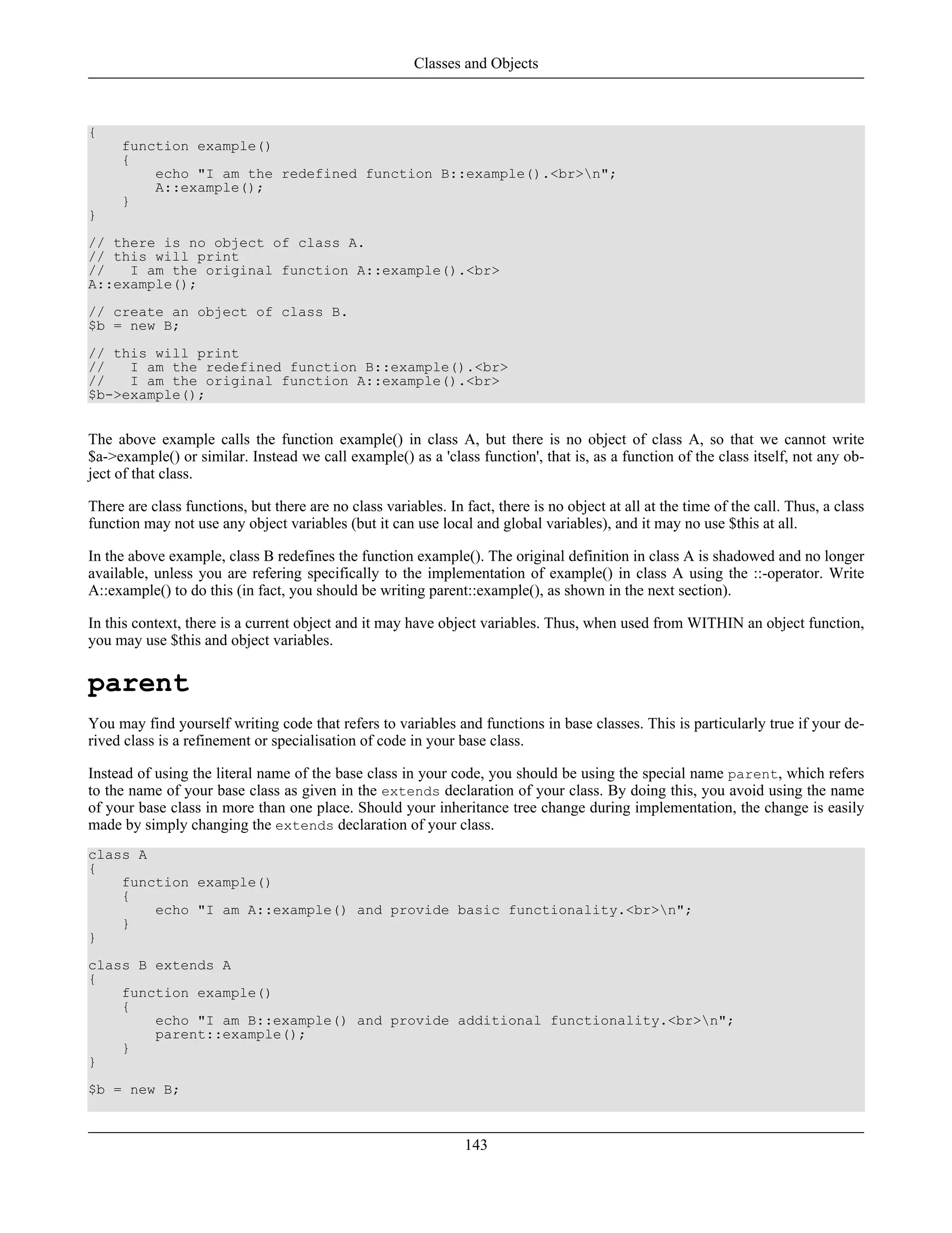 {
function example()
{
echo "I am the redefined function B::example().<br>n";
A::example();
}
}
// there is no object of class A.
// this will print
// I am the original function A::example().<br>
A::example();
// create an object of class B.
$b = new B;
// this will print
// I am the redefined function B::example().<br>
// I am the original function A::example().<br>
$b->example();
The above example calls the function example() in class A, but there is no object of class A, so that we cannot write
$a->example() or similar. Instead we call example() as a 'class function', that is, as a function of the class itself, not any ob-
ject of that class.
There are class functions, but there are no class variables. In fact, there is no object at all at the time of the call. Thus, a class
function may not use any object variables (but it can use local and global variables), and it may no use $this at all.
In the above example, class B redefines the function example(). The original definition in class A is shadowed and no longer
available, unless you are refering specifically to the implementation of example() in class A using the ::-operator. Write
A::example() to do this (in fact, you should be writing parent::example(), as shown in the next section).
In this context, there is a current object and it may have object variables. Thus, when used from WITHIN an object function,
you may use $this and object variables.
parent
You may find yourself writing code that refers to variables and functions in base classes. This is particularly true if your de-
rived class is a refinement or specialisation of code in your base class.
Instead of using the literal name of the base class in your code, you should be using the special name parent, which refers
to the name of your base class as given in the extends declaration of your class. By doing this, you avoid using the name
of your base class in more than one place. Should your inheritance tree change during implementation, the change is easily
made by simply changing the extends declaration of your class.
class A
{
function example()
{
echo "I am A::example() and provide basic functionality.<br>n";
}
}
class B extends A
{
function example()
{
echo "I am B::example() and provide additional functionality.<br>n";
parent::example();
}
}
$b = new B;
Classes and Objects
143
 