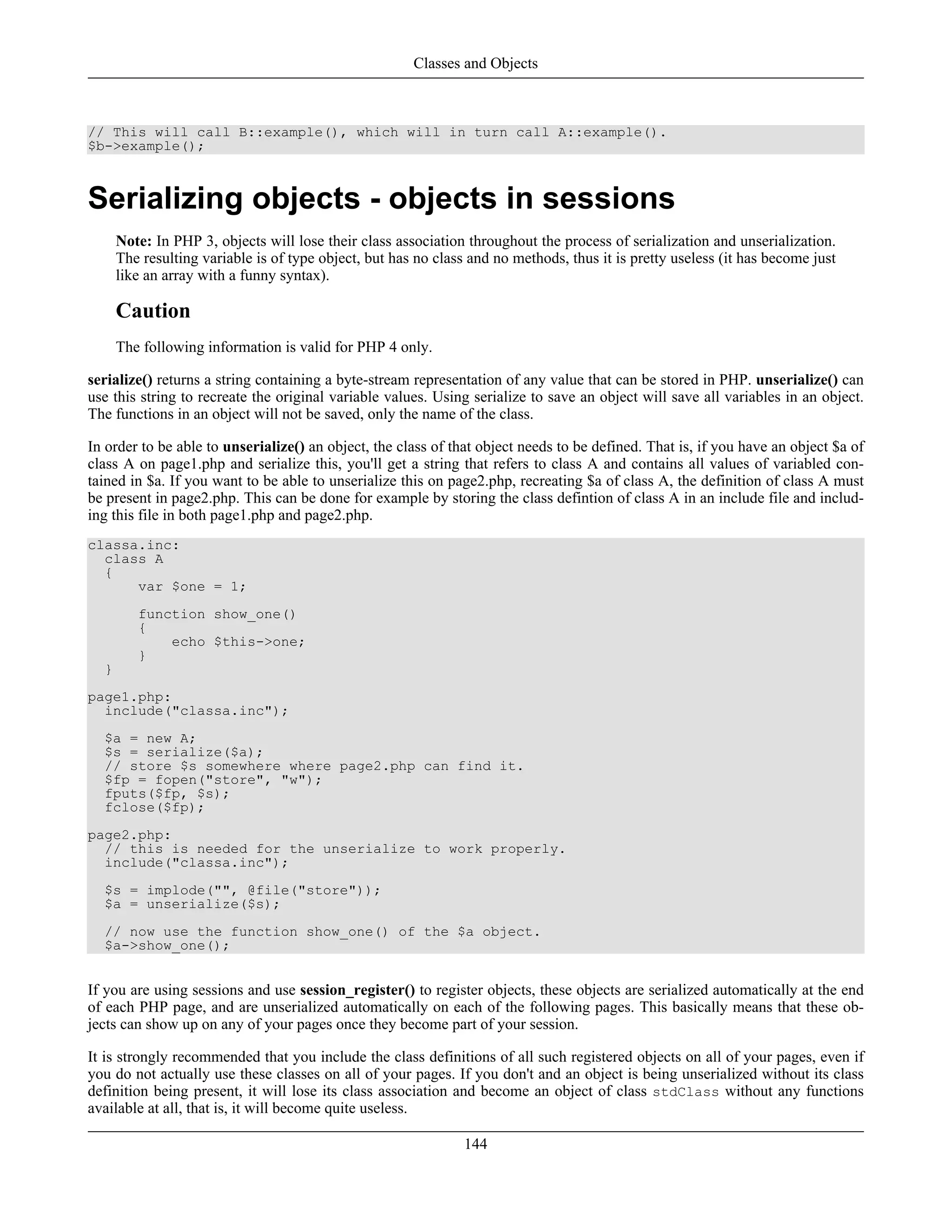// This will call B::example(), which will in turn call A::example().
$b->example();
Serializing objects - objects in sessions
Note: In PHP 3, objects will lose their class association throughout the process of serialization and unserialization.
The resulting variable is of type object, but has no class and no methods, thus it is pretty useless (it has become just
like an array with a funny syntax).
Caution
The following information is valid for PHP 4 only.
serialize() returns a string containing a byte-stream representation of any value that can be stored in PHP. unserialize() can
use this string to recreate the original variable values. Using serialize to save an object will save all variables in an object.
The functions in an object will not be saved, only the name of the class.
In order to be able to unserialize() an object, the class of that object needs to be defined. That is, if you have an object $a of
class A on page1.php and serialize this, you'll get a string that refers to class A and contains all values of variabled con-
tained in $a. If you want to be able to unserialize this on page2.php, recreating $a of class A, the definition of class A must
be present in page2.php. This can be done for example by storing the class defintion of class A in an include file and includ-
ing this file in both page1.php and page2.php.
classa.inc:
class A
{
var $one = 1;
function show_one()
{
echo $this->one;
}
}
page1.php:
include("classa.inc");
$a = new A;
$s = serialize($a);
// store $s somewhere where page2.php can find it.
$fp = fopen("store", "w");
fputs($fp, $s);
fclose($fp);
page2.php:
// this is needed for the unserialize to work properly.
include("classa.inc");
$s = implode("", @file("store"));
$a = unserialize($s);
// now use the function show_one() of the $a object.
$a->show_one();
If you are using sessions and use session_register() to register objects, these objects are serialized automatically at the end
of each PHP page, and are unserialized automatically on each of the following pages. This basically means that these ob-
jects can show up on any of your pages once they become part of your session.
It is strongly recommended that you include the class definitions of all such registered objects on all of your pages, even if
you do not actually use these classes on all of your pages. If you don't and an object is being unserialized without its class
definition being present, it will lose its class association and become an object of class stdClass without any functions
available at all, that is, it will become quite useless.
Classes and Objects
144
 