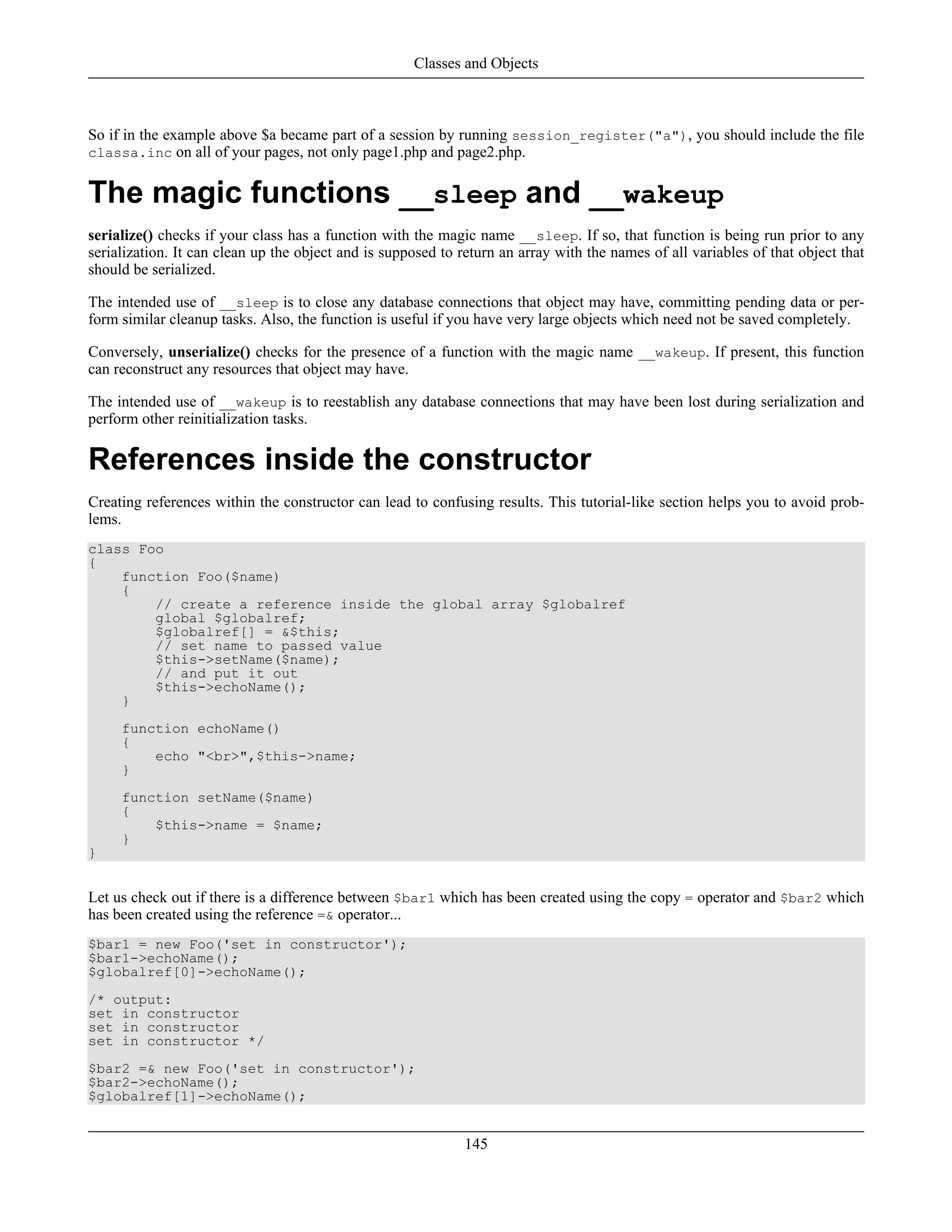So if in the example above $a became part of a session by running session_register("a"), you should include the file
classa.inc on all of your pages, not only page1.php and page2.php.
The magic functions __sleep and __wakeup
serialize() checks if your class has a function with the magic name __sleep. If so, that function is being run prior to any
serialization. It can clean up the object and is supposed to return an array with the names of all variables of that object that
should be serialized.
The intended use of __sleep is to close any database connections that object may have, committing pending data or per-
form similar cleanup tasks. Also, the function is useful if you have very large objects which need not be saved completely.
Conversely, unserialize() checks for the presence of a function with the magic name __wakeup. If present, this function
can reconstruct any resources that object may have.
The intended use of __wakeup is to reestablish any database connections that may have been lost during serialization and
perform other reinitialization tasks.
References inside the constructor
Creating references within the constructor can lead to confusing results. This tutorial-like section helps you to avoid prob-
lems.
class Foo
{
function Foo($name)
{
// create a reference inside the global array $globalref
global $globalref;
$globalref[] = &$this;
// set name to passed value
$this->setName($name);
// and put it out
$this->echoName();
}
function echoName()
{
echo "<br>",$this->name;
}
function setName($name)
{
$this->name = $name;
}
}
Let us check out if there is a difference between $bar1 which has been created using the copy = operator and $bar2 which
has been created using the reference =& operator...
$bar1 = new Foo('set in constructor');
$bar1->echoName();
$globalref[0]->echoName();
/* output:
set in constructor
set in constructor
set in constructor */
$bar2 =& new Foo('set in constructor');
$bar2->echoName();
$globalref[1]->echoName();
Classes and Objects
145
 