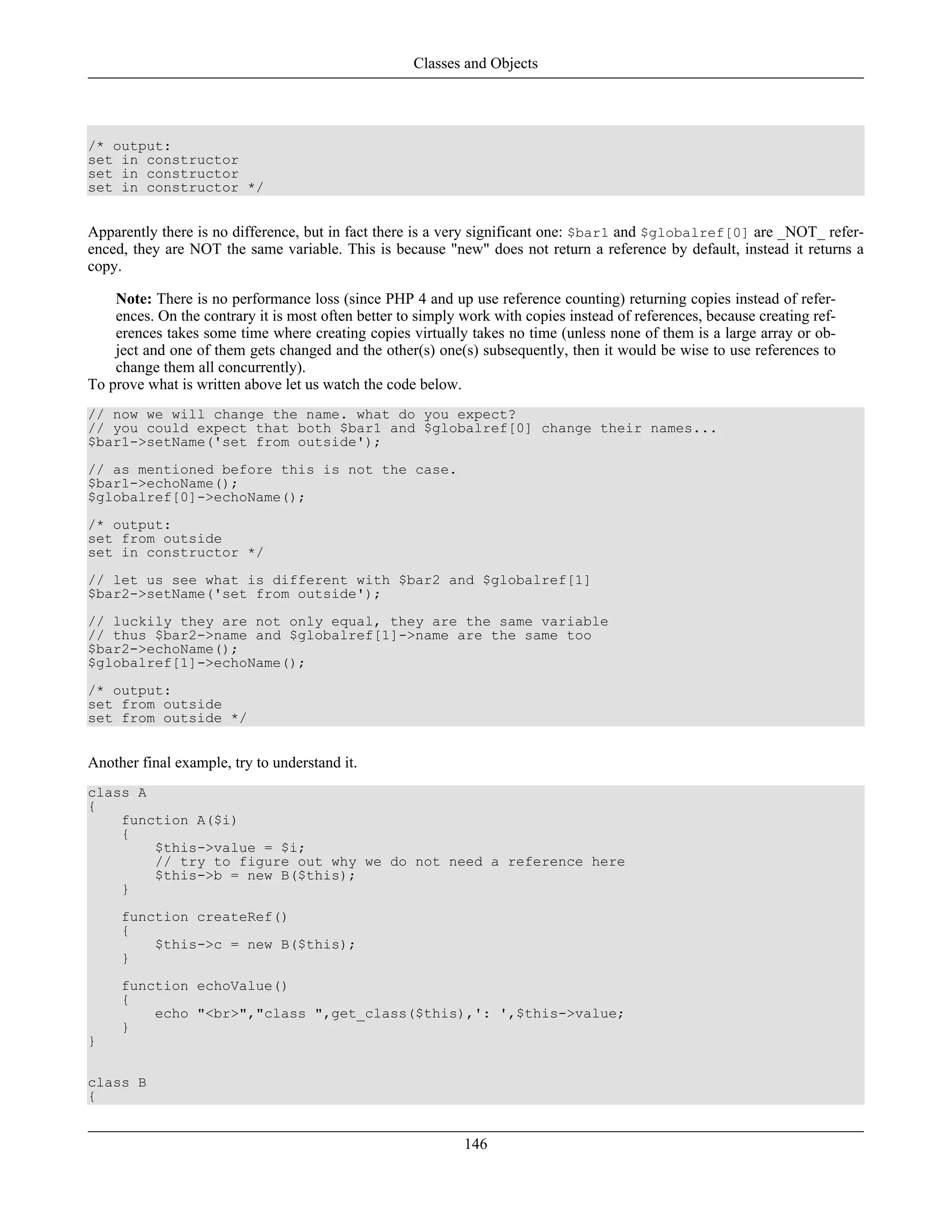 /* output:
set in constructor
set in constructor
set in constructor */
Apparently there is no difference, but in fact there is a very significant one: $bar1 and $globalref[0] are _NOT_ refer-
enced, they are NOT the same variable. This is because "new" does not return a reference by default, instead it returns a
copy.
Note: There is no performance loss (since PHP 4 and up use reference counting) returning copies instead of refer-
ences. On the contrary it is most often better to simply work with copies instead of references, because creating ref-
erences takes some time where creating copies virtually takes no time (unless none of them is a large array or ob-
ject and one of them gets changed and the other(s) one(s) subsequently, then it would be wise to use references to
change them all concurrently).
To prove what is written above let us watch the code below.
// now we will change the name. what do you expect?
// you could expect that both $bar1 and $globalref[0] change their names...
$bar1->setName('set from outside');
// as mentioned before this is not the case.
$bar1->echoName();
$globalref[0]->echoName();
/* output:
set from outside
set in constructor */
// let us see what is different with $bar2 and $globalref[1]
$bar2->setName('set from outside');
// luckily they are not only equal, they are the same variable
// thus $bar2->name and $globalref[1]->name are the same too
$bar2->echoName();
$globalref[1]->echoName();
/* output:
set from outside
set from outside */
Another final example, try to understand it.
class A
{
function A($i)
{
$this->value = $i;
// try to figure out why we do not need a reference here
$this->b = new B($this);
}
function createRef()
{
$this->c = new B($this);
}
function echoValue()
{
echo "<br>","class ",get_class($this),': ',$this->value;
}
}
class B
{
Classes and Objects
146
 