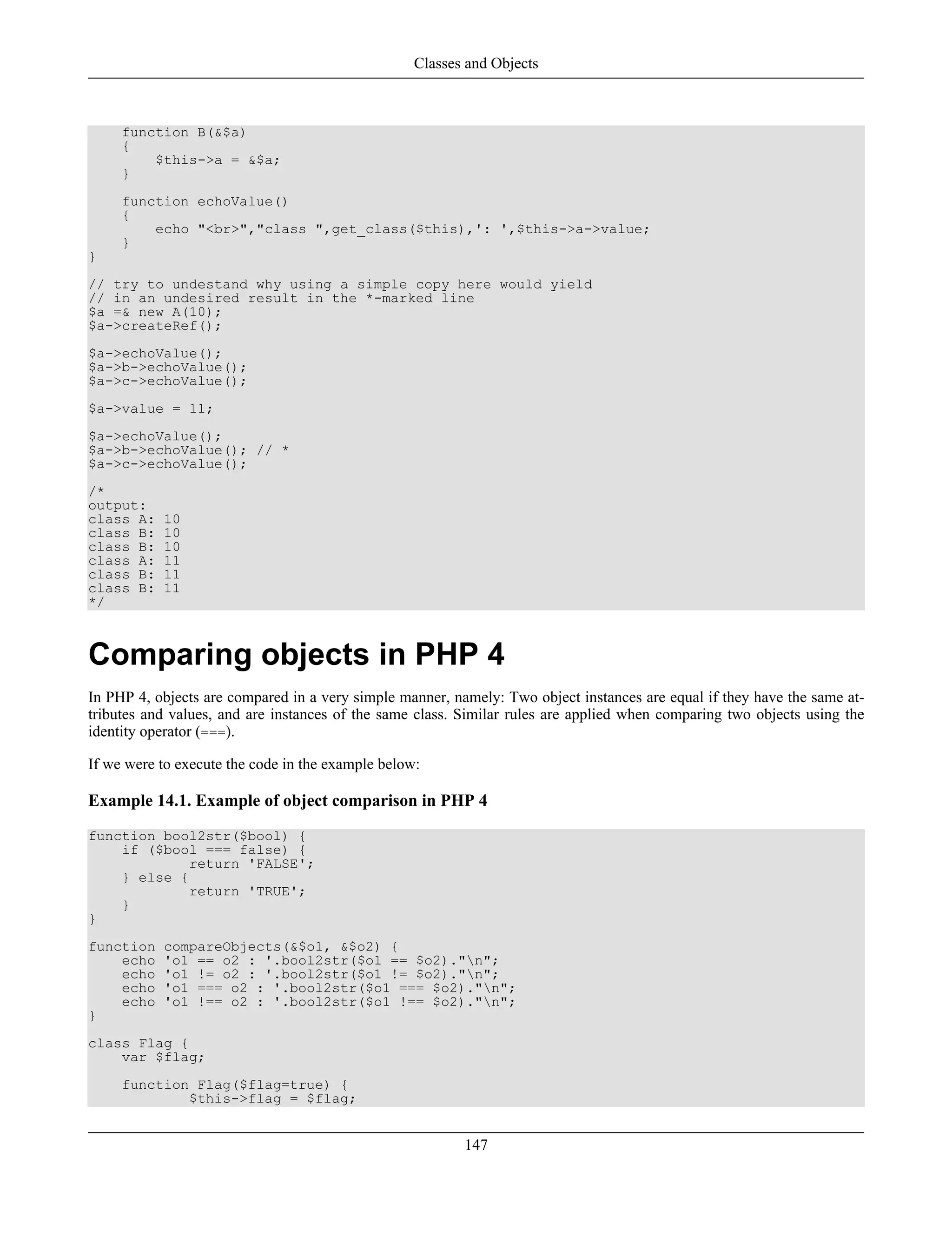 function B(&$a)
{
$this->a = &$a;
}
function echoValue()
{
echo "<br>","class ",get_class($this),': ',$this->a->value;
}
}
// try to undestand why using a simple copy here would yield
// in an undesired result in the *-marked line
$a =& new A(10);
$a->createRef();
$a->echoValue();
$a->b->echoValue();
$a->c->echoValue();
$a->value = 11;
$a->echoValue();
$a->b->echoValue(); // *
$a->c->echoValue();
/*
output:
class A: 10
class B: 10
class B: 10
class A: 11
class B: 11
class B: 11
*/
Comparing objects in PHP 4
In PHP 4, objects are compared in a very simple manner, namely: Two object instances are equal if they have the same at-
tributes and values, and are instances of the same class. Similar rules are applied when comparing two objects using the
identity operator (===).
If we were to execute the code in the example below:
Example 14.1. Example of object comparison in PHP 4
function bool2str($bool) {
if ($bool === false) {
return 'FALSE';
} else {
return 'TRUE';
}
}
function compareObjects(&$o1, &$o2) {
echo 'o1 == o2 : '.bool2str($o1 == $o2)."n";
echo 'o1 != o2 : '.bool2str($o1 != $o2)."n";
echo 'o1 === o2 : '.bool2str($o1 === $o2)."n";
echo 'o1 !== o2 : '.bool2str($o1 !== $o2)."n";
}
class Flag {
var $flag;
function Flag($flag=true) {
$this->flag = $flag;
Classes and Objects
147
 