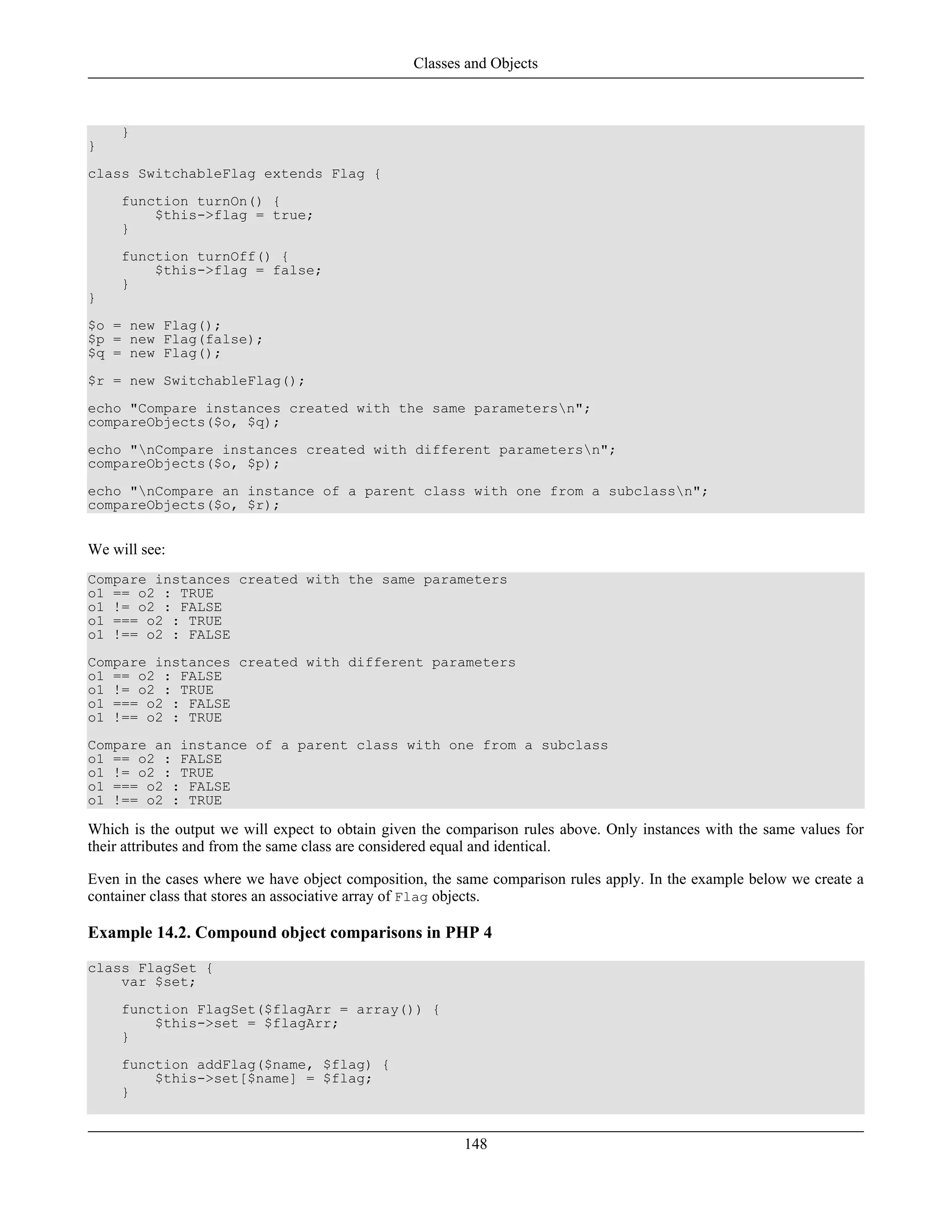 }
}
class SwitchableFlag extends Flag {
function turnOn() {
$this->flag = true;
}
function turnOff() {
$this->flag = false;
}
}
$o = new Flag();
$p = new Flag(false);
$q = new Flag();
$r = new SwitchableFlag();
echo "Compare instances created with the same parametersn";
compareObjects($o, $q);
echo "nCompare instances created with different parametersn";
compareObjects($o, $p);
echo "nCompare an instance of a parent class with one from a subclassn";
compareObjects($o, $r);
We will see:
Compare instances created with the same parameters
o1 == o2 : TRUE
o1 != o2 : FALSE
o1 === o2 : TRUE
o1 !== o2 : FALSE
Compare instances created with different parameters
o1 == o2 : FALSE
o1 != o2 : TRUE
o1 === o2 : FALSE
o1 !== o2 : TRUE
Compare an instance of a parent class with one from a subclass
o1 == o2 : FALSE
o1 != o2 : TRUE
o1 === o2 : FALSE
o1 !== o2 : TRUE
Which is the output we will expect to obtain given the comparison rules above. Only instances with the same values for
their attributes and from the same class are considered equal and identical.
Even in the cases where we have object composition, the same comparison rules apply. In the example below we create a
container class that stores an associative array of Flag objects.
Example 14.2. Compound object comparisons in PHP 4
class FlagSet {
var $set;
function FlagSet($flagArr = array()) {
$this->set = $flagArr;
}
function addFlag($name, $flag) {
$this->set[$name] = $flag;
}
Classes and Objects
148
 