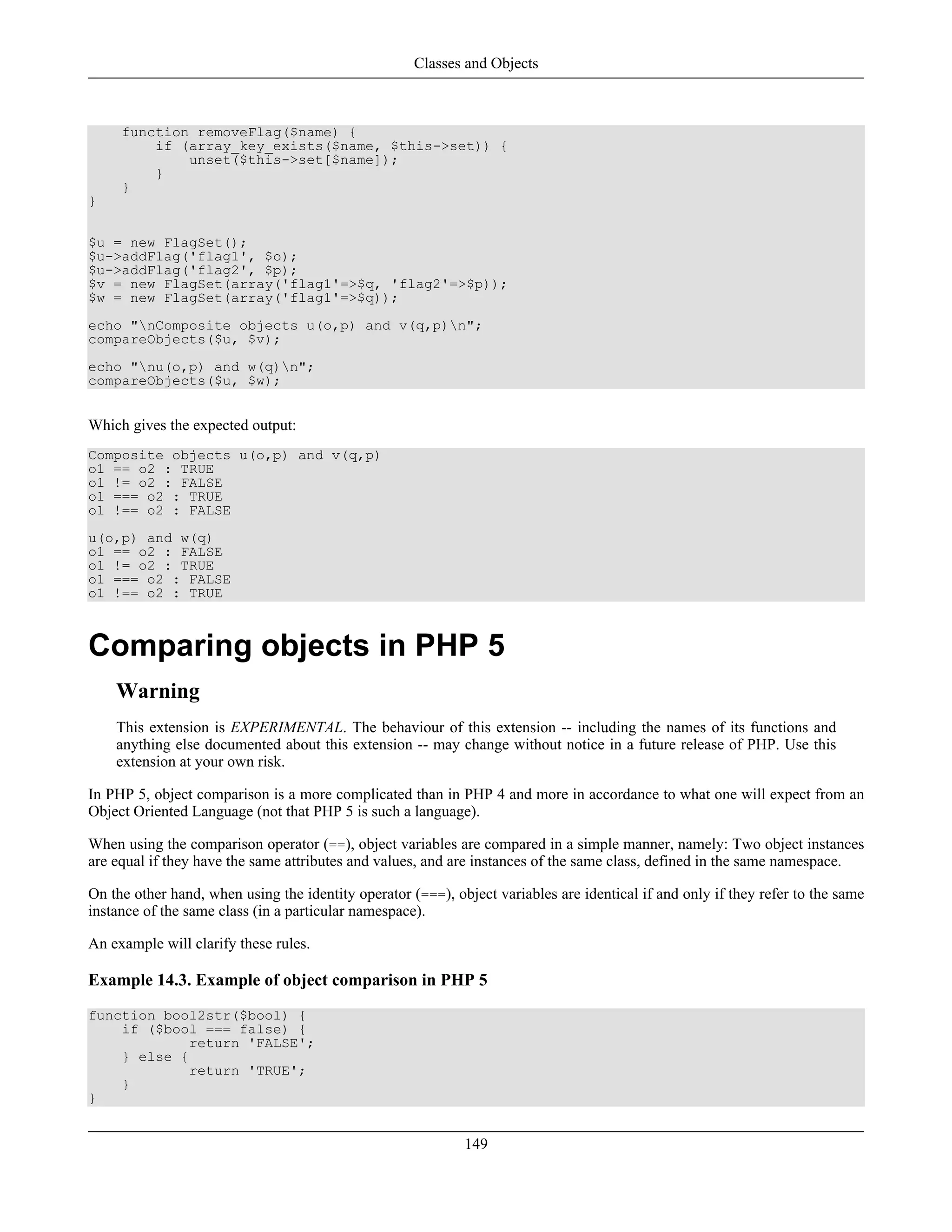 function removeFlag($name) {
if (array_key_exists($name, $this->set)) {
unset($this->set[$name]);
}
}
}
$u = new FlagSet();
$u->addFlag('flag1', $o);
$u->addFlag('flag2', $p);
$v = new FlagSet(array('flag1'=>$q, 'flag2'=>$p));
$w = new FlagSet(array('flag1'=>$q));
echo "nComposite objects u(o,p) and v(q,p)n";
compareObjects($u, $v);
echo "nu(o,p) and w(q)n";
compareObjects($u, $w);
Which gives the expected output:
Composite objects u(o,p) and v(q,p)
o1 == o2 : TRUE
o1 != o2 : FALSE
o1 === o2 : TRUE
o1 !== o2 : FALSE
u(o,p) and w(q)
o1 == o2 : FALSE
o1 != o2 : TRUE
o1 === o2 : FALSE
o1 !== o2 : TRUE
Comparing objects in PHP 5
Warning
This extension is EXPERIMENTAL. The behaviour of this extension -- including the names of its functions and
anything else documented about this extension -- may change without notice in a future release of PHP. Use this
extension at your own risk.
In PHP 5, object comparison is a more complicated than in PHP 4 and more in accordance to what one will expect from an
Object Oriented Language (not that PHP 5 is such a language).
When using the comparison operator (==), object variables are compared in a simple manner, namely: Two object instances
are equal if they have the same attributes and values, and are instances of the same class, defined in the same namespace.
On the other hand, when using the identity operator (===), object variables are identical if and only if they refer to the same
instance of the same class (in a particular namespace).
An example will clarify these rules.
Example 14.3. Example of object comparison in PHP 5
function bool2str($bool) {
if ($bool === false) {
return 'FALSE';
} else {
return 'TRUE';
}
}
Classes and Objects
149
 