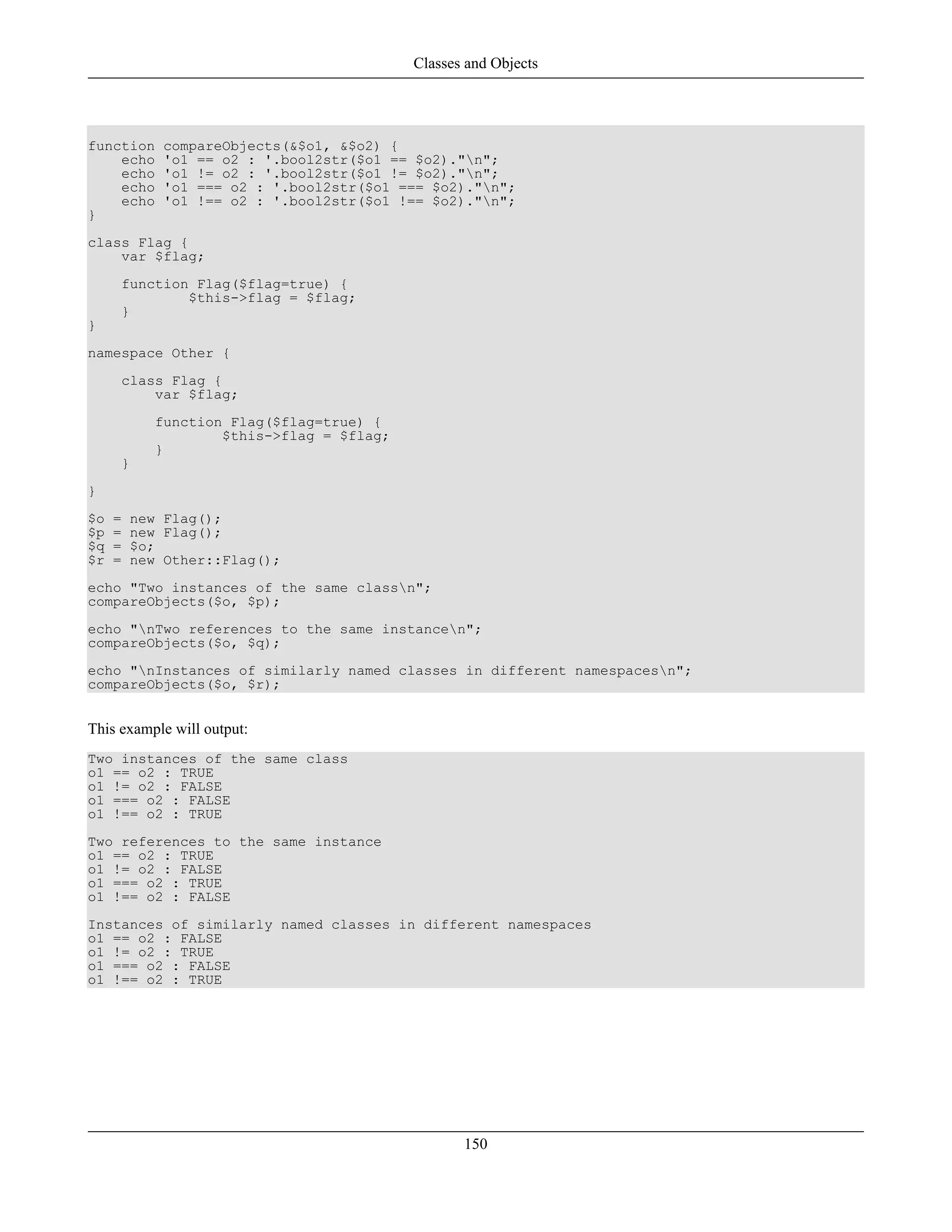 function compareObjects(&$o1, &$o2) {
echo 'o1 == o2 : '.bool2str($o1 == $o2)."n";
echo 'o1 != o2 : '.bool2str($o1 != $o2)."n";
echo 'o1 === o2 : '.bool2str($o1 === $o2)."n";
echo 'o1 !== o2 : '.bool2str($o1 !== $o2)."n";
}
class Flag {
var $flag;
function Flag($flag=true) {
$this->flag = $flag;
}
}
namespace Other {
class Flag {
var $flag;
function Flag($flag=true) {
$this->flag = $flag;
}
}
}
$o = new Flag();
$p = new Flag();
$q = $o;
$r = new Other::Flag();
echo "Two instances of the same classn";
compareObjects($o, $p);
echo "nTwo references to the same instancen";
compareObjects($o, $q);
echo "nInstances of similarly named classes in different namespacesn";
compareObjects($o, $r);
This example will output:
Two instances of the same class
o1 == o2 : TRUE
o1 != o2 : FALSE
o1 === o2 : FALSE
o1 !== o2 : TRUE
Two references to the same instance
o1 == o2 : TRUE
o1 != o2 : FALSE
o1 === o2 : TRUE
o1 !== o2 : FALSE
Instances of similarly named classes in different namespaces
o1 == o2 : FALSE
o1 != o2 : TRUE
o1 === o2 : FALSE
o1 !== o2 : TRUE
Classes and Objects
150
 