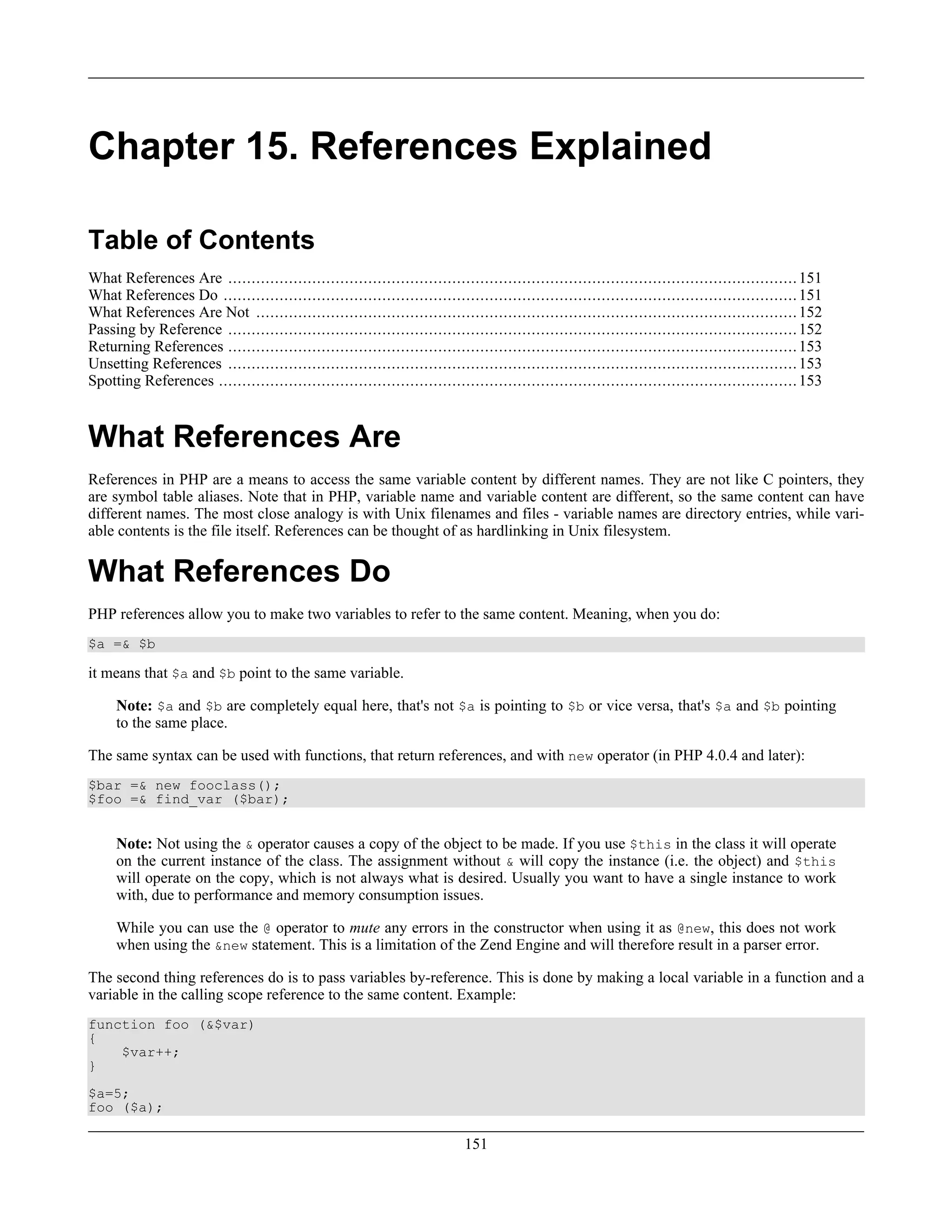 Chapter 15. References Explained
Table of Contents
What References Are ..........................................................................................................................151
What References Do ...........................................................................................................................151
What References Are Not ....................................................................................................................152
Passing by Reference ..........................................................................................................................152
Returning References ..........................................................................................................................153
Unsetting References ..........................................................................................................................153
Spotting References ............................................................................................................................153
What References Are
References in PHP are a means to access the same variable content by different names. They are not like C pointers, they
are symbol table aliases. Note that in PHP, variable name and variable content are different, so the same content can have
different names. The most close analogy is with Unix filenames and files - variable names are directory entries, while vari-
able contents is the file itself. References can be thought of as hardlinking in Unix filesystem.
What References Do
PHP references allow you to make two variables to refer to the same content. Meaning, when you do:
$a =& $b
it means that $a and $b point to the same variable.
Note: $a and $b are completely equal here, that's not $a is pointing to $b or vice versa, that's $a and $b pointing
to the same place.
The same syntax can be used with functions, that return references, and with new operator (in PHP 4.0.4 and later):
$bar =& new fooclass();
$foo =& find_var ($bar);
Note: Not using the & operator causes a copy of the object to be made. If you use $this in the class it will operate
on the current instance of the class. The assignment without & will copy the instance (i.e. the object) and $this
will operate on the copy, which is not always what is desired. Usually you want to have a single instance to work
with, due to performance and memory consumption issues.
While you can use the @ operator to mute any errors in the constructor when using it as @new, this does not work
when using the &new statement. This is a limitation of the Zend Engine and will therefore result in a parser error.
The second thing references do is to pass variables by-reference. This is done by making a local variable in a function and a
variable in the calling scope reference to the same content. Example:
function foo (&$var)
{
$var++;
}
$a=5;
foo ($a);
151
 