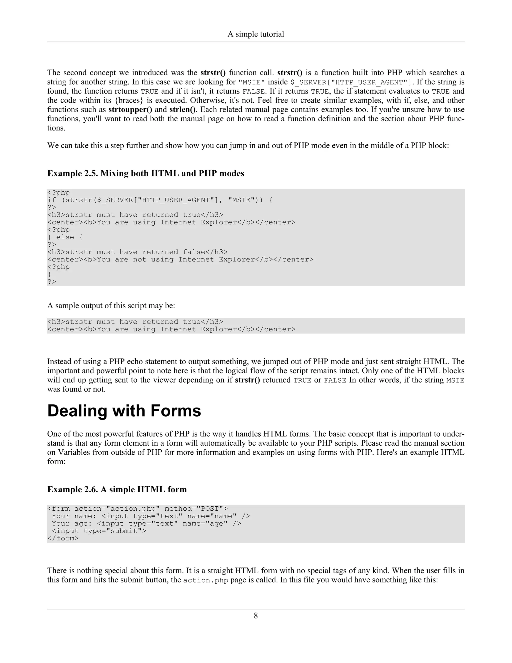 The second concept we introduced was the strstr() function call. strstr() is a function built into PHP which searches a
string for another string. In this case we are looking for "MSIE" inside $_SERVER["HTTP_USER_AGENT"]. If the string is
found, the function returns TRUE and if it isn't, it returns FALSE. If it returns TRUE, the if statement evaluates to TRUE and
the code within its {braces} is executed. Otherwise, it's not. Feel free to create similar examples, with if, else, and other
functions such as strtoupper() and strlen(). Each related manual page contains examples too. If you're unsure how to use
functions, you'll want to read both the manual page on how to read a function definition and the section about PHP func-
tions.
We can take this a step further and show how you can jump in and out of PHP mode even in the middle of a PHP block:
Example 2.5. Mixing both HTML and PHP modes
<?php
if (strstr($_SERVER["HTTP_USER_AGENT"], "MSIE")) {
?>
<h3>strstr must have returned true</h3>
<center><b>You are using Internet Explorer</b></center>
<?php
} else {
?>
<h3>strstr must have returned false</h3>
<center><b>You are not using Internet Explorer</b></center>
<?php
}
?>
A sample output of this script may be:
<h3>strstr must have returned true</h3>
<center><b>You are using Internet Explorer</b></center>
Instead of using a PHP echo statement to output something, we jumped out of PHP mode and just sent straight HTML. The
important and powerful point to note here is that the logical flow of the script remains intact. Only one of the HTML blocks
will end up getting sent to the viewer depending on if strstr() returned TRUE or FALSE In other words, if the string MSIE
was found or not.
Dealing with Forms
One of the most powerful features of PHP is the way it handles HTML forms. The basic concept that is important to under-
stand is that any form element in a form will automatically be available to your PHP scripts. Please read the manual section
on Variables from outside of PHP for more information and examples on using forms with PHP. Here's an example HTML
form:
Example 2.6. A simple HTML form
<form action="action.php" method="POST">
Your name: <input type="text" name="name" />
Your age: <input type="text" name="age" />
<input type="submit">
</form>
There is nothing special about this form. It is a straight HTML form with no special tags of any kind. When the user fills in
this form and hits the submit button, the action.php page is called. In this file you would have something like this:
A simple tutorial
8
 