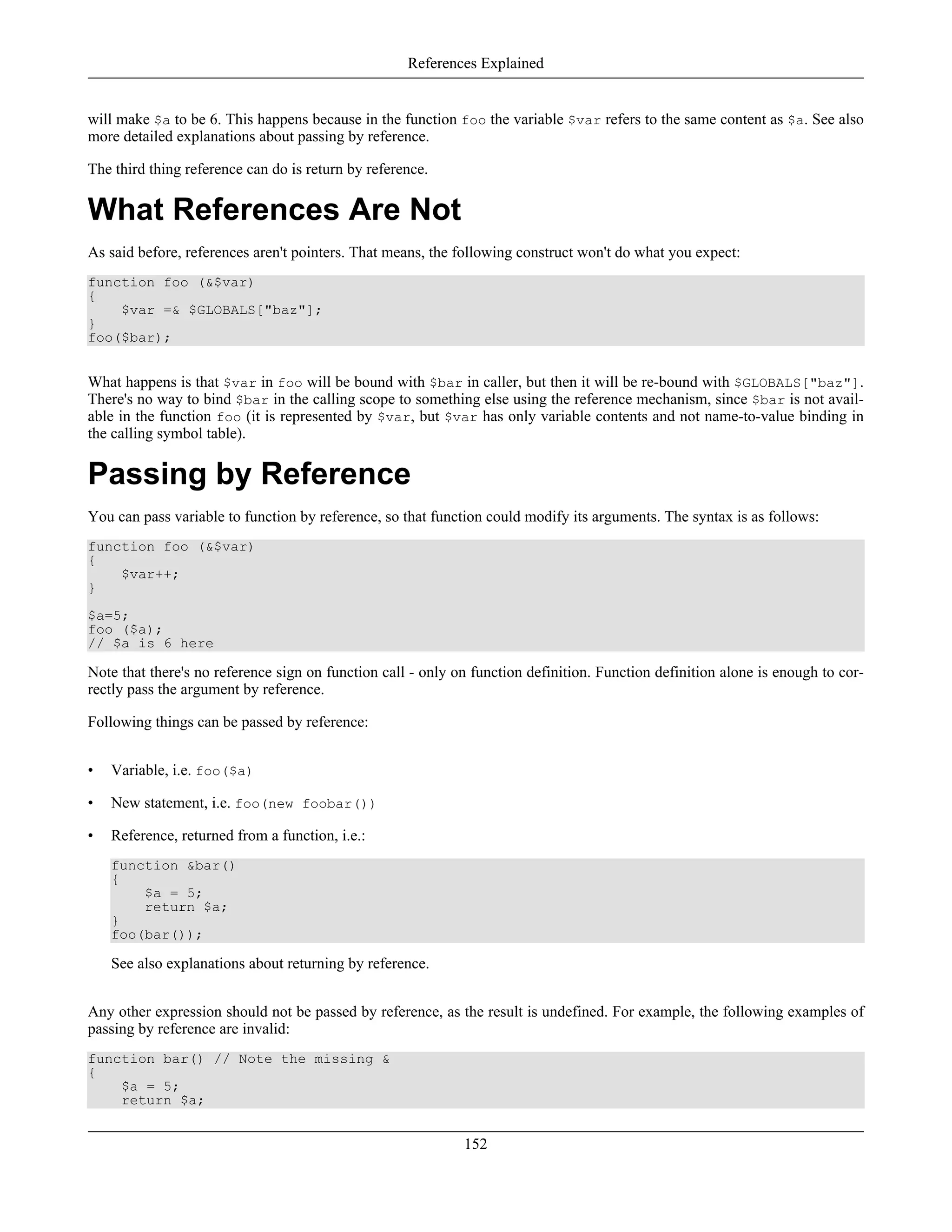 will make $a to be 6. This happens because in the function foo the variable $var refers to the same content as $a. See also
more detailed explanations about passing by reference.
The third thing reference can do is return by reference.
What References Are Not
As said before, references aren't pointers. That means, the following construct won't do what you expect:
function foo (&$var)
{
$var =& $GLOBALS["baz"];
}
foo($bar);
What happens is that $var in foo will be bound with $bar in caller, but then it will be re-bound with $GLOBALS["baz"].
There's no way to bind $bar in the calling scope to something else using the reference mechanism, since $bar is not avail-
able in the function foo (it is represented by $var, but $var has only variable contents and not name-to-value binding in
the calling symbol table).
Passing by Reference
You can pass variable to function by reference, so that function could modify its arguments. The syntax is as follows:
function foo (&$var)
{
$var++;
}
$a=5;
foo ($a);
// $a is 6 here
Note that there's no reference sign on function call - only on function definition. Function definition alone is enough to cor-
rectly pass the argument by reference.
Following things can be passed by reference:
• Variable, i.e. foo($a)
• New statement, i.e. foo(new foobar())
• Reference, returned from a function, i.e.:
function &bar()
{
$a = 5;
return $a;
}
foo(bar());
See also explanations about returning by reference.
Any other expression should not be passed by reference, as the result is undefined. For example, the following examples of
passing by reference are invalid:
function bar() // Note the missing &
{
$a = 5;
return $a;
References Explained
152
 
