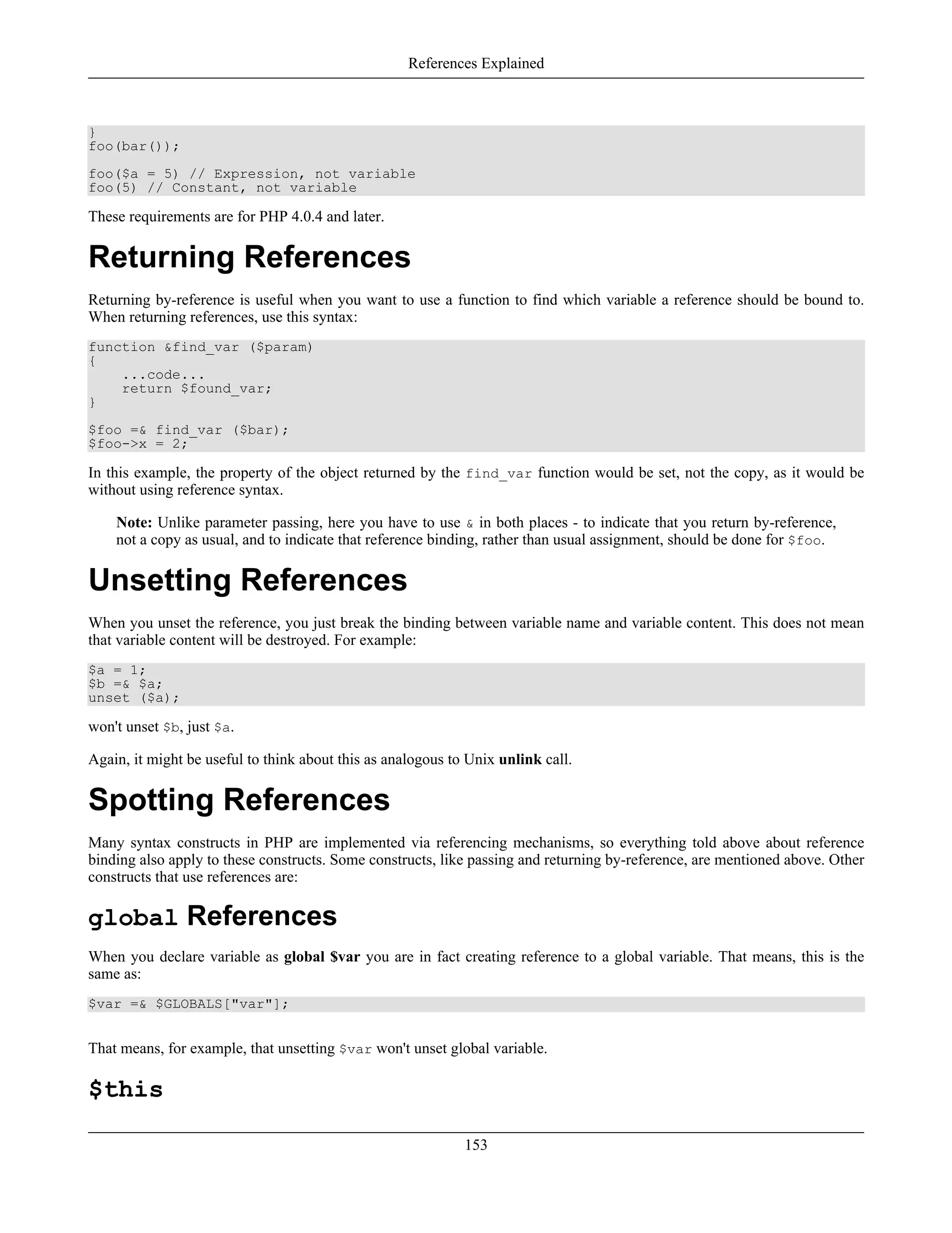 }
foo(bar());
foo($a = 5) // Expression, not variable
foo(5) // Constant, not variable
These requirements are for PHP 4.0.4 and later.
Returning References
Returning by-reference is useful when you want to use a function to find which variable a reference should be bound to.
When returning references, use this syntax:
function &find_var ($param)
{
...code...
return $found_var;
}
$foo =& find_var ($bar);
$foo->x = 2;
In this example, the property of the object returned by the find_var function would be set, not the copy, as it would be
without using reference syntax.
Note: Unlike parameter passing, here you have to use & in both places - to indicate that you return by-reference,
not a copy as usual, and to indicate that reference binding, rather than usual assignment, should be done for $foo.
Unsetting References
When you unset the reference, you just break the binding between variable name and variable content. This does not mean
that variable content will be destroyed. For example:
$a = 1;
$b =& $a;
unset ($a);
won't unset $b, just $a.
Again, it might be useful to think about this as analogous to Unix unlink call.
Spotting References
Many syntax constructs in PHP are implemented via referencing mechanisms, so everything told above about reference
binding also apply to these constructs. Some constructs, like passing and returning by-reference, are mentioned above. Other
constructs that use references are:
global References
When you declare variable as global $var you are in fact creating reference to a global variable. That means, this is the
same as:
$var =& $GLOBALS["var"];
That means, for example, that unsetting $var won't unset global variable.
$this
References Explained
153
 
