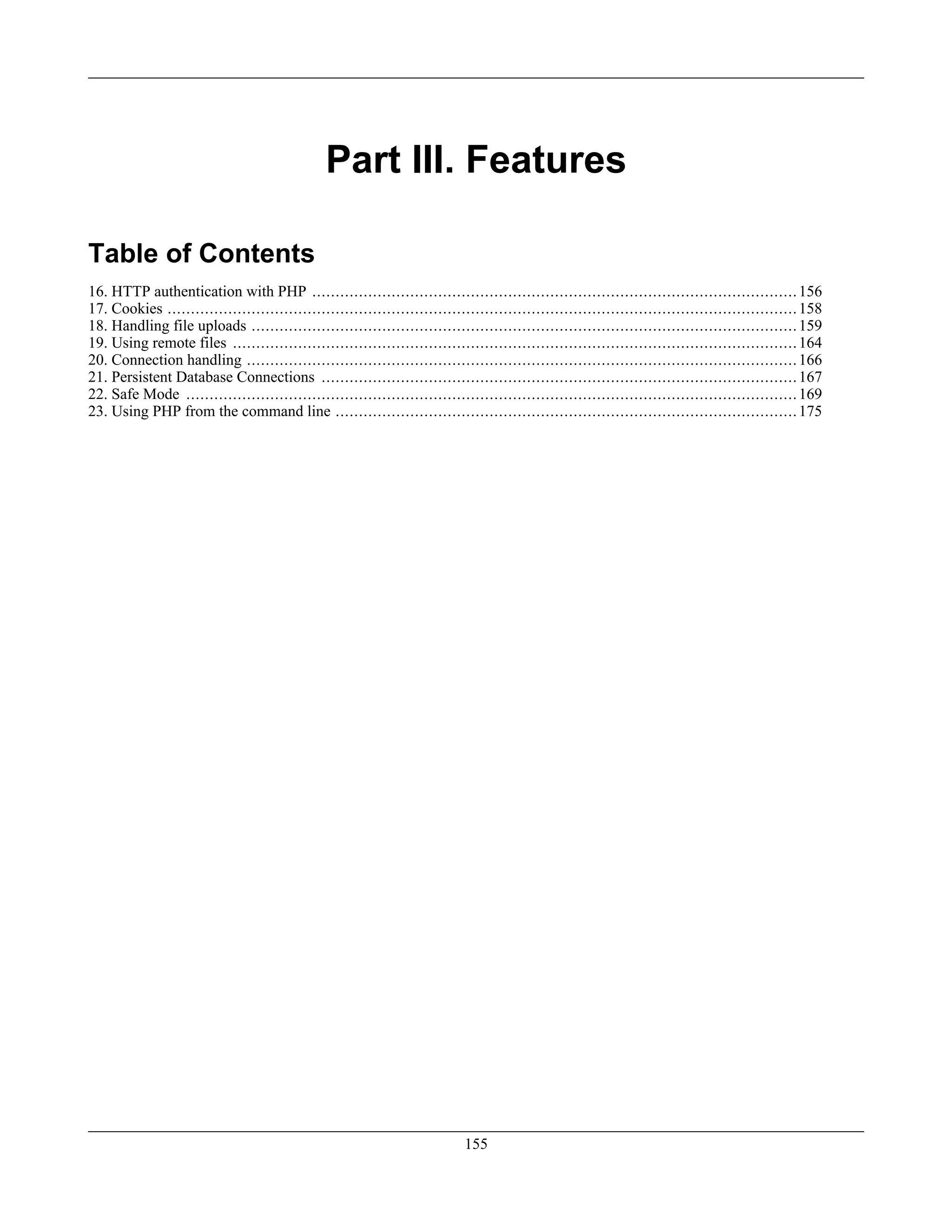 Part III. Features
Table of Contents
16. HTTP authentication with PHP ........................................................................................................156
17. Cookies .......................................................................................................................................158
18. Handling file uploads .....................................................................................................................159
19. Using remote files .........................................................................................................................164
20. Connection handling ......................................................................................................................166
21. Persistent Database Connections ......................................................................................................167
22. Safe Mode ...................................................................................................................................169
23. Using PHP from the command line ...................................................................................................175
155
 