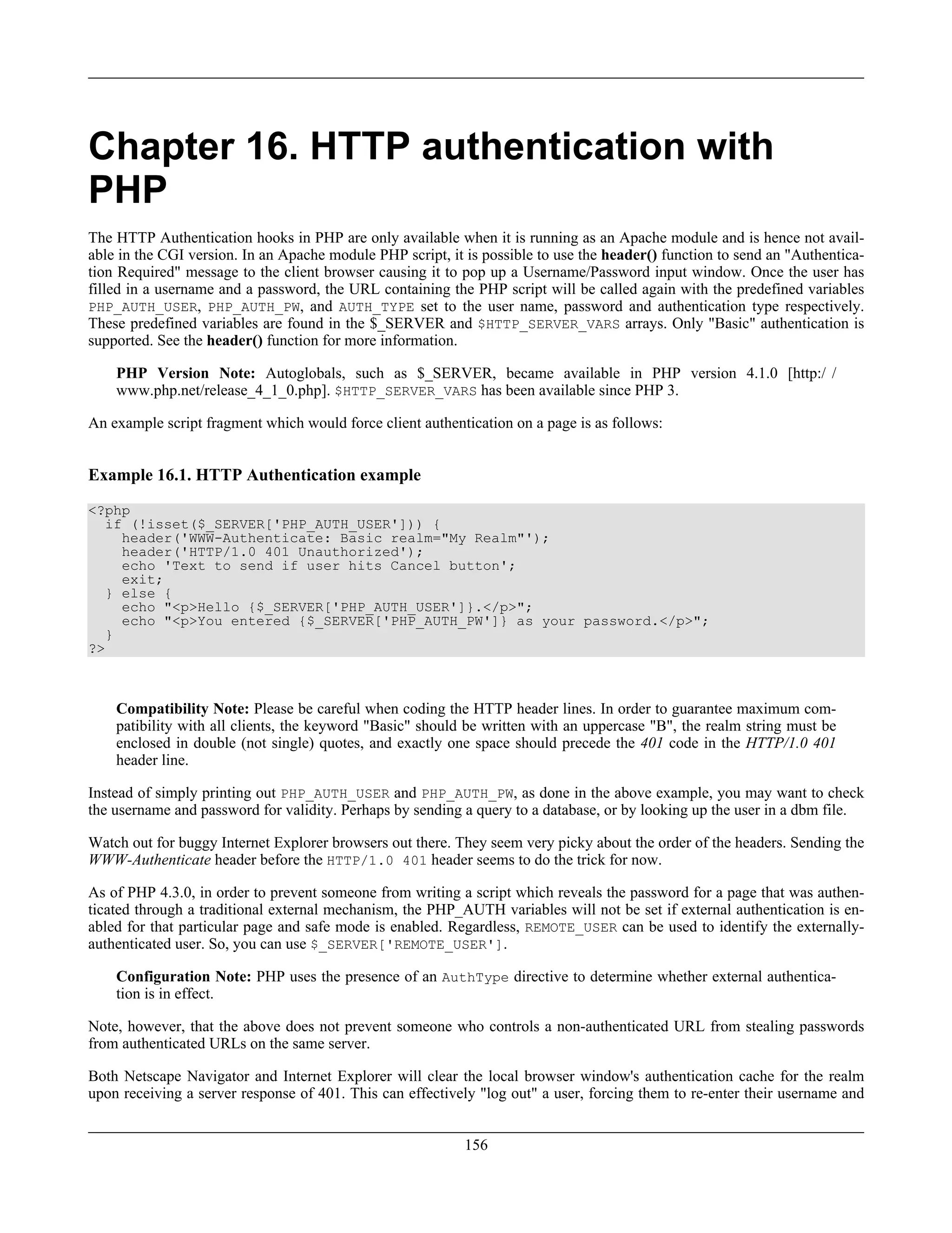 Chapter 16. HTTP authentication with
PHP
The HTTP Authentication hooks in PHP are only available when it is running as an Apache module and is hence not avail-
able in the CGI version. In an Apache module PHP script, it is possible to use the header() function to send an "Authentica-
tion Required" message to the client browser causing it to pop up a Username/Password input window. Once the user has
filled in a username and a password, the URL containing the PHP script will be called again with the predefined variables
PHP_AUTH_USER, PHP_AUTH_PW, and AUTH_TYPE set to the user name, password and authentication type respectively.
These predefined variables are found in the $_SERVER and $HTTP_SERVER_VARS arrays. Only "Basic" authentication is
supported. See the header() function for more information.
PHP Version Note: Autoglobals, such as $_SERVER, became available in PHP version 4.1.0 [http:/ /
www.php.net/release_4_1_0.php]. $HTTP_SERVER_VARS has been available since PHP 3.
An example script fragment which would force client authentication on a page is as follows:
Example 16.1. HTTP Authentication example
<?php
if (!isset($_SERVER['PHP_AUTH_USER'])) {
header('WWW-Authenticate: Basic realm="My Realm"');
header('HTTP/1.0 401 Unauthorized');
echo 'Text to send if user hits Cancel button';
exit;
} else {
echo "<p>Hello {$_SERVER['PHP_AUTH_USER']}.</p>";
echo "<p>You entered {$_SERVER['PHP_AUTH_PW']} as your password.</p>";
}
?>
Compatibility Note: Please be careful when coding the HTTP header lines. In order to guarantee maximum com-
patibility with all clients, the keyword "Basic" should be written with an uppercase "B", the realm string must be
enclosed in double (not single) quotes, and exactly one space should precede the 401 code in the HTTP/1.0 401
header line.
Instead of simply printing out PHP_AUTH_USER and PHP_AUTH_PW, as done in the above example, you may want to check
the username and password for validity. Perhaps by sending a query to a database, or by looking up the user in a dbm file.
Watch out for buggy Internet Explorer browsers out there. They seem very picky about the order of the headers. Sending the
WWW-Authenticate header before the HTTP/1.0 401 header seems to do the trick for now.
As of PHP 4.3.0, in order to prevent someone from writing a script which reveals the password for a page that was authen-
ticated through a traditional external mechanism, the PHP_AUTH variables will not be set if external authentication is en-
abled for that particular page and safe mode is enabled. Regardless, REMOTE_USER can be used to identify the externally-
authenticated user. So, you can use $_SERVER['REMOTE_USER'].
Configuration Note: PHP uses the presence of an AuthType directive to determine whether external authentica-
tion is in effect.
Note, however, that the above does not prevent someone who controls a non-authenticated URL from stealing passwords
from authenticated URLs on the same server.
Both Netscape Navigator and Internet Explorer will clear the local browser window's authentication cache for the realm
upon receiving a server response of 401. This can effectively "log out" a user, forcing them to re-enter their username and
156
 