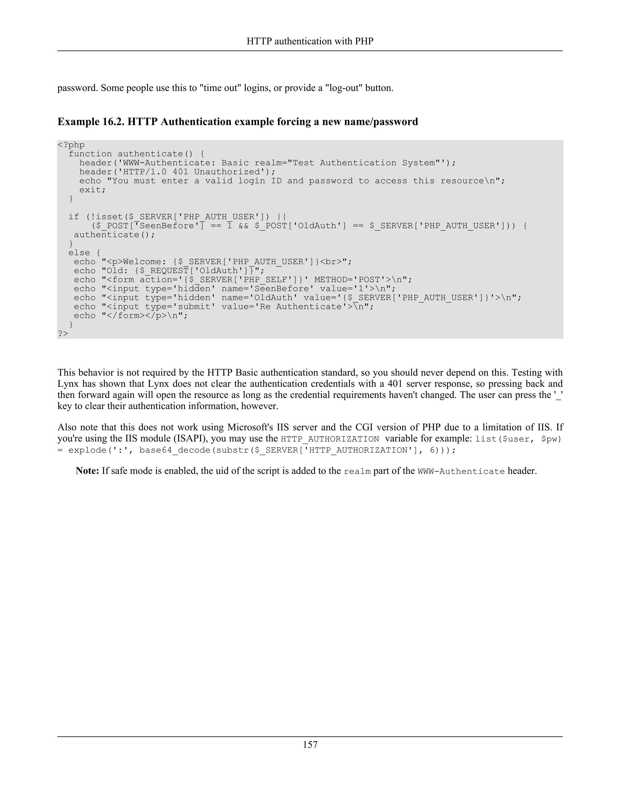 password. Some people use this to "time out" logins, or provide a "log-out" button.
Example 16.2. HTTP Authentication example forcing a new name/password
<?php
function authenticate() {
header('WWW-Authenticate: Basic realm="Test Authentication System"');
header('HTTP/1.0 401 Unauthorized');
echo "You must enter a valid login ID and password to access this resourcen";
exit;
}
if (!isset($_SERVER['PHP_AUTH_USER']) ||
($_POST['SeenBefore'] == 1 && $_POST['OldAuth'] == $_SERVER['PHP_AUTH_USER'])) {
authenticate();
}
else {
echo "<p>Welcome: {$_SERVER['PHP_AUTH_USER']}<br>";
echo "Old: {$_REQUEST['OldAuth']}";
echo "<form action='{$_SERVER['PHP_SELF']}' METHOD='POST'>n";
echo "<input type='hidden' name='SeenBefore' value='1'>n";
echo "<input type='hidden' name='OldAuth' value='{$_SERVER['PHP_AUTH_USER']}'>n";
echo "<input type='submit' value='Re Authenticate'>n";
echo "</form></p>n";
}
?>
This behavior is not required by the HTTP Basic authentication standard, so you should never depend on this. Testing with
Lynx has shown that Lynx does not clear the authentication credentials with a 401 server response, so pressing back and
then forward again will open the resource as long as the credential requirements haven't changed. The user can press the '_'
key to clear their authentication information, however.
Also note that this does not work using Microsoft's IIS server and the CGI version of PHP due to a limitation of IIS. If
you're using the IIS module (ISAPI), you may use the HTTP_AUTHORIZATION variable for example: list($user, $pw)
= explode(':', base64_decode(substr($_SERVER['HTTP_AUTHORIZATION'], 6)));
Note: If safe mode is enabled, the uid of the script is added to the realm part of the WWW-Authenticate header.
HTTP authentication with PHP
157
 