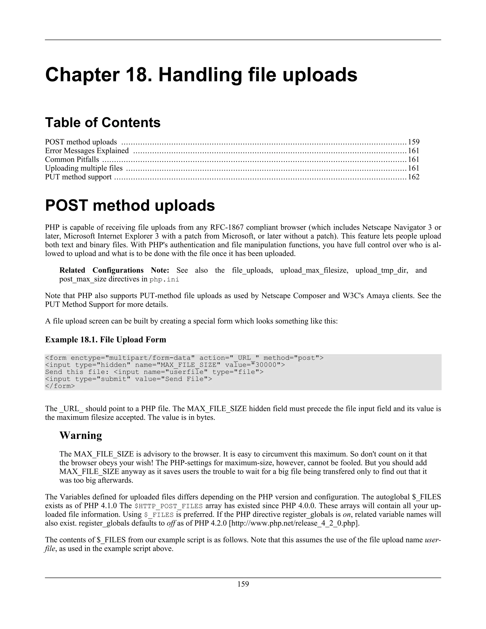 Chapter 18. Handling file uploads
Table of Contents
POST method uploads ........................................................................................................................159
Error Messages Explained ...................................................................................................................161
Common Pitfalls ................................................................................................................................161
Uploading multiple files ......................................................................................................................161
PUT method support ...........................................................................................................................162
POST method uploads
PHP is capable of receiving file uploads from any RFC-1867 compliant browser (which includes Netscape Navigator 3 or
later, Microsoft Internet Explorer 3 with a patch from Microsoft, or later without a patch). This feature lets people upload
both text and binary files. With PHP's authentication and file manipulation functions, you have full control over who is al-
lowed to upload and what is to be done with the file once it has been uploaded.
Related Configurations Note: See also the file_uploads, upload_max_filesize, upload_tmp_dir, and
post_max_size directives in php.ini
Note that PHP also supports PUT-method file uploads as used by Netscape Composer and W3C's Amaya clients. See the
PUT Method Support for more details.
A file upload screen can be built by creating a special form which looks something like this:
Example 18.1. File Upload Form
<form enctype="multipart/form-data" action="_URL_" method="post">
<input type="hidden" name="MAX_FILE_SIZE" value="30000">
Send this file: <input name="userfile" type="file">
<input type="submit" value="Send File">
</form>
The _URL_ should point to a PHP file. The MAX_FILE_SIZE hidden field must precede the file input field and its value is
the maximum filesize accepted. The value is in bytes.
Warning
The MAX_FILE_SIZE is advisory to the browser. It is easy to circumvent this maximum. So don't count on it that
the browser obeys your wish! The PHP-settings for maximum-size, however, cannot be fooled. But you should add
MAX_FILE_SIZE anyway as it saves users the trouble to wait for a big file being transfered only to find out that it
was too big afterwards.
The Variables defined for uploaded files differs depending on the PHP version and configuration. The autoglobal $_FILES
exists as of PHP 4.1.0 The $HTTP_POST_FILES array has existed since PHP 4.0.0. These arrays will contain all your up-
loaded file information. Using $_FILES is preferred. If the PHP directive register_globals is on, related variable names will
also exist. register_globals defaults to off as of PHP 4.2.0 [http://www.php.net/release_4_2_0.php].
The contents of $_FILES from our example script is as follows. Note that this assumes the use of the file upload name user-
file, as used in the example script above.
159
 