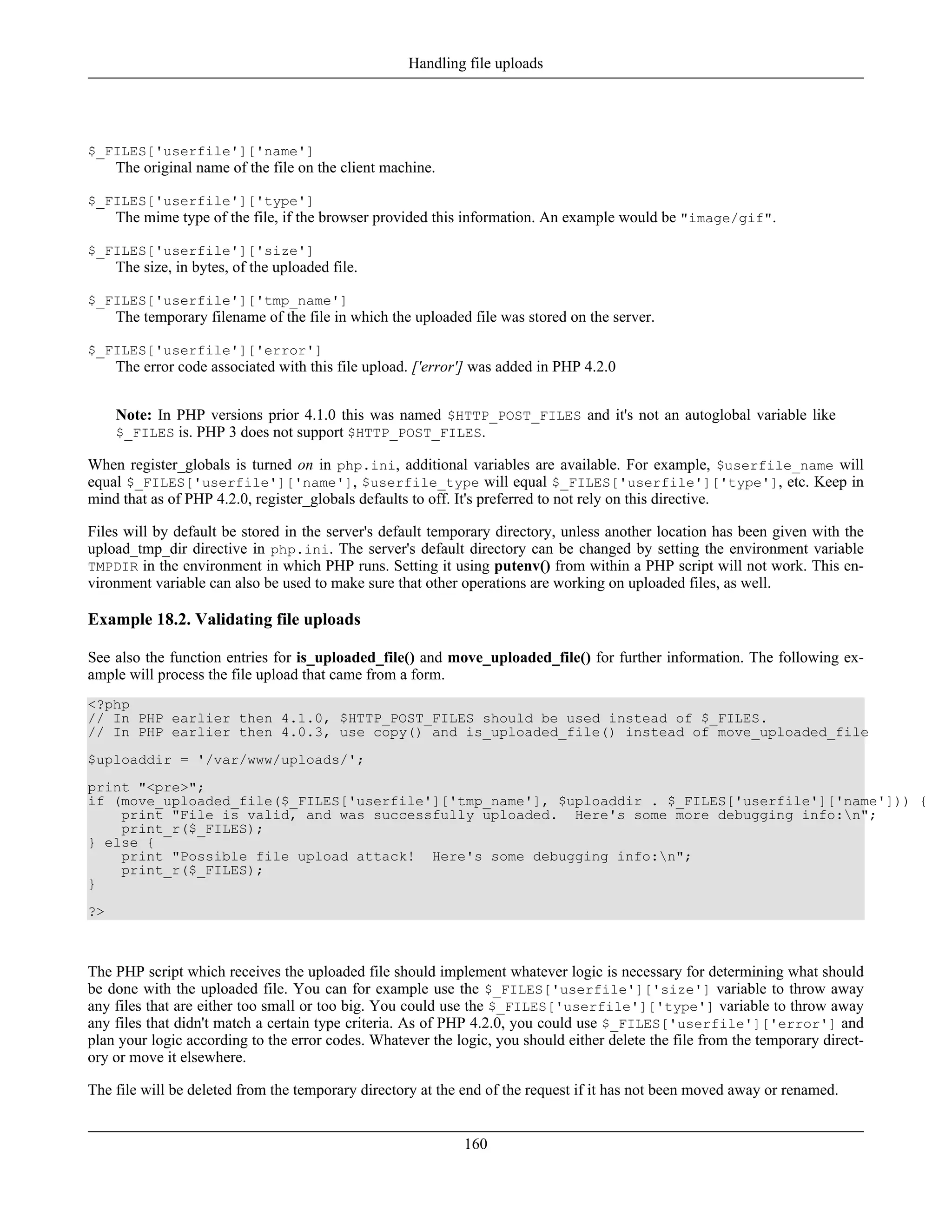 $_FILES['userfile']['name']
The original name of the file on the client machine.
$_FILES['userfile']['type']
The mime type of the file, if the browser provided this information. An example would be "image/gif".
$_FILES['userfile']['size']
The size, in bytes, of the uploaded file.
$_FILES['userfile']['tmp_name']
The temporary filename of the file in which the uploaded file was stored on the server.
$_FILES['userfile']['error']
The error code associated with this file upload. ['error'] was added in PHP 4.2.0
Note: In PHP versions prior 4.1.0 this was named $HTTP_POST_FILES and it's not an autoglobal variable like
$_FILES is. PHP 3 does not support $HTTP_POST_FILES.
When register_globals is turned on in php.ini, additional variables are available. For example, $userfile_name will
equal $_FILES['userfile']['name'], $userfile_type will equal $_FILES['userfile']['type'], etc. Keep in
mind that as of PHP 4.2.0, register_globals defaults to off. It's preferred to not rely on this directive.
Files will by default be stored in the server's default temporary directory, unless another location has been given with the
upload_tmp_dir directive in php.ini. The server's default directory can be changed by setting the environment variable
TMPDIR in the environment in which PHP runs. Setting it using putenv() from within a PHP script will not work. This en-
vironment variable can also be used to make sure that other operations are working on uploaded files, as well.
Example 18.2. Validating file uploads
See also the function entries for is_uploaded_file() and move_uploaded_file() for further information. The following ex-
ample will process the file upload that came from a form.
<?php
// In PHP earlier then 4.1.0, $HTTP_POST_FILES should be used instead of $_FILES.
// In PHP earlier then 4.0.3, use copy() and is_uploaded_file() instead of move_uploaded_file
$uploaddir = '/var/www/uploads/';
print "<pre>";
if (move_uploaded_file($_FILES['userfile']['tmp_name'], $uploaddir . $_FILES['userfile']['name'])) {
print "File is valid, and was successfully uploaded. Here's some more debugging info:n";
print_r($_FILES);
} else {
print "Possible file upload attack! Here's some debugging info:n";
print_r($_FILES);
}
?>
The PHP script which receives the uploaded file should implement whatever logic is necessary for determining what should
be done with the uploaded file. You can for example use the $_FILES['userfile']['size'] variable to throw away
any files that are either too small or too big. You could use the $_FILES['userfile']['type'] variable to throw away
any files that didn't match a certain type criteria. As of PHP 4.2.0, you could use $_FILES['userfile']['error'] and
plan your logic according to the error codes. Whatever the logic, you should either delete the file from the temporary direct-
ory or move it elsewhere.
The file will be deleted from the temporary directory at the end of the request if it has not been moved away or renamed.
Handling file uploads
160
 