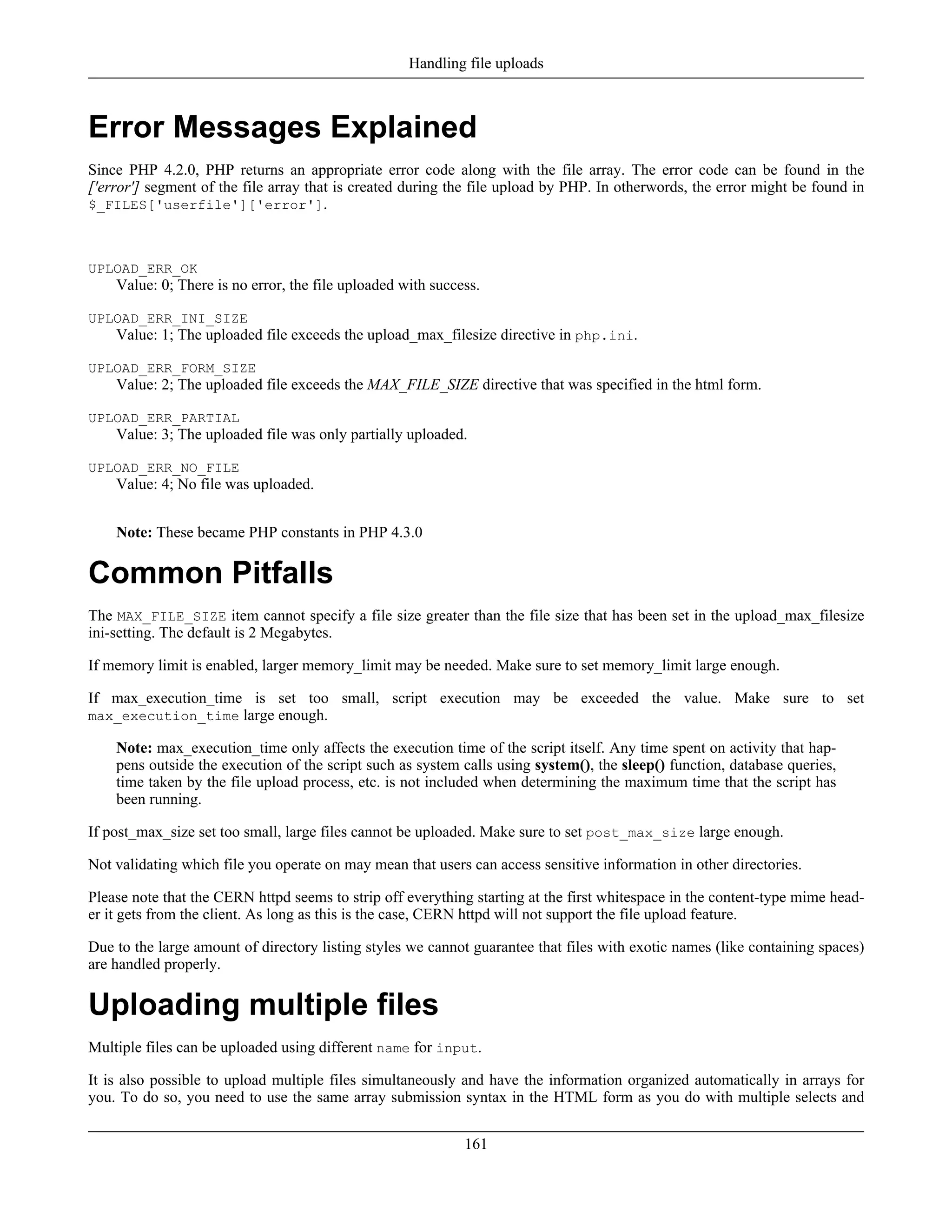 Error Messages Explained
Since PHP 4.2.0, PHP returns an appropriate error code along with the file array. The error code can be found in the
['error'] segment of the file array that is created during the file upload by PHP. In otherwords, the error might be found in
$_FILES['userfile']['error'].
UPLOAD_ERR_OK
Value: 0; There is no error, the file uploaded with success.
UPLOAD_ERR_INI_SIZE
Value: 1; The uploaded file exceeds the upload_max_filesize directive in php.ini.
UPLOAD_ERR_FORM_SIZE
Value: 2; The uploaded file exceeds the MAX_FILE_SIZE directive that was specified in the html form.
UPLOAD_ERR_PARTIAL
Value: 3; The uploaded file was only partially uploaded.
UPLOAD_ERR_NO_FILE
Value: 4; No file was uploaded.
Note: These became PHP constants in PHP 4.3.0
Common Pitfalls
The MAX_FILE_SIZE item cannot specify a file size greater than the file size that has been set in the upload_max_filesize
ini-setting. The default is 2 Megabytes.
If memory limit is enabled, larger memory_limit may be needed. Make sure to set memory_limit large enough.
If max_execution_time is set too small, script execution may be exceeded the value. Make sure to set
max_execution_time large enough.
Note: max_execution_time only affects the execution time of the script itself. Any time spent on activity that hap-
pens outside the execution of the script such as system calls using system(), the sleep() function, database queries,
time taken by the file upload process, etc. is not included when determining the maximum time that the script has
been running.
If post_max_size set too small, large files cannot be uploaded. Make sure to set post_max_size large enough.
Not validating which file you operate on may mean that users can access sensitive information in other directories.
Please note that the CERN httpd seems to strip off everything starting at the first whitespace in the content-type mime head-
er it gets from the client. As long as this is the case, CERN httpd will not support the file upload feature.
Due to the large amount of directory listing styles we cannot guarantee that files with exotic names (like containing spaces)
are handled properly.
Uploading multiple files
Multiple files can be uploaded using different name for input.
It is also possible to upload multiple files simultaneously and have the information organized automatically in arrays for
you. To do so, you need to use the same array submission syntax in the HTML form as you do with multiple selects and
Handling file uploads
161
 