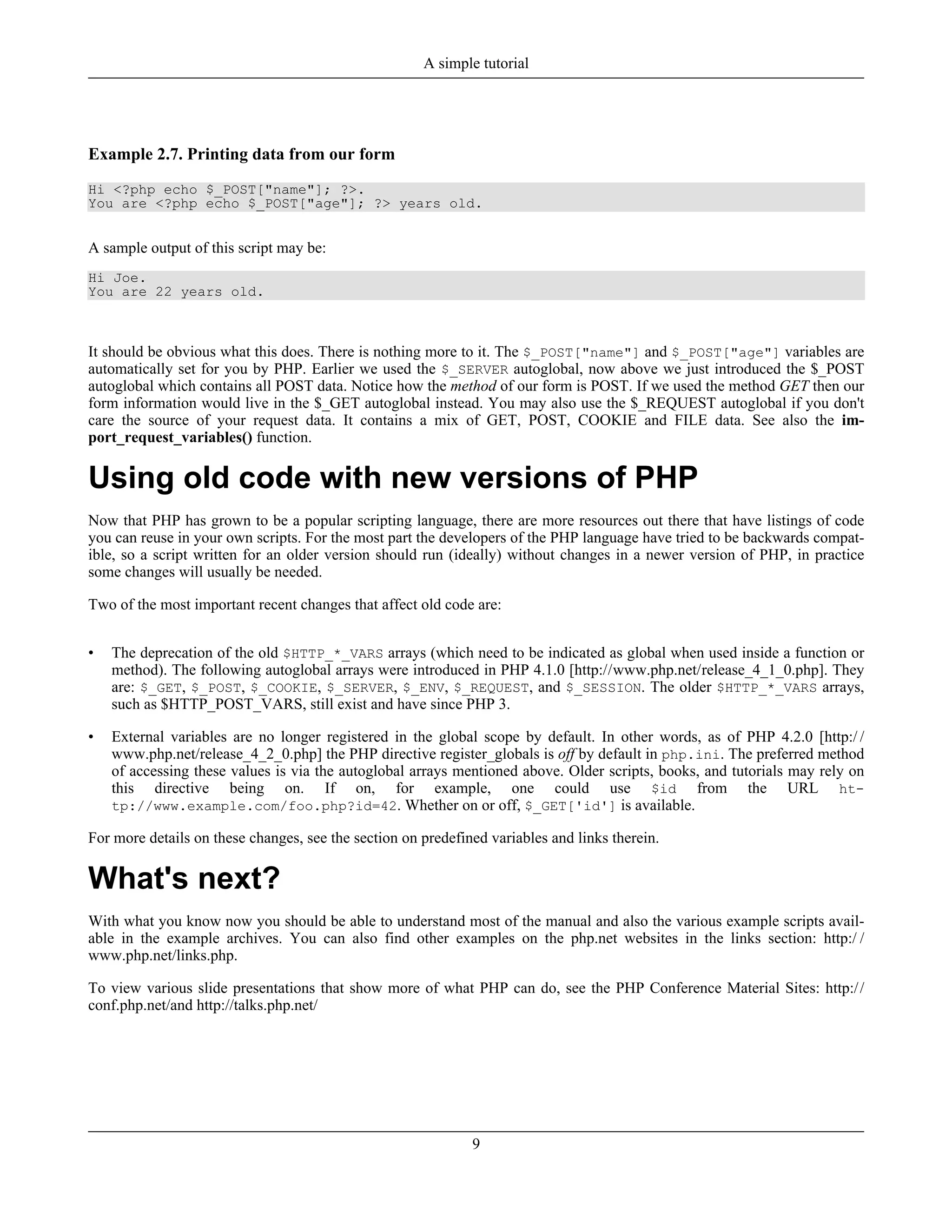 Example 2.7. Printing data from our form
Hi <?php echo $_POST["name"]; ?>.
You are <?php echo $_POST["age"]; ?> years old.
A sample output of this script may be:
Hi Joe.
You are 22 years old.
It should be obvious what this does. There is nothing more to it. The $_POST["name"] and $_POST["age"] variables are
automatically set for you by PHP. Earlier we used the $_SERVER autoglobal, now above we just introduced the $_POST
autoglobal which contains all POST data. Notice how the method of our form is POST. If we used the method GET then our
form information would live in the $_GET autoglobal instead. You may also use the $_REQUEST autoglobal if you don't
care the source of your request data. It contains a mix of GET, POST, COOKIE and FILE data. See also the im-
port_request_variables() function.
Using old code with new versions of PHP
Now that PHP has grown to be a popular scripting language, there are more resources out there that have listings of code
you can reuse in your own scripts. For the most part the developers of the PHP language have tried to be backwards compat-
ible, so a script written for an older version should run (ideally) without changes in a newer version of PHP, in practice
some changes will usually be needed.
Two of the most important recent changes that affect old code are:
• The deprecation of the old $HTTP_*_VARS arrays (which need to be indicated as global when used inside a function or
method). The following autoglobal arrays were introduced in PHP 4.1.0 [http://www.php.net/release_4_1_0.php]. They
are: $_GET, $_POST, $_COOKIE, $_SERVER, $_ENV, $_REQUEST, and $_SESSION. The older $HTTP_*_VARS arrays,
such as $HTTP_POST_VARS, still exist and have since PHP 3.
• External variables are no longer registered in the global scope by default. In other words, as of PHP 4.2.0 [http:/ /
www.php.net/release_4_2_0.php] the PHP directive register_globals is off by default in php.ini. The preferred method
of accessing these values is via the autoglobal arrays mentioned above. Older scripts, books, and tutorials may rely on
this directive being on. If on, for example, one could use $id from the URL ht-
tp://www.example.com/foo.php?id=42. Whether on or off, $_GET['id'] is available.
For more details on these changes, see the section on predefined variables and links therein.
What's next?
With what you know now you should be able to understand most of the manual and also the various example scripts avail-
able in the example archives. You can also find other examples on the php.net websites in the links section: http:/ /
www.php.net/links.php.
To view various slide presentations that show more of what PHP can do, see the PHP Conference Material Sites: http://
conf.php.net/and http://talks.php.net/
A simple tutorial
9
 