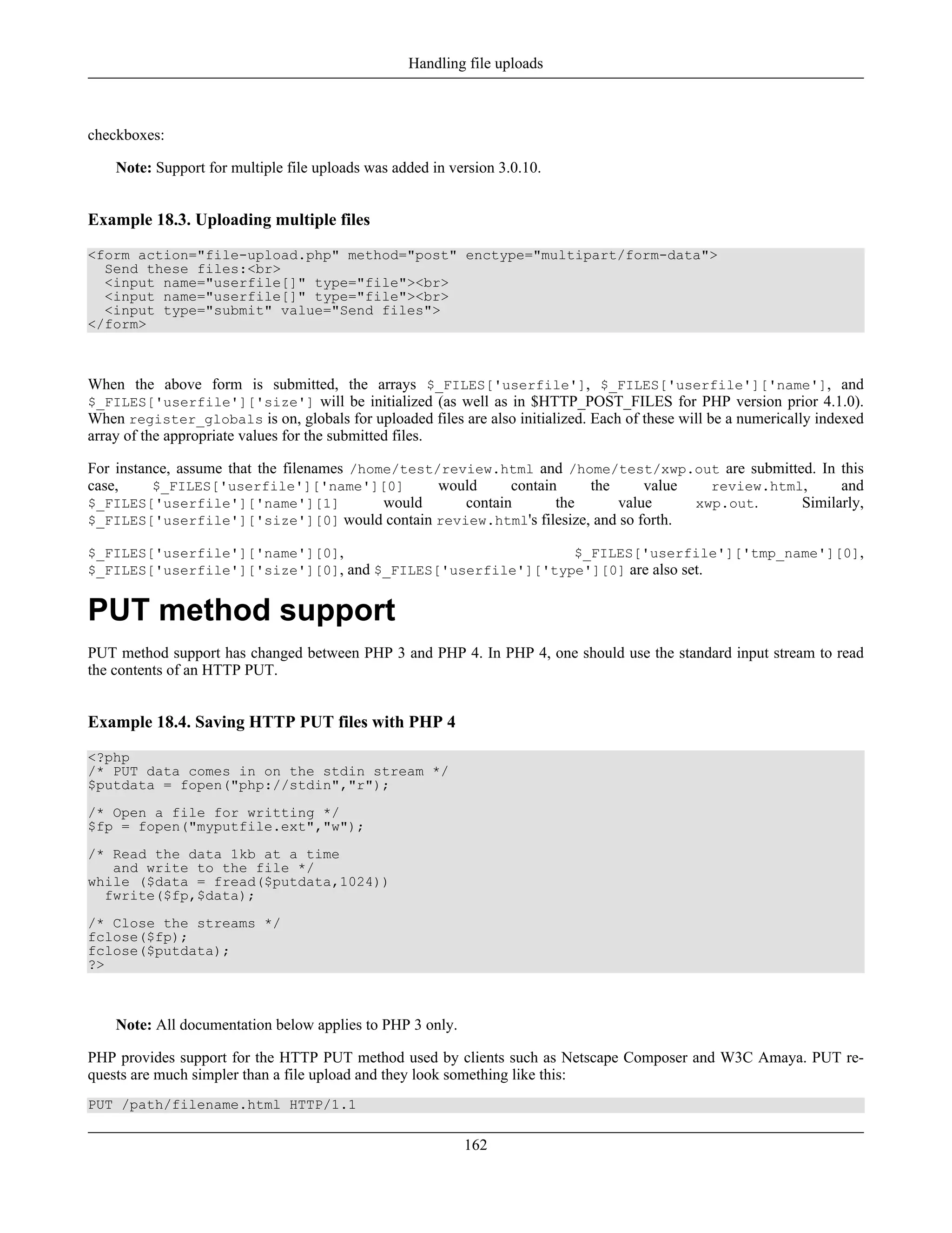 checkboxes:
Note: Support for multiple file uploads was added in version 3.0.10.
Example 18.3. Uploading multiple files
<form action="file-upload.php" method="post" enctype="multipart/form-data">
Send these files:<br>
<input name="userfile[]" type="file"><br>
<input name="userfile[]" type="file"><br>
<input type="submit" value="Send files">
</form>
When the above form is submitted, the arrays $_FILES['userfile'], $_FILES['userfile']['name'], and
$_FILES['userfile']['size'] will be initialized (as well as in $HTTP_POST_FILES for PHP version prior 4.1.0).
When register_globals is on, globals for uploaded files are also initialized. Each of these will be a numerically indexed
array of the appropriate values for the submitted files.
For instance, assume that the filenames /home/test/review.html and /home/test/xwp.out are submitted. In this
case, $_FILES['userfile']['name'][0] would contain the value review.html, and
$_FILES['userfile']['name'][1] would contain the value xwp.out. Similarly,
$_FILES['userfile']['size'][0] would contain review.html's filesize, and so forth.
$_FILES['userfile']['name'][0], $_FILES['userfile']['tmp_name'][0],
$_FILES['userfile']['size'][0], and $_FILES['userfile']['type'][0] are also set.
PUT method support
PUT method support has changed between PHP 3 and PHP 4. In PHP 4, one should use the standard input stream to read
the contents of an HTTP PUT.
Example 18.4. Saving HTTP PUT files with PHP 4
<?php
/* PUT data comes in on the stdin stream */
$putdata = fopen("php://stdin","r");
/* Open a file for writting */
$fp = fopen("myputfile.ext","w");
/* Read the data 1kb at a time
and write to the file */
while ($data = fread($putdata,1024))
fwrite($fp,$data);
/* Close the streams */
fclose($fp);
fclose($putdata);
?>
Note: All documentation below applies to PHP 3 only.
PHP provides support for the HTTP PUT method used by clients such as Netscape Composer and W3C Amaya. PUT re-
quests are much simpler than a file upload and they look something like this:
PUT /path/filename.html HTTP/1.1
Handling file uploads
162
 