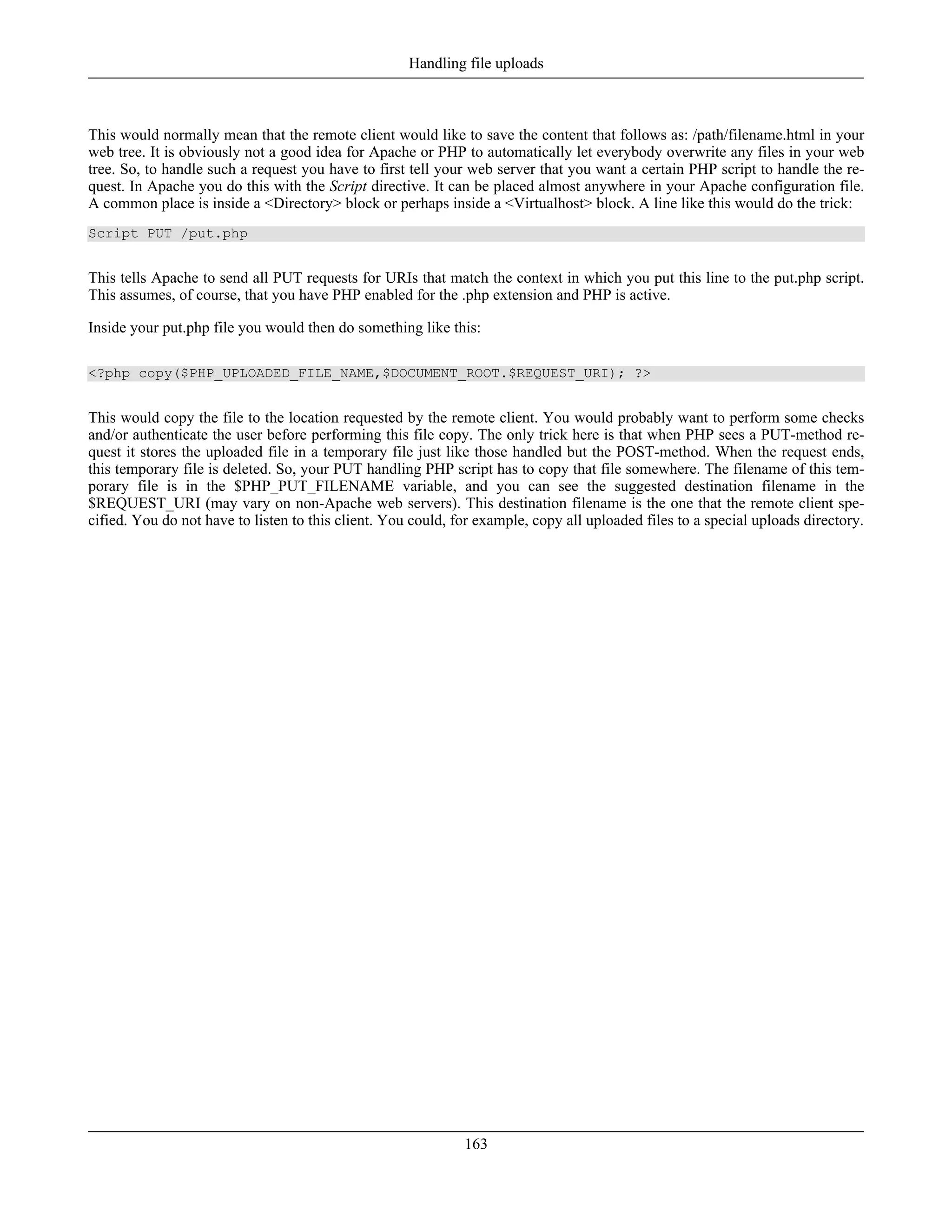 This would normally mean that the remote client would like to save the content that follows as: /path/filename.html in your
web tree. It is obviously not a good idea for Apache or PHP to automatically let everybody overwrite any files in your web
tree. So, to handle such a request you have to first tell your web server that you want a certain PHP script to handle the re-
quest. In Apache you do this with the Script directive. It can be placed almost anywhere in your Apache configuration file.
A common place is inside a <Directory> block or perhaps inside a <Virtualhost> block. A line like this would do the trick:
Script PUT /put.php
This tells Apache to send all PUT requests for URIs that match the context in which you put this line to the put.php script.
This assumes, of course, that you have PHP enabled for the .php extension and PHP is active.
Inside your put.php file you would then do something like this:
<?php copy($PHP_UPLOADED_FILE_NAME,$DOCUMENT_ROOT.$REQUEST_URI); ?>
This would copy the file to the location requested by the remote client. You would probably want to perform some checks
and/or authenticate the user before performing this file copy. The only trick here is that when PHP sees a PUT-method re-
quest it stores the uploaded file in a temporary file just like those handled but the POST-method. When the request ends,
this temporary file is deleted. So, your PUT handling PHP script has to copy that file somewhere. The filename of this tem-
porary file is in the $PHP_PUT_FILENAME variable, and you can see the suggested destination filename in the
$REQUEST_URI (may vary on non-Apache web servers). This destination filename is the one that the remote client spe-
cified. You do not have to listen to this client. You could, for example, copy all uploaded files to a special uploads directory.
Handling file uploads
163
 