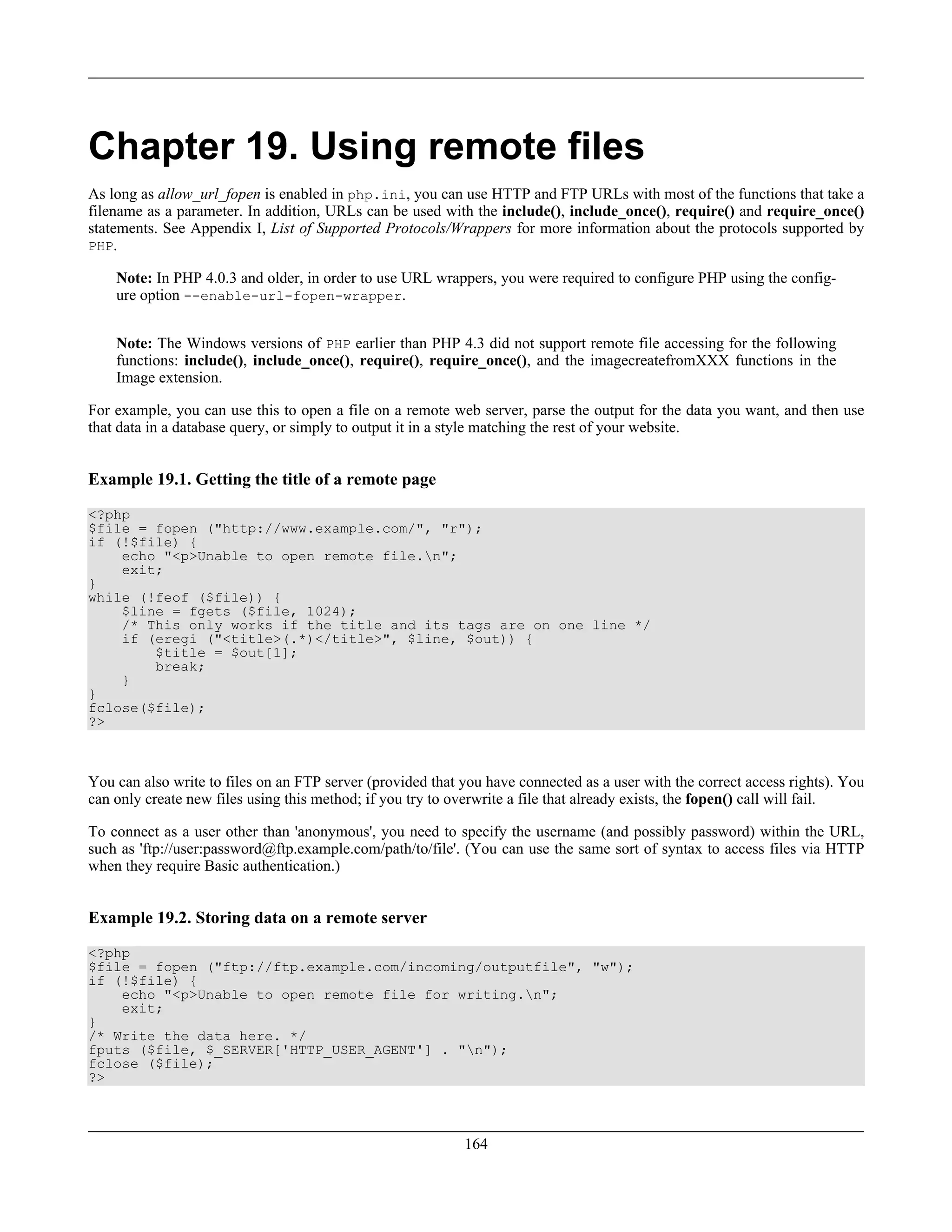 Chapter 19. Using remote files
As long as allow_url_fopen is enabled in php.ini, you can use HTTP and FTP URLs with most of the functions that take a
filename as a parameter. In addition, URLs can be used with the include(), include_once(), require() and require_once()
statements. See Appendix I, List of Supported Protocols/Wrappers for more information about the protocols supported by
PHP.
Note: In PHP 4.0.3 and older, in order to use URL wrappers, you were required to configure PHP using the config-
ure option --enable-url-fopen-wrapper.
Note: The Windows versions of PHP earlier than PHP 4.3 did not support remote file accessing for the following
functions: include(), include_once(), require(), require_once(), and the imagecreatefromXXX functions in the
Image extension.
For example, you can use this to open a file on a remote web server, parse the output for the data you want, and then use
that data in a database query, or simply to output it in a style matching the rest of your website.
Example 19.1. Getting the title of a remote page
<?php
$file = fopen ("http://www.example.com/", "r");
if (!$file) {
echo "<p>Unable to open remote file.n";
exit;
}
while (!feof ($file)) {
$line = fgets ($file, 1024);
/* This only works if the title and its tags are on one line */
if (eregi ("<title>(.*)</title>", $line, $out)) {
$title = $out[1];
break;
}
}
fclose($file);
?>
You can also write to files on an FTP server (provided that you have connected as a user with the correct access rights). You
can only create new files using this method; if you try to overwrite a file that already exists, the fopen() call will fail.
To connect as a user other than 'anonymous', you need to specify the username (and possibly password) within the URL,
such as 'ftp://user:password@ftp.example.com/path/to/file'. (You can use the same sort of syntax to access files via HTTP
when they require Basic authentication.)
Example 19.2. Storing data on a remote server
<?php
$file = fopen ("ftp://ftp.example.com/incoming/outputfile", "w");
if (!$file) {
echo "<p>Unable to open remote file for writing.n";
exit;
}
/* Write the data here. */
fputs ($file, $_SERVER['HTTP_USER_AGENT'] . "n");
fclose ($file);
?>
164
 