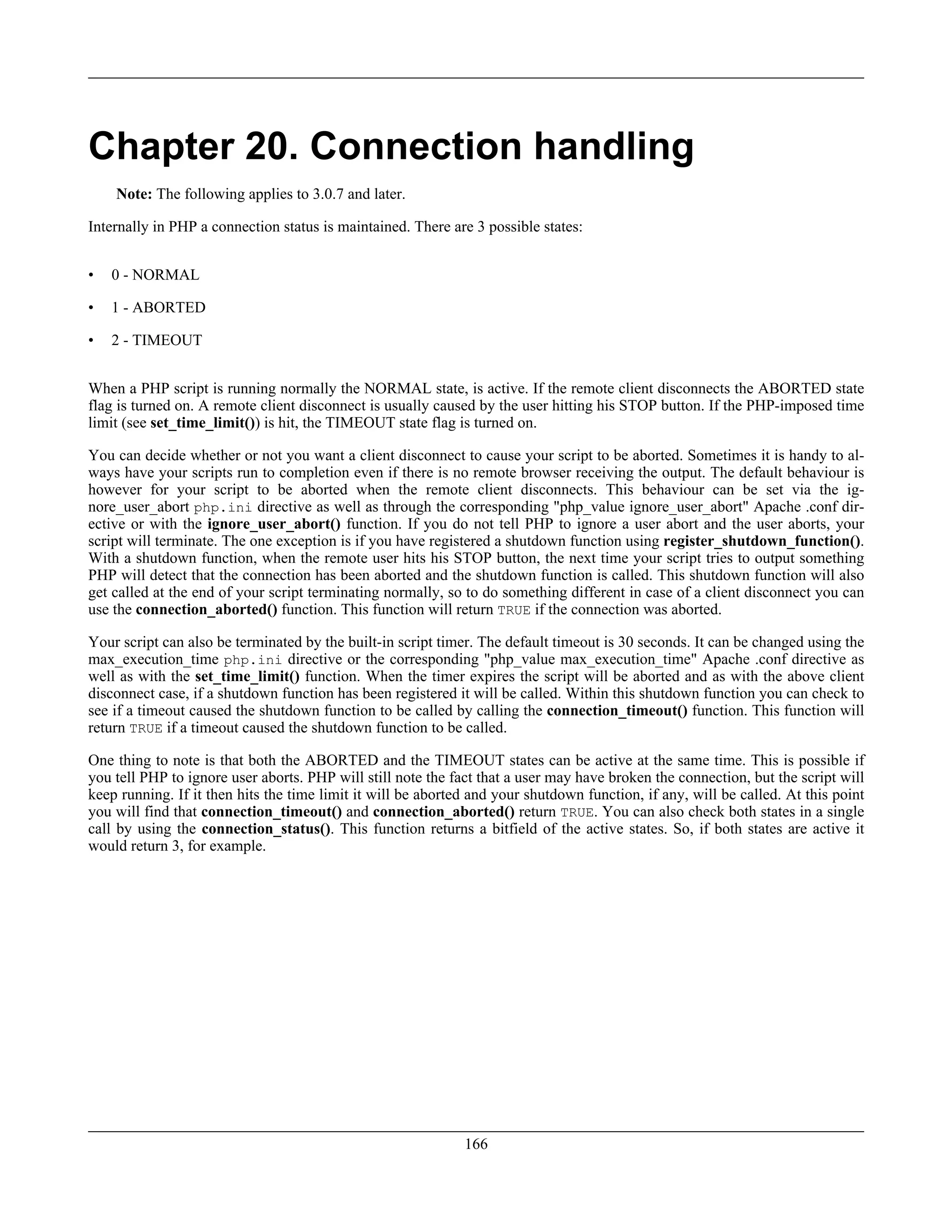 Chapter 20. Connection handling
Note: The following applies to 3.0.7 and later.
Internally in PHP a connection status is maintained. There are 3 possible states:
• 0 - NORMAL
• 1 - ABORTED
• 2 - TIMEOUT
When a PHP script is running normally the NORMAL state, is active. If the remote client disconnects the ABORTED state
flag is turned on. A remote client disconnect is usually caused by the user hitting his STOP button. If the PHP-imposed time
limit (see set_time_limit()) is hit, the TIMEOUT state flag is turned on.
You can decide whether or not you want a client disconnect to cause your script to be aborted. Sometimes it is handy to al-
ways have your scripts run to completion even if there is no remote browser receiving the output. The default behaviour is
however for your script to be aborted when the remote client disconnects. This behaviour can be set via the ig-
nore_user_abort php.ini directive as well as through the corresponding "php_value ignore_user_abort" Apache .conf dir-
ective or with the ignore_user_abort() function. If you do not tell PHP to ignore a user abort and the user aborts, your
script will terminate. The one exception is if you have registered a shutdown function using register_shutdown_function().
With a shutdown function, when the remote user hits his STOP button, the next time your script tries to output something
PHP will detect that the connection has been aborted and the shutdown function is called. This shutdown function will also
get called at the end of your script terminating normally, so to do something different in case of a client disconnect you can
use the connection_aborted() function. This function will return TRUE if the connection was aborted.
Your script can also be terminated by the built-in script timer. The default timeout is 30 seconds. It can be changed using the
max_execution_time php.ini directive or the corresponding "php_value max_execution_time" Apache .conf directive as
well as with the set_time_limit() function. When the timer expires the script will be aborted and as with the above client
disconnect case, if a shutdown function has been registered it will be called. Within this shutdown function you can check to
see if a timeout caused the shutdown function to be called by calling the connection_timeout() function. This function will
return TRUE if a timeout caused the shutdown function to be called.
One thing to note is that both the ABORTED and the TIMEOUT states can be active at the same time. This is possible if
you tell PHP to ignore user aborts. PHP will still note the fact that a user may have broken the connection, but the script will
keep running. If it then hits the time limit it will be aborted and your shutdown function, if any, will be called. At this point
you will find that connection_timeout() and connection_aborted() return TRUE. You can also check both states in a single
call by using the connection_status(). This function returns a bitfield of the active states. So, if both states are active it
would return 3, for example.
166
 