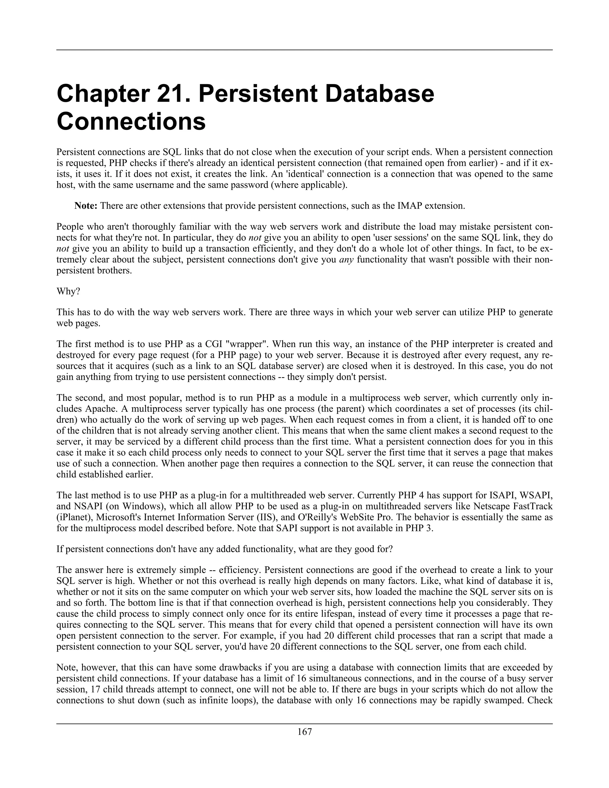 Chapter 21. Persistent Database
Connections
Persistent connections are SQL links that do not close when the execution of your script ends. When a persistent connection
is requested, PHP checks if there's already an identical persistent connection (that remained open from earlier) - and if it ex-
ists, it uses it. If it does not exist, it creates the link. An 'identical' connection is a connection that was opened to the same
host, with the same username and the same password (where applicable).
Note: There are other extensions that provide persistent connections, such as the IMAP extension.
People who aren't thoroughly familiar with the way web servers work and distribute the load may mistake persistent con-
nects for what they're not. In particular, they do not give you an ability to open 'user sessions' on the same SQL link, they do
not give you an ability to build up a transaction efficiently, and they don't do a whole lot of other things. In fact, to be ex-
tremely clear about the subject, persistent connections don't give you any functionality that wasn't possible with their non-
persistent brothers.
Why?
This has to do with the way web servers work. There are three ways in which your web server can utilize PHP to generate
web pages.
The first method is to use PHP as a CGI "wrapper". When run this way, an instance of the PHP interpreter is created and
destroyed for every page request (for a PHP page) to your web server. Because it is destroyed after every request, any re-
sources that it acquires (such as a link to an SQL database server) are closed when it is destroyed. In this case, you do not
gain anything from trying to use persistent connections -- they simply don't persist.
The second, and most popular, method is to run PHP as a module in a multiprocess web server, which currently only in-
cludes Apache. A multiprocess server typically has one process (the parent) which coordinates a set of processes (its chil-
dren) who actually do the work of serving up web pages. When each request comes in from a client, it is handed off to one
of the children that is not already serving another client. This means that when the same client makes a second request to the
server, it may be serviced by a different child process than the first time. What a persistent connection does for you in this
case it make it so each child process only needs to connect to your SQL server the first time that it serves a page that makes
use of such a connection. When another page then requires a connection to the SQL server, it can reuse the connection that
child established earlier.
The last method is to use PHP as a plug-in for a multithreaded web server. Currently PHP 4 has support for ISAPI, WSAPI,
and NSAPI (on Windows), which all allow PHP to be used as a plug-in on multithreaded servers like Netscape FastTrack
(iPlanet), Microsoft's Internet Information Server (IIS), and O'Reilly's WebSite Pro. The behavior is essentially the same as
for the multiprocess model described before. Note that SAPI support is not available in PHP 3.
If persistent connections don't have any added functionality, what are they good for?
The answer here is extremely simple -- efficiency. Persistent connections are good if the overhead to create a link to your
SQL server is high. Whether or not this overhead is really high depends on many factors. Like, what kind of database it is,
whether or not it sits on the same computer on which your web server sits, how loaded the machine the SQL server sits on is
and so forth. The bottom line is that if that connection overhead is high, persistent connections help you considerably. They
cause the child process to simply connect only once for its entire lifespan, instead of every time it processes a page that re-
quires connecting to the SQL server. This means that for every child that opened a persistent connection will have its own
open persistent connection to the server. For example, if you had 20 different child processes that ran a script that made a
persistent connection to your SQL server, you'd have 20 different connections to the SQL server, one from each child.
Note, however, that this can have some drawbacks if you are using a database with connection limits that are exceeded by
persistent child connections. If your database has a limit of 16 simultaneous connections, and in the course of a busy server
session, 17 child threads attempt to connect, one will not be able to. If there are bugs in your scripts which do not allow the
connections to shut down (such as infinite loops), the database with only 16 connections may be rapidly swamped. Check
167
 