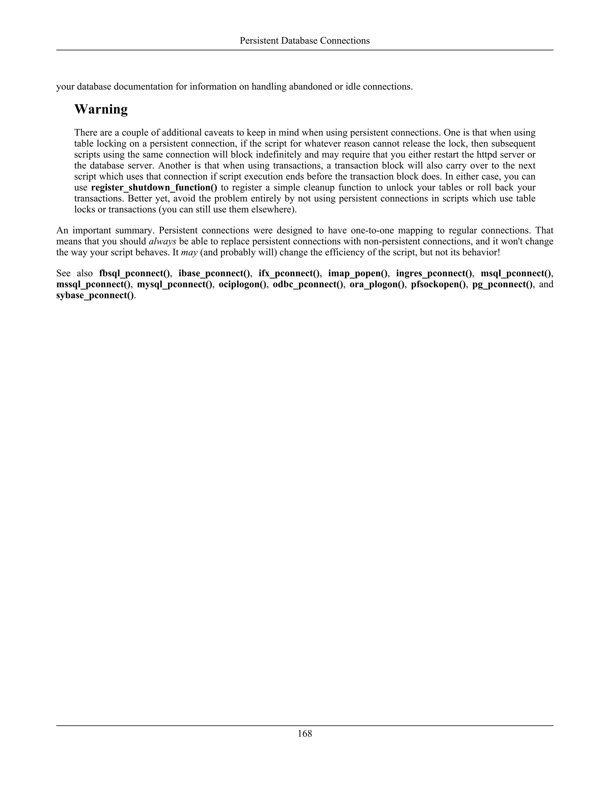 your database documentation for information on handling abandoned or idle connections.
Warning
There are a couple of additional caveats to keep in mind when using persistent connections. One is that when using
table locking on a persistent connection, if the script for whatever reason cannot release the lock, then subsequent
scripts using the same connection will block indefinitely and may require that you either restart the httpd server or
the database server. Another is that when using transactions, a transaction block will also carry over to the next
script which uses that connection if script execution ends before the transaction block does. In either case, you can
use register_shutdown_function() to register a simple cleanup function to unlock your tables or roll back your
transactions. Better yet, avoid the problem entirely by not using persistent connections in scripts which use table
locks or transactions (you can still use them elsewhere).
An important summary. Persistent connections were designed to have one-to-one mapping to regular connections. That
means that you should always be able to replace persistent connections with non-persistent connections, and it won't change
the way your script behaves. It may (and probably will) change the efficiency of the script, but not its behavior!
See also fbsql_pconnect(), ibase_pconnect(), ifx_pconnect(), imap_popen(), ingres_pconnect(), msql_pconnect(),
mssql_pconnect(), mysql_pconnect(), ociplogon(), odbc_pconnect(), ora_plogon(), pfsockopen(), pg_pconnect(), and
sybase_pconnect().
Persistent Database Connections
168
 