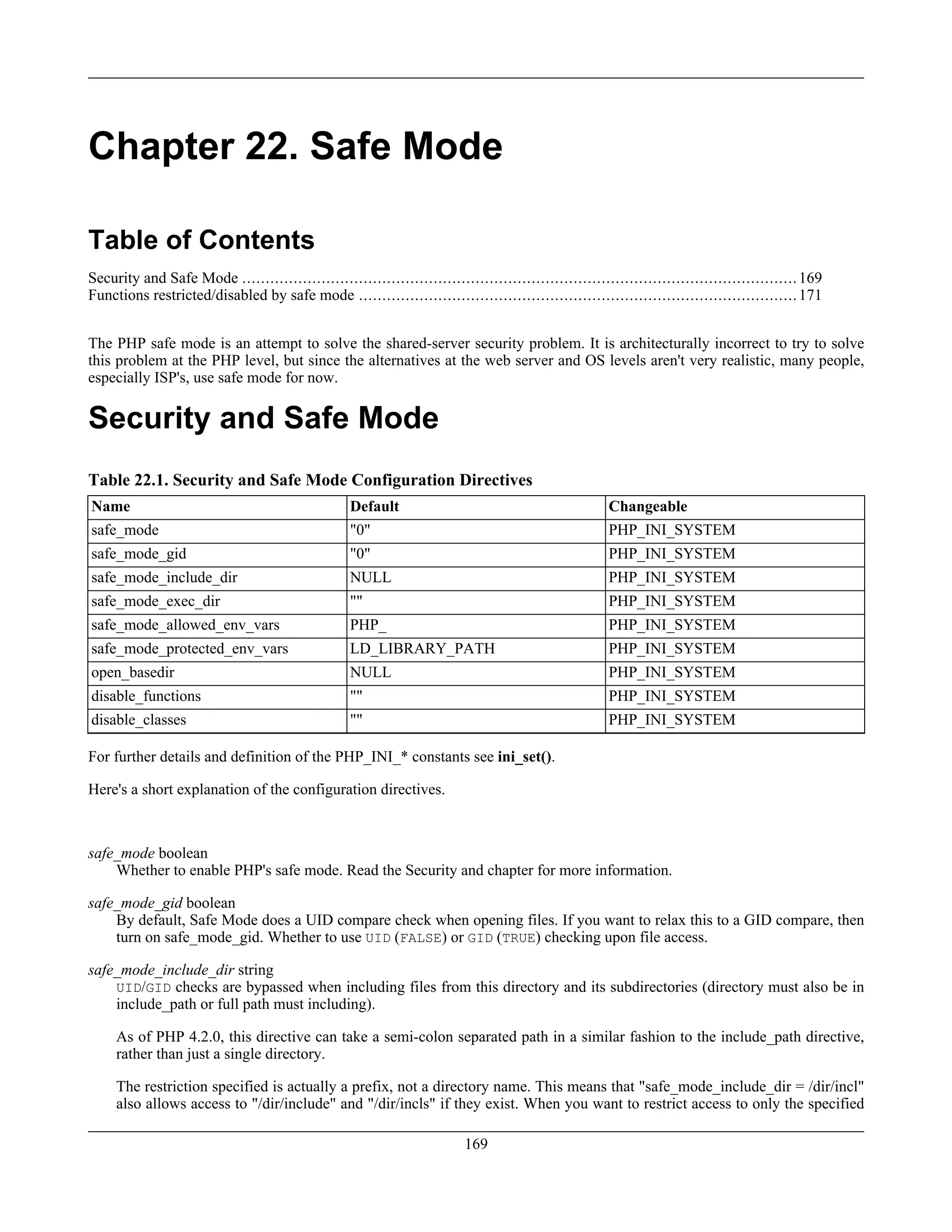 Chapter 22. Safe Mode
Table of Contents
Security and Safe Mode .......................................................................................................................169
Functions restricted/disabled by safe mode ..............................................................................................171
The PHP safe mode is an attempt to solve the shared-server security problem. It is architecturally incorrect to try to solve
this problem at the PHP level, but since the alternatives at the web server and OS levels aren't very realistic, many people,
especially ISP's, use safe mode for now.
Security and Safe Mode
Table 22.1. Security and Safe Mode Configuration Directives
Name Default Changeable
safe_mode "0" PHP_INI_SYSTEM
safe_mode_gid "0" PHP_INI_SYSTEM
safe_mode_include_dir NULL PHP_INI_SYSTEM
safe_mode_exec_dir "" PHP_INI_SYSTEM
safe_mode_allowed_env_vars PHP_ PHP_INI_SYSTEM
safe_mode_protected_env_vars LD_LIBRARY_PATH PHP_INI_SYSTEM
open_basedir NULL PHP_INI_SYSTEM
disable_functions "" PHP_INI_SYSTEM
disable_classes "" PHP_INI_SYSTEM
For further details and definition of the PHP_INI_* constants see ini_set().
Here's a short explanation of the configuration directives.
safe_mode boolean
Whether to enable PHP's safe mode. Read the Security and chapter for more information.
safe_mode_gid boolean
By default, Safe Mode does a UID compare check when opening files. If you want to relax this to a GID compare, then
turn on safe_mode_gid. Whether to use UID (FALSE) or GID (TRUE) checking upon file access.
safe_mode_include_dir string
UID/GID checks are bypassed when including files from this directory and its subdirectories (directory must also be in
include_path or full path must including).
As of PHP 4.2.0, this directive can take a semi-colon separated path in a similar fashion to the include_path directive,
rather than just a single directory.
The restriction specified is actually a prefix, not a directory name. This means that "safe_mode_include_dir = /dir/incl"
also allows access to "/dir/include" and "/dir/incls" if they exist. When you want to restrict access to only the specified
169
 