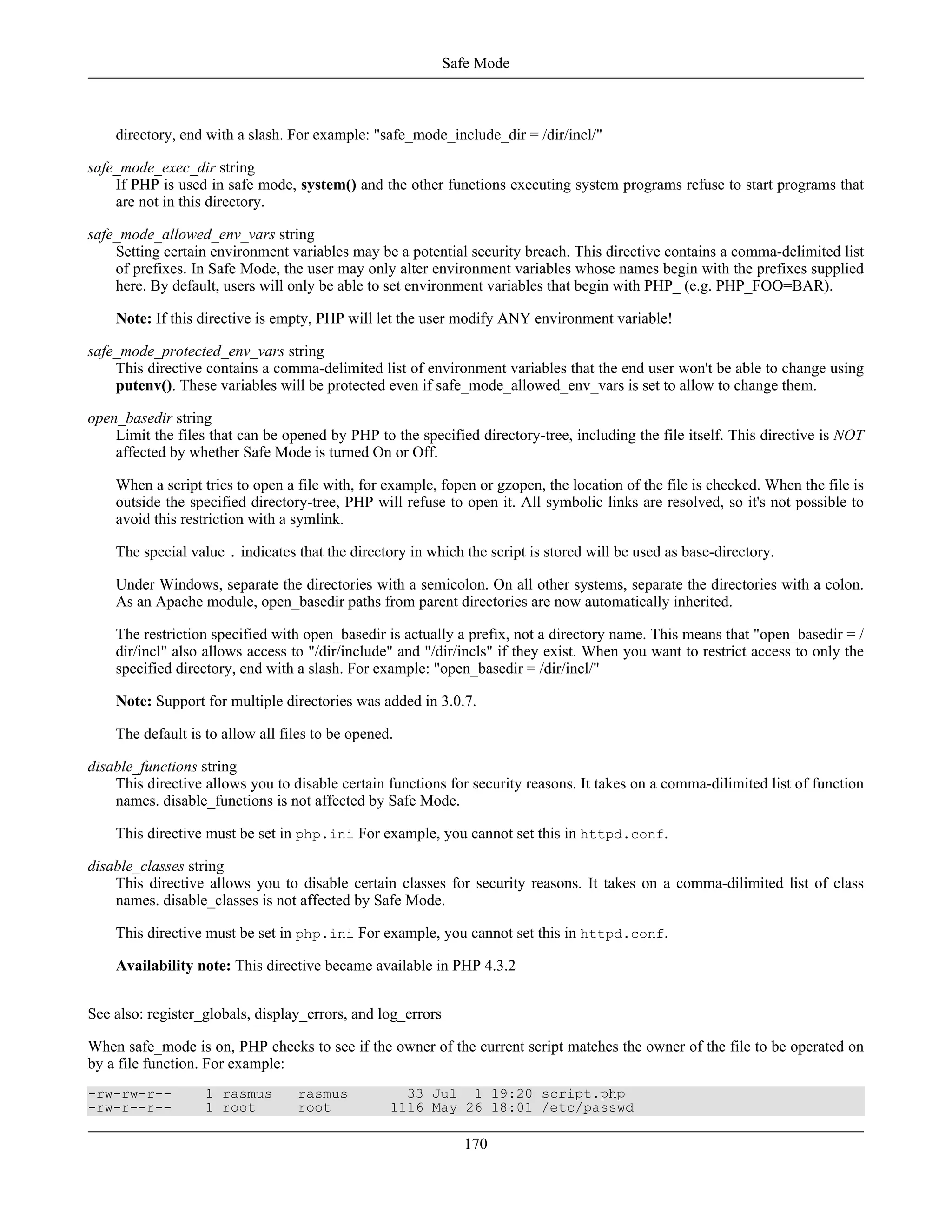 directory, end with a slash. For example: "safe_mode_include_dir = /dir/incl/"
safe_mode_exec_dir string
If PHP is used in safe mode, system() and the other functions executing system programs refuse to start programs that
are not in this directory.
safe_mode_allowed_env_vars string
Setting certain environment variables may be a potential security breach. This directive contains a comma-delimited list
of prefixes. In Safe Mode, the user may only alter environment variables whose names begin with the prefixes supplied
here. By default, users will only be able to set environment variables that begin with PHP_ (e.g. PHP_FOO=BAR).
Note: If this directive is empty, PHP will let the user modify ANY environment variable!
safe_mode_protected_env_vars string
This directive contains a comma-delimited list of environment variables that the end user won't be able to change using
putenv(). These variables will be protected even if safe_mode_allowed_env_vars is set to allow to change them.
open_basedir string
Limit the files that can be opened by PHP to the specified directory-tree, including the file itself. This directive is NOT
affected by whether Safe Mode is turned On or Off.
When a script tries to open a file with, for example, fopen or gzopen, the location of the file is checked. When the file is
outside the specified directory-tree, PHP will refuse to open it. All symbolic links are resolved, so it's not possible to
avoid this restriction with a symlink.
The special value . indicates that the directory in which the script is stored will be used as base-directory.
Under Windows, separate the directories with a semicolon. On all other systems, separate the directories with a colon.
As an Apache module, open_basedir paths from parent directories are now automatically inherited.
The restriction specified with open_basedir is actually a prefix, not a directory name. This means that "open_basedir = /
dir/incl" also allows access to "/dir/include" and "/dir/incls" if they exist. When you want to restrict access to only the
specified directory, end with a slash. For example: "open_basedir = /dir/incl/"
Note: Support for multiple directories was added in 3.0.7.
The default is to allow all files to be opened.
disable_functions string
This directive allows you to disable certain functions for security reasons. It takes on a comma-dilimited list of function
names. disable_functions is not affected by Safe Mode.
This directive must be set in php.ini For example, you cannot set this in httpd.conf.
disable_classes string
This directive allows you to disable certain classes for security reasons. It takes on a comma-dilimited list of class
names. disable_classes is not affected by Safe Mode.
This directive must be set in php.ini For example, you cannot set this in httpd.conf.
Availability note: This directive became available in PHP 4.3.2
See also: register_globals, display_errors, and log_errors
When safe_mode is on, PHP checks to see if the owner of the current script matches the owner of the file to be operated on
by a file function. For example:
-rw-rw-r-- 1 rasmus rasmus 33 Jul 1 19:20 script.php
-rw-r--r-- 1 root root 1116 May 26 18:01 /etc/passwd
Safe Mode
170
 