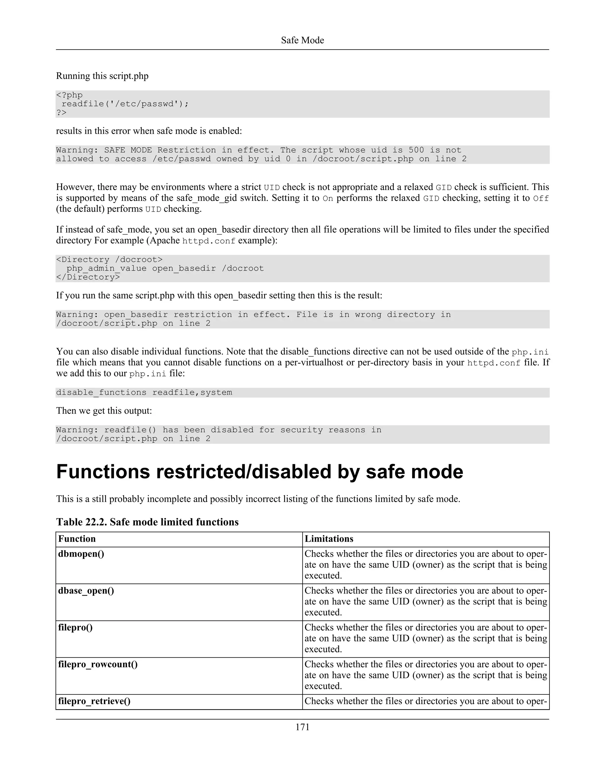 Running this script.php
<?php
readfile('/etc/passwd');
?>
results in this error when safe mode is enabled:
Warning: SAFE MODE Restriction in effect. The script whose uid is 500 is not
allowed to access /etc/passwd owned by uid 0 in /docroot/script.php on line 2
However, there may be environments where a strict UID check is not appropriate and a relaxed GID check is sufficient. This
is supported by means of the safe_mode_gid switch. Setting it to On performs the relaxed GID checking, setting it to Off
(the default) performs UID checking.
If instead of safe_mode, you set an open_basedir directory then all file operations will be limited to files under the specified
directory For example (Apache httpd.conf example):
<Directory /docroot>
php_admin_value open_basedir /docroot
</Directory>
If you run the same script.php with this open_basedir setting then this is the result:
Warning: open_basedir restriction in effect. File is in wrong directory in
/docroot/script.php on line 2
You can also disable individual functions. Note that the disable_functions directive can not be used outside of the php.ini
file which means that you cannot disable functions on a per-virtualhost or per-directory basis in your httpd.conf file. If
we add this to our php.ini file:
disable_functions readfile,system
Then we get this output:
Warning: readfile() has been disabled for security reasons in
/docroot/script.php on line 2
Functions restricted/disabled by safe mode
This is a still probably incomplete and possibly incorrect listing of the functions limited by safe mode.
Table 22.2. Safe mode limited functions
Function Limitations
dbmopen() Checks whether the files or directories you are about to oper-
ate on have the same UID (owner) as the script that is being
executed.
dbase_open() Checks whether the files or directories you are about to oper-
ate on have the same UID (owner) as the script that is being
executed.
filepro() Checks whether the files or directories you are about to oper-
ate on have the same UID (owner) as the script that is being
executed.
filepro_rowcount() Checks whether the files or directories you are about to oper-
ate on have the same UID (owner) as the script that is being
executed.
filepro_retrieve() Checks whether the files or directories you are about to oper-
Safe Mode
171
 