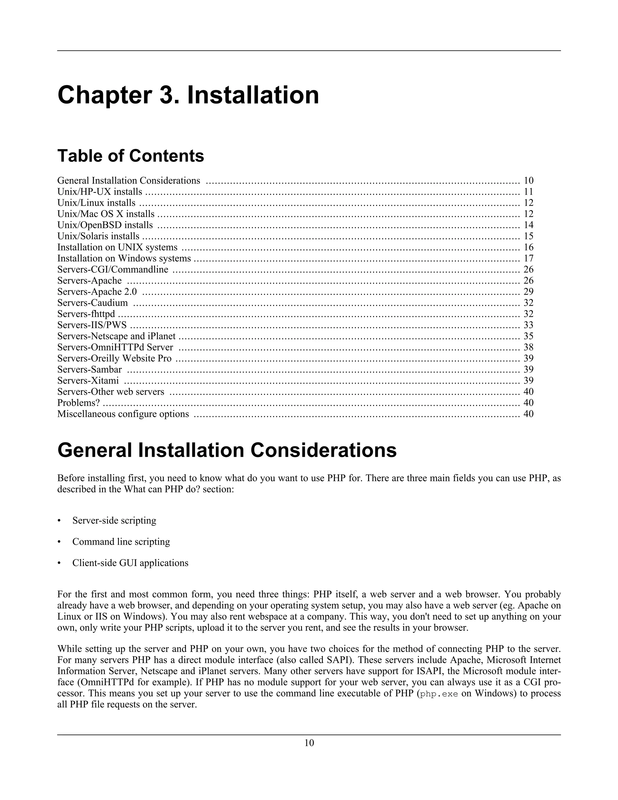 Chapter 3. Installation
Table of Contents
General Installation Considerations ........................................................................................................ 10
Unix/HP-UX installs ............................................................................................................................ 11
Unix/Linux installs .............................................................................................................................. 12
Unix/Mac OS X installs ........................................................................................................................ 12
Unix/OpenBSD installs ........................................................................................................................ 14
Unix/Solaris installs ............................................................................................................................. 15
Installation on UNIX systems ................................................................................................................ 16
Installation on Windows systems ............................................................................................................ 17
Servers-CGI/Commandline ................................................................................................................... 26
Servers-Apache .................................................................................................................................. 26
Servers-Apache 2.0 ............................................................................................................................. 29
Servers-Caudium ................................................................................................................................ 32
Servers-fhttpd ..................................................................................................................................... 32
Servers-IIS/PWS ................................................................................................................................. 33
Servers-Netscape and iPlanet ................................................................................................................. 35
Servers-OmniHTTPd Server ................................................................................................................. 38
Servers-Oreilly Website Pro .................................................................................................................. 39
Servers-Sambar .................................................................................................................................. 39
Servers-Xitami ................................................................................................................................... 39
Servers-Other web servers .................................................................................................................... 40
Problems? .......................................................................................................................................... 40
Miscellaneous configure options ............................................................................................................ 40
General Installation Considerations
Before installing first, you need to know what do you want to use PHP for. There are three main fields you can use PHP, as
described in the What can PHP do? section:
• Server-side scripting
• Command line scripting
• Client-side GUI applications
For the first and most common form, you need three things: PHP itself, a web server and a web browser. You probably
already have a web browser, and depending on your operating system setup, you may also have a web server (eg. Apache on
Linux or IIS on Windows). You may also rent webspace at a company. This way, you don't need to set up anything on your
own, only write your PHP scripts, upload it to the server you rent, and see the results in your browser.
While setting up the server and PHP on your own, you have two choices for the method of connecting PHP to the server.
For many servers PHP has a direct module interface (also called SAPI). These servers include Apache, Microsoft Internet
Information Server, Netscape and iPlanet servers. Many other servers have support for ISAPI, the Microsoft module inter-
face (OmniHTTPd for example). If PHP has no module support for your web server, you can always use it as a CGI pro-
cessor. This means you set up your server to use the command line executable of PHP (php.exe on Windows) to process
all PHP file requests on the server.
10
 