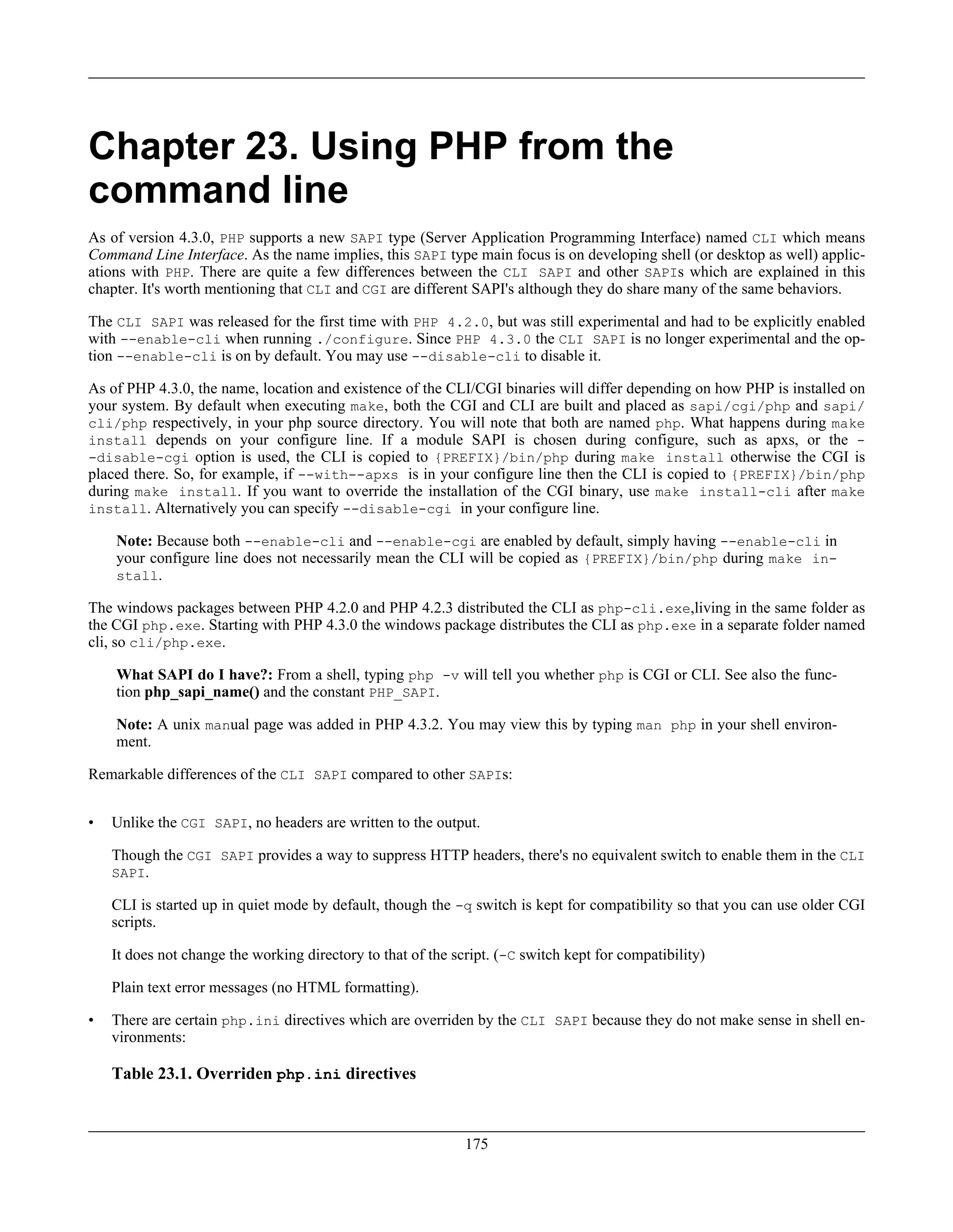 Chapter 23. Using PHP from the
command line
As of version 4.3.0, PHP supports a new SAPI type (Server Application Programming Interface) named CLI which means
Command Line Interface. As the name implies, this SAPI type main focus is on developing shell (or desktop as well) applic-
ations with PHP. There are quite a few differences between the CLI SAPI and other SAPIs which are explained in this
chapter. It's worth mentioning that CLI and CGI are different SAPI's although they do share many of the same behaviors.
The CLI SAPI was released for the first time with PHP 4.2.0, but was still experimental and had to be explicitly enabled
with --enable-cli when running ./configure. Since PHP 4.3.0 the CLI SAPI is no longer experimental and the op-
tion --enable-cli is on by default. You may use --disable-cli to disable it.
As of PHP 4.3.0, the name, location and existence of the CLI/CGI binaries will differ depending on how PHP is installed on
your system. By default when executing make, both the CGI and CLI are built and placed as sapi/cgi/php and sapi/
cli/php respectively, in your php source directory. You will note that both are named php. What happens during make
install depends on your configure line. If a module SAPI is chosen during configure, such as apxs, or the -
-disable-cgi option is used, the CLI is copied to {PREFIX}/bin/php during make install otherwise the CGI is
placed there. So, for example, if --with--apxs is in your configure line then the CLI is copied to {PREFIX}/bin/php
during make install. If you want to override the installation of the CGI binary, use make install-cli after make
install. Alternatively you can specify --disable-cgi in your configure line.
Note: Because both --enable-cli and --enable-cgi are enabled by default, simply having --enable-cli in
your configure line does not necessarily mean the CLI will be copied as {PREFIX}/bin/php during make in-
stall.
The windows packages between PHP 4.2.0 and PHP 4.2.3 distributed the CLI as php-cli.exe,living in the same folder as
the CGI php.exe. Starting with PHP 4.3.0 the windows package distributes the CLI as php.exe in a separate folder named
cli, so cli/php.exe.
What SAPI do I have?: From a shell, typing php -v will tell you whether php is CGI or CLI. See also the func-
tion php_sapi_name() and the constant PHP_SAPI.
Note: A unix manual page was added in PHP 4.3.2. You may view this by typing man php in your shell environ-
ment.
Remarkable differences of the CLI SAPI compared to other SAPIs:
• Unlike the CGI SAPI, no headers are written to the output.
Though the CGI SAPI provides a way to suppress HTTP headers, there's no equivalent switch to enable them in the CLI
SAPI.
CLI is started up in quiet mode by default, though the -q switch is kept for compatibility so that you can use older CGI
scripts.
It does not change the working directory to that of the script. (-C switch kept for compatibility)
Plain text error messages (no HTML formatting).
• There are certain php.ini directives which are overriden by the CLI SAPI because they do not make sense in shell en-
vironments:
Table 23.1. Overriden php.ini directives
175
 