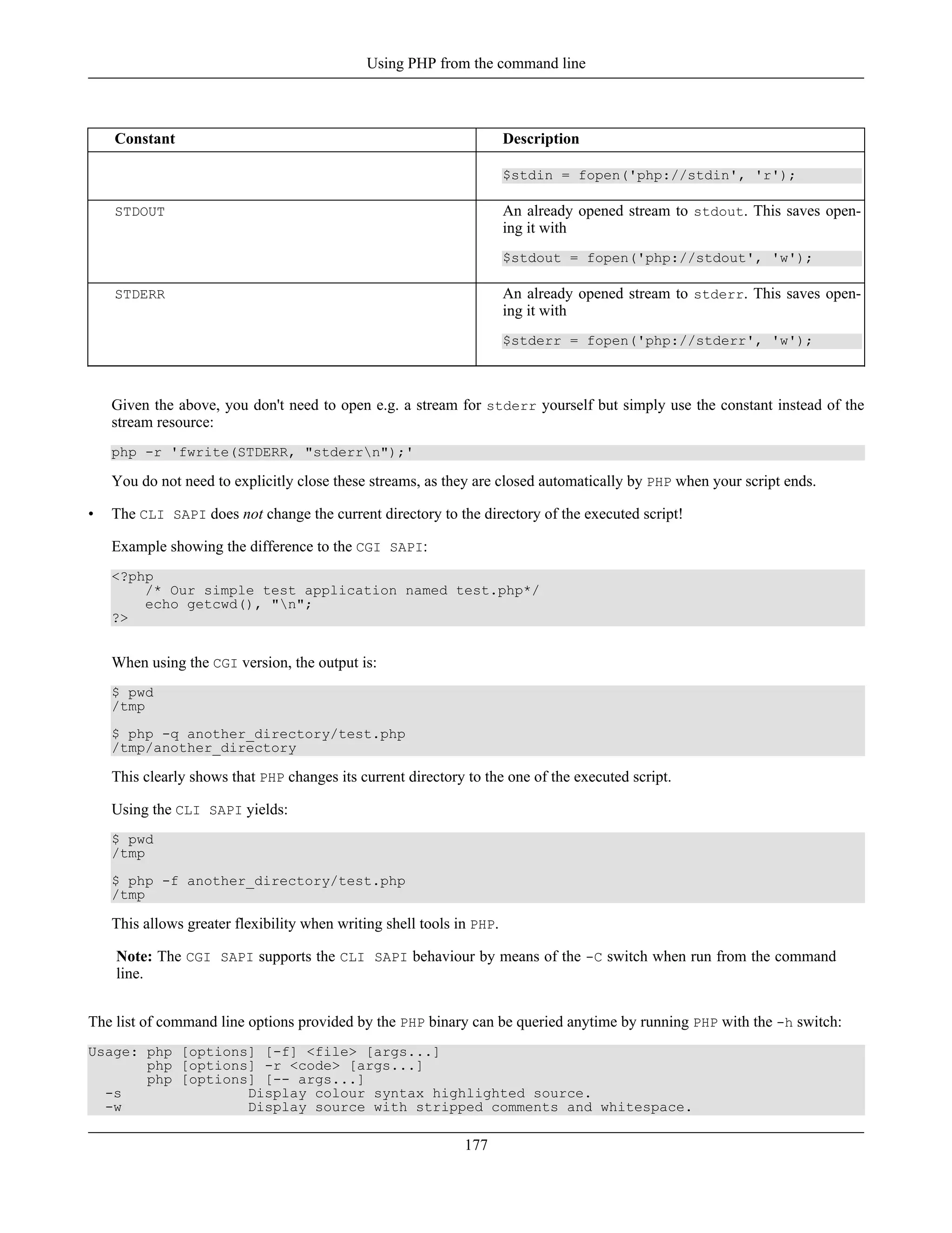 Constant Description
$stdin = fopen('php://stdin', 'r');
STDOUT An already opened stream to stdout. This saves open-
ing it with
$stdout = fopen('php://stdout', 'w');
STDERR An already opened stream to stderr. This saves open-
ing it with
$stderr = fopen('php://stderr', 'w');
Given the above, you don't need to open e.g. a stream for stderr yourself but simply use the constant instead of the
stream resource:
php -r 'fwrite(STDERR, "stderrn");'
You do not need to explicitly close these streams, as they are closed automatically by PHP when your script ends.
• The CLI SAPI does not change the current directory to the directory of the executed script!
Example showing the difference to the CGI SAPI:
<?php
/* Our simple test application named test.php*/
echo getcwd(), "n";
?>
When using the CGI version, the output is:
$ pwd
/tmp
$ php -q another_directory/test.php
/tmp/another_directory
This clearly shows that PHP changes its current directory to the one of the executed script.
Using the CLI SAPI yields:
$ pwd
/tmp
$ php -f another_directory/test.php
/tmp
This allows greater flexibility when writing shell tools in PHP.
Note: The CGI SAPI supports the CLI SAPI behaviour by means of the -C switch when run from the command
line.
The list of command line options provided by the PHP binary can be queried anytime by running PHP with the -h switch:
Usage: php [options] [-f] <file> [args...]
php [options] -r <code> [args...]
php [options] [-- args...]
-s Display colour syntax highlighted source.
-w Display source with stripped comments and whitespace.
Using PHP from the command line
177
 